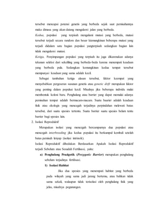 tersebut mencapai potensi genetis yang berbeda sejak saat pemisahannya
maka dimasa yang akan datang mengalami jalan yang berbeda.
Kedua, populasi yang terpisah mengalami mutasi yang berbeda, mutasi
tersebut terjadi secara random dan besar kiemungkinan beberapa mutasi yang
terjadi didalam satu bagian populasi yangterpisah sedangkan bagian lain
tidak mengalami mutasi.
Ketiga, Penyimpangan populasi yang terpisah itu juga dikarenakan adanya
tekanan seleksi dari sekeliling yang berbeda-beda karena menempati keadaan
yang berbeda pula. Sedangkan kemungkinan kedua tempat tersebut
mempunyai keadaan yang sama adalah kecil.
Sebagai tambahan ketiga alasan tersebut, faktor keempat yang
menyebabkan pergeseran susunan genetis atau genetic drift merupakan faktor
yang penting dalam populsai kecil. Misalnya jika beberapa individu mulai
membentuk koloni baru. Penghalang atau barrier yang dapat memulai adanya
pemisahan tempat adalah bermacam-macam. Suatu baarier adalah keadaan
fisik atau ekologis yang mencegah terjadinya perpindahan melewati batas
tersebut, dari suatu spesies tertentu. Suatu barrier suatu spesies belum tentu
barrier bagi spesies lain.
2. Isolasi Reproduktif
Merupakan isolasi yang mencegah bercampurnya dua populasi atau
mencegah interbreeding jika kedua populasi itu berkumpul kembali setelah
batas pemisah lenyap (isolasi intrinsik).
Isolasi Reproduktif dibedakan Berdasarkan Apakah Isolasi Reproduktif
terjadi Sebelum atau Sesudah Fertilisasi, yaitu:
a) Penghalang Prazigotik (Prezygotic Barrier) merupakan penghalang
sebelum terjadinya fertilisasi.
1) Isolasi Habitat
Jika dua spesies yang menempati habitat yang berbeda
pada wilayah yang sama jadi jarang bertemu, atau bahkan tidak
sama sekali, walaupun tidak terisolasi oleh penghalang fisik yang
jelas, misalnya pegunungan.
 