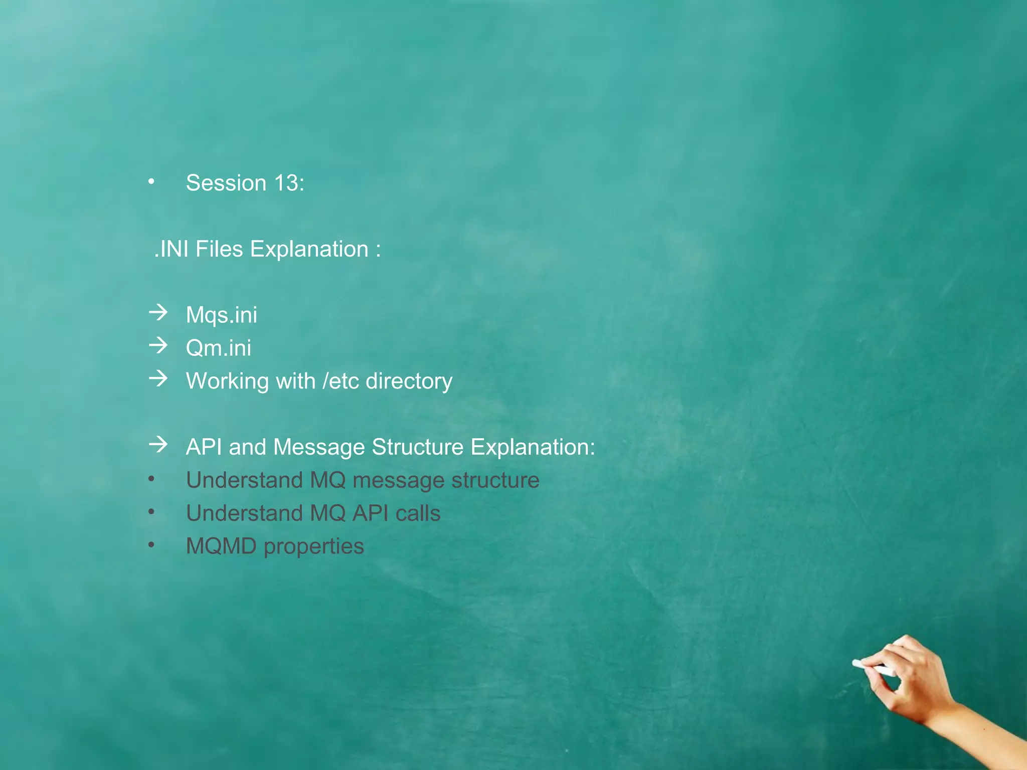 • Session 13:
.INI Files Explanation :
 Mqs.ini
 Qm.ini
 Working with /etc directory
 API and Message Structure Explanation:
• Understand MQ message structure
• Understand MQ API calls
• MQMD properties
 