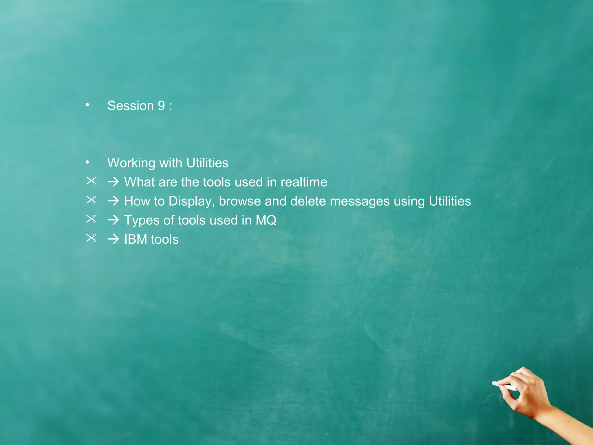 • Session 9 :
• Working with Utilities
  What are the tools used in realtime
  How to Display, browse and delete messages using Utilities
  Types of tools used in MQ
  IBM tools
 
