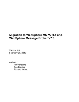 Migration to WebSphere MQ V7.0.1 and <br />WebSphere Message Broker V7.0<br />Version 1.0<br />February 26, 2010<br />Authors:<br />Ian Vanstone<br />Sue Bayliss<br />Richard Jacks<br />Table of Contents<br /> TOC  quot;
1-3quot;
    1.Introduction PAGEREF _Toc254961390  3<br />1.1.About this project PAGEREF _Toc254961391  3<br />1.2.About this team PAGEREF _Toc254961392  4<br />2.ESB Overview PAGEREF _Toc254961393  4<br />2.1.The ESB PAGEREF _Toc254961394  4<br />2.2.What’s new in WebSphere MQ and WebSphere Message Broker? PAGEREF _Toc254961395  5<br />3.Planning the migration PAGEREF _Toc254961396  8<br />3.1.Architecture PAGEREF _Toc254961397  8<br />3.2.Process and functional considerations PAGEREF _Toc254961398  10<br />3.3.Planning the migration PAGEREF _Toc254961399  14<br />4.Creating a new test environment PAGEREF _Toc254961400  16<br />4.1.Creating a new test queue manager PAGEREF _Toc254961401  16<br />4.2.Creating  a new test WebSphere Message Broker PAGEREF _Toc254961402  17<br />5.Migrating WebSphere MQ PAGEREF _Toc254961403  18<br />5.1.Install WebSphere MQ Explorer tooling PAGEREF _Toc254961404  18<br />5.2.Migrate a test queue manager PAGEREF _Toc254961405  18<br />5.3.Migrate the production queue managers PAGEREF _Toc254961406  21<br />6.Migrating WebSphere Message Broker PAGEREF _Toc254961407  21<br />6.1.Installing WebSphere Message Broker tooling PAGEREF _Toc254961408  21<br />6.2.Migrate a test broker PAGEREF _Toc254961409  28<br />6.3.Migrate the production brokers PAGEREF _Toc254961410  40<br />7.Considerations for integration with other products PAGEREF _Toc254961411  40<br />7.1.WebSphere Message Broker Version 6.1 considerations PAGEREF _Toc254961412  41<br />7.2.DB2 Version 9.1 for z/OS® considerations PAGEREF _Toc254961413  41<br />7.3.DB2 Version 9.1 for Linux, UNIX and Windows considerations PAGEREF _Toc254961414  41<br />7.4.WebSphere Service Registry and Repository considerations PAGEREF _Toc254961415  41<br />7.5.OMEGAMON® XE for Messaging considerations PAGEREF _Toc254961416  42<br />7.6.WebSphere Process Server considerations PAGEREF _Toc254961417  43<br />7.7.WebSphere Business Monitor considerations PAGEREF _Toc254961418  43<br />7.8.WebSphere MQ File Transfer Edition considerations PAGEREF _Toc254961419  43<br />Appendix A.Related information PAGEREF _Toc254961420  44<br />Appendix B.Notices PAGEREF _Toc254961424  45<br />Disclaimer PAGEREF _Toc254961425  45<br />Trademarks PAGEREF _Toc254961426  45<br />Appendix C.WebSphere MQ notes PAGEREF _Toc254961427  46<br />Stopping a cluster queue manager PAGEREF _Toc254961428  46<br />Appendix D.WebSphere MQ backups PAGEREF _Toc254961429  47<br />Appendix E.WebSphere Message Broker backups PAGEREF _Toc254961430  47<br />Introduction<br />This document covers the migration of IBM ® WebSphere MQ from Version 6.0 to Version 7.0.1 and the migration of WebSphere Message Broker from Version 6.1 to Version 7.0.  This section discusses the goals of the MPS project and the teams involved in the project. <br />About this project<br />The migration was completed as part of the Mixed Platform Stack (MPS) project.  The MPS project is based on a customer scenario used to perform integration testing of a variety of IBM software products.  The scenario is based on Lord General Insurance (LGI), a fictitious insurance company that provides insurance quotes and policies to consumers through Web applications.<br />This document can be used in conjunction with the WebSphere MQ and WebSphere Message Broker Information Centers to provide examples, considerations, and best practices for migration. <br />Further information about the LGI environment can be found in the MPS Redbook:  The Mixed Platform Stack Project: Deploying a Secure SOA Solution into z/OS and Mixed z/OS and AIX Environments.  Additional white papers written by the MPS team can be found on IBM Techdocs by searching for “Mixed Platform Stack.”  You can also contact the Federated Integration Test (FIT) Mixed Platform Stack team directly by emailing the team at fit@us.ibm.com.<br />In the scenario, the LGI company is migrating to WebSphere MQ for Version 7.0.1 and WebSphere Message Broker for Version 7.0 to gain the following business value:<br />Maintain the software environment at a recent supported version<br />Reduce software operation and maintenance costs <br />Use new and updated functionality<br />See Section 2.2 for more information on the capabilities of the new products. <br />The WebSphere MQ queue managers and WebSphere Message Broker brokers in this scenario form LGI’s Enterprise Service Bus (ESB).  All major transactions flow through the ESB.  The company is therefore highly dependent on the ESB and has imposed the following restrictions on the migration:<br />Maintain availability of service to consumers.<br />Minimize disruption of in progress transactions to consumers.<br />In this scenario WebSphere MQ and WebSphere Message Broker interact and integrate with many other products.  See Section 7 for more information on these additional products. <br />About this team<br />This project is a collaborative project involving teams from IBM Software Group (SWG) and IBM Systems and Technology Group (STG).<br />The SWG FIT team is a worldwide team whose mission is to test the integration of IBM products and to provide feedback to IBM product teams, customer-facing teams, and customers.  The FIT team uses realistic, customer-like scenarios to perform integration testing on stacks of products.<br />The STG z/OS Integration Test team, also known at zPET, is responsible for the final phase of IBM System z® product testing.  The team’s mission is to validate z/OS functionality in an environment that closely simulates realistic production workloads and focuses on typical customer tasks.<br />ESB Overview<br />At the core of LGI’s systems is the Enterprise Service Bus (ESB) built with WebSphere MQ and WebSphere Message Broker.  This section describes the strengths and usage of each product and recent enhancements. <br />The ESB<br />WebSphere MQ<br />WebSphere MQ provides a messaging backbone to connect the major components of LGI’s service-oriented architecture (SOA), including front-end Web applications, back-end transaction processing services, business process management services, and the message broker.  WebSphere MQ is chosen because of its platform support, reliability, scalability, high performance, simple programming and administration model, and it offers flexibility for the wide and evolving needs of the LGI business.  <br />For more information on WebSphere MQ, see http://www-01.ibm.com/software/integration/wmq/.<br />WebSphere Message Broker<br />The key features and benefits of WebSphere Message Broker are:<br />Universal connectivity which simplifies application connectivity to provide a flexible and dynamic infrastructure<br />Message routing and message transformation from anywhere, to anywhere<br />Simple programming and easy to use tooling<br />Powerful tools for operational management and performance<br />For more information on WebSphere Message Broker, see http://www-01.ibm.com/software/integration/wbimessagebroker/.<br />In the scenario, LGI requires high value integration services in addition to those delivered by the WebSphere MQ messaging backbone.  These additional services are required to improve business agility and to reduce costs.  <br />The LGI company is the result of a merger of two businesses.  LGI uses composite services designed and built as part of the original separate businesses.  Many service interfaces originally designed for use in one of the original businesses do not match those in the other business.  WebSphere Message Broker provides a powerful set of features to transform and route data so that existing services can be used without lengthy and costly modification.  WebSphere Message Broker also provides:<br />Easy-to-use tooling<br />High-performance runtime<br />Functions vital to the SOA (including integration with WebSphere Service Registry and Repository).  <br />These features provide a powerful and flexible platform for future ESB enhancements. <br />What’s new in WebSphere MQ and WebSphere Message Broker?<br />The migration from WebSphere MQ from Version 6.0 to Version 7.0.1 and of WebSphere Message Broker from Version 6.1 to Version 7.0 provides LGI with many new capabilities.  Both products have delivered new capabilities in recent major releases and fix packs. <br />What’s new in WebSphere MQ?<br />WebSphere MQ Version 7.0 and subsequent Version 7.0.0.x service releases have enhanced the product in the following areas: <br />Enhanced Java Message Service (JMS):  As the emerging API of choice, the WebSphere MQ product was re-architected to provide a more integrated, higher performing JMS provider. <br />Enhanced Publish-and subscribe:  Publish-and-subscribe was added to WebSphere MQ for z/OS and enhanced on other platforms.  <br />Extended MQI verbs.<br />Enhanced MQ clients to increase throughput resilience and availability.<br />Web 2.0 support to help create richer user experience.<br />Service Definition Wizard allows users to easily describe MQ applications in Web Services Description Language (WSDL) for better governance.<br />Continued performance enhancements<br />Many SupportPac™ updates: For example, MS81 (MQIPT), Performance Reports, and various Cat2 packages: MS03, MA01, MS0P, MO71, MO72.<br />For further information, see the WebSphere MQ V7.0 Features and Enhancements Redbook.<br />WebSphere MQ Version 7.0.1 added many more major enhancements, including:<br />Enhanced availability options on distributed platforms (for example, multi-instance queue managers and automatic client reconnect)<br />Keeping pace with industry evolution (for example, Secure Socket Layer (SSL) Online Certificate Status Protocol (OCSP) support and  Windows Communication Framework support)<br />IBM portfolio exploitation, and extension of reach, for Version 7 features<br />Ongoing performance, consumability, and serviceability enhancements<br />What’s new in WebSphere Message Broker?<br />WebSphere Message Broker Version 6.1 and the subsequent Version 6.1.0.x service releases have enhanced the product in the following areas: <br />Simplicity, consumability and productivity<br />Enhanced SOA Support<br />Universal connectivity<br />Administration, security, and dynamic operational management<br />Performance and platform coverage<br />WebSphere Message Broker Version 7.0 continues to focus on these important areas, adding the following enhancements:<br />Simplicity and productivity<br />Radically streamlined product prerequisites and components means faster deployment and simplified, lower cost operation and maintenance <br />Simplified connectivity solution development using IBM pre-supplied patterns<br />Impact analysis to manage development artifact changes including extended SQL (ESQL), Maps and Message sets<br />WebSphere Message Broker Explorer for dedicated administration tooling<br />SCA nodes for WebSphere Process Server interoperability<br />Universal connectivity for SOA<br />Extended & integrated publish-subscribe: common management & security with new WebSphere MQ capabilities<br />PHP nodes for Web 2.0 support<br />Enhanced SAP, Siebel, PeopleSoft packaged application support<br />New sequence and re-sequence nodes<br />Dynamic operational management<br />New operational facilities for audit and monitoring, including WebSphere Business Monitor integration features<br />Resource statistics to understand broker performance, including memory usage<br />Enhancements for WebSphere Service Registry and Repository  processing<br />Support and exploit WebSphere MQ multi-instance queue managers for high availability<br />Platforms, environments, and performance<br />Exclusively 64bit broker support<br />Performance monitoring tools and reduced memory footprint<br />For further information, see What's new in WebSphere Message Broker V7.<br />Planning the migration<br />This section gives an overview of the original and migrated architectures, introduces migration processes and product features to be considered before the migration, and provides guidance on the migration plan.<br />Architecture<br />We recommend that, when you make a large system change, such as a migration, you must document the original environment, the change process, and the new environment in detail.  The sections below give an overview of LGI’s original and new environments.<br />The original environment<br />The LGI Web site provides insurance quotes and policies.  The front-end Web site is built with a set of Web applications running on WebSphere Application Server.  The front-end applications interact with back-end transaction and data processing services running on CICS® and WebSphere Application Server.  An ESB links the front-end and back-end systems in order to transform messages, route messages, and carry out a variety of other tasks (for instance, interface with the service registry).  All major software and systems are monitored with Tivoli® products. <br />At the core of the ESB is WebSphere Message Broker.  LGI uses two brokers for high availability.  The brokers run on WebSphere MQ queue managers which are configured in a WebSphere MQ cluster. WebSphere MQ clusters provide a level of availability, but do not provide continuous availability to messages.  For example, if a queue manager machine fails, the messages on the queue manager will be unavailable until the queue manager can be restarted. The cluster also includes queue managers at the front and back ends.  The use of WebSphere MQ clustering for workload balancing and for simplified connectivity is a common ESB usage pattern. <br />Figure 1-1 illustrates the architecture of the ESB runtime environment.  This simplified diagram does not include all components (for example, WebSphere Service Registry and Repository and DB2 are not included).  In addition to the runtime components, the following tooling and configuration components are also deployed in the environment:<br />WebSphere Message Broker Toolkit Version 6.1 on Windows<br />WebSphere Message Broker Version 6.1 configuration manager on Windows<br />WebSphere MQ Version 6.0 Explorer on Windows<br />WebSphere Message Broker Explorer (SupportPac IS02) on Windows<br />Figure  SEQ Figure  ARABIC 1-1  Simplified view of the ESB runtime environment<br />Further details on the entire LGI scenario environment can be found in the Redbook:  The Mixed Platform Stack Project: Deploying a Secure SOA Solution into z/OS and Mixed z/OS and AIX Environments.<br />New WebSphere Message Broker environment<br />This document discusses the migration of brokers from WebSphere Message Broker V6.1 to WebSphere Message Broker V7.0.  WebSphere MQ V7.0.1 is a prerequisite of WebSphere Message Broker V7.0, and therefore WebSphere MQ is a major focus of the migration process.  Although WebSphere Message Broker Version 7.0 requires WebSphere MQ Version 7.0.1, WebSphere Message Broker prerequisites and components have been greatly simplified compared to previous releases.  This makes the product easier to deploy and manage in a wide range of processing environments.<br />In order to keep the migration as simple as possible, products are only updated if required to support WebSphere Message Broker for Version 7.0.  This results in the following installations:<br />WebSphere Message Broker Version 7.0<br />WebSphere Message Broker Toolkit Version 7.0 on Windows<br />WebSphere Message Broker Version 7.0 Explorer on Windows<br />WebSphere MQ Version 7.0.1<br />WebSphere MQ Version 7.0.1 Explorer on Windows<br />In the LGI environment WebSphere Message Broker is integrated with several other products.  For details on considerations for other products, see Section 7.<br />The new capabilities of WebSphere Message Broker, WebSphere MQ, and associated products are not exploited as part of the LGI migration project.  The exploitation of new features will be carried out separately, outside of the scope of the migration project, after the successful migration. <br />Process and functional considerations<br />This section introduces migration processes and product features that must be considered before the migration.<br />Security<br />As with any change, it is important to consider security when carrying out a migration. The following areas must be considered:<br />Existing security policies and configuration. For example:<br />For example, WebSphere Message Broker access control lists and file permissions<br />Security enhancements in new products.  For example:<br />There is now a single security model for administration, which is the WebSphere MQ Object Access Manager <br />Updating security policies to secure new features. For example:<br />Creating new policies and profiles for new WebSphere MQ publish-subscribe artifacts<br />Migrating existing Configuration Manager access control lists<br />Removing identities and authorities associated with the broker system database<br />Detailed information on security considerations and configuration is beyond the scope of this document.  See the security sections of the product information centers for more information.<br />Testing the migration process<br />As with any major system change, it is prudent to test the change process.  There are several benefits to testing the migration process:  <br />Allows you to gain experience with the migration process<br />Helps you to determine whether any problems are introduced by the new version or the migration process<br />Results in systems useful for testing new product capabilities<br />To test the migration process, it is best to use a test environment identical to the production environment (for example, using the same product levels, applications, and configuration).  Although an exact match between the production environment and test environment is not always practical, there must be as few differences as possible and any differences must be documented. <br />The production environment migration should only be carried out once the migration of the test environment is complete.  At that point, you are confident that your applications function correctly at the new product levels, and that the production migration process will run smoothly.<br />Staged migration<br />The LGI Web site must be kept available and fully functional at all times, even during system and service outages.  Maintenance tasks (including product migrations) are carried out in a staged manner so that at least one component at each level of the architecture is always available to process workload. <br />A staged migration of WebSphere MQ and WebSphere Message Broker is possible because of the following:<br />The LGI environment employs redundancy at each level of the architecture (for example, using two brokers that perform equivalent function).<br />WebSphere MQ allows queue managers running at different versions to connect via channels, using a cluster, or using a queue sharing group.  Also, WebSphere MQ clients and queue manager managers can interoperate even when running at different versions of WebSphere MQ. <br />During a staged migration, there will be times when a broker is unavailable (or a broker and a queue manager are both unavailable).  In the LGI environment, all broker workload is initiated by WebSphere MQ messages, so while one queue manager or broker is unavailable, all messages are sent to the available queue manager and broker.  <br />The WebSphere MQ clustering technology of WebSphere MQ is used to improve service availability.  If one queue manager is unavailable, WebSphere MQ cluster workload balancing automatically sends all messages to the available queue manager.  No special action is required to workload-balance request messages when taking a queue manager offline (because they have no affinity to a particular queue manager).  <br />Reply messages do have an affinity with a particular queue manager because they are addressed to a reply-to queue manager specified in the request message.  Messages with an affinity to a particular queue manager cannot be workload balanced and will therefore be sent to the specified queue manager, even if that queue manager is unavailable.  Messages sent to an unavailable remote queue manager are queued (on the transmit queue) until the remote queue manager is available again..  Queued messages can pose a problem for messages that are related to customer Web requests because Web users expect fast response times and also because Web requests timeout.  <br />For the LGI scenario, in order to reduce the risk of Web requests timing out (or users losing patience), we manage the cluster so that reply messages are not routed to a stopped queue manager.  See Appendix C for details on the process of stopping and restarting a cluster queue manager. <br />Note: Bind-not-fixed cluster workload balancing is used to reduce affinities and therefore enhance availability. <br />Although a staged migration is used to minimize service outages, there is a higher risk of service outages during the migration (for example, because all traffic flows through a single system).  Therefore, it is prudent to carry out the migration at a time when the load on the system is at its lowest or use more than two systems.  Capacity planning is also very important so that the available systems are capable to process the workload while other systems are unavailable. <br />Other WebSphere Message Broker considerations<br />Configuration manager <br />The WebSphere Message Broker configuration manager has been removed in WebSphere Message Broker Version 7.0.  Removal of the configuration manager simplifies the deployment and lowers operational and maintenance costs.  For some installations, (for example, those using access control lists) there will be migration tasks associated with the removal of the configuration manager as documented in the WebSphere Message Broker V7.0 Information Center.  For LGI, the only migration task related to the removal of the configuration manager is to remove the configuration manager queue manager and associated artifacts (for example, monitoring and security profiles).   <br />User name server<br />There is no user name server component in WebSphere Message Broker V7.0.  This reduction in prerequisite components simplifies the deployment of WebSphere Message Broker Version 7.0 brokers and lowers operational and maintenance costs.  <br />Databases<br />Unlike WebSphere Message Broker Version 6.1 brokers, WebSphere Message Broker Version 7.0 brokers do not require a system database.  This reduction in prerequisite components simplifies the deployment of WebSphere Message Broker Version 7.0 brokers and lowers operational and maintenance costs.  <br />Note:  User data is not affected by the removal of the broker system database. For LGI, the broker still accesses insurance policy data from a database. <br />Tooling<br />The WebSphere Message Broker Toolkit Version 7.0 offers development tooling and basic administration tooling.  WebSphere Message Broker Version 7.0 Explorer offers administration tooling.  The Broker Administration perspective in the WebSphere Message Broker Toolkit Version 6.1 has been replaced by limited administration functionality in the new Brokers view, and by more advanced functionality in the new WebSphere Message Broker Version 7.0 Explorer. <br />The WebSphere Message Broker Version 7.0 Explorer and the WebSphere Message Broker Toolkit Version 7.0 function with WebSphere Message Broker Version 7.0 brokers, but do not function with brokers running at previous versions.    <br />The WebSphere Message Broker Toolkit Version 7.0 supports coexistence so that multiple versions of the toolkit can be installed on the same machine.  This simplifies migration because the tooling required to support brokers running on different versions can be installed on the same machine. <br />Applications<br />You can deploy broker archive files (BAR files) that you have created in WebSphere Message Broker Toolkit Version 6.1 to WebSphere Message Broker Version 7.0 brokers.   You cannot deploy resources that you have created in the WebSphere Message Broker Toolkit Version 7.0 to brokers that are at Version 6.1 or Version 6.0.  <br />Publish and subscribe<br />In WebSphere Message Broker Version 7.0, publish and subscribe is controlled from WebSphere MQ.  See Migrating publish/subscribe information to WebSphere MQ Version 7.0.1 in the WebSphere Message Broker V7.0 Information Center for an overview of how to migrate publish and subscribe information from WebSphere Message Broker Version 6.1 to WebSphere MQ Version 7.0.1.  <br />Note:  LGI does not use publish and subscribe and therefore publish and subscribe migration is not described in the document.<br />Planning the migration<br />Before beginning the migration is it important to create a detailed migration plan which includes:<br />Detailed product hardware and software requirements planning, as detailed on the following IBM Web site pages:<br /> HYPERLINK quot;
http://www-01.ibm.com/software/integration/wmq/requirements/quot;
  quot;
WebSphereMQV70/701quot;
 WebSphere MQ V7.0.1 requirements <br />WebSphere Message Broker V7.0 requirements <br />Detailed migration steps<br />A fallback plan to be executed in the event of a problem – including the factors that might lead to the initiation of the plan<br />Steps and considerations for integrating other products.  See Section 7 for considerations for integrating other products during the WebSphere Message Broker migration.<br />In practice, the required and optional steps to migrate WebSphere MQ and WebSphere Message Broker can be carried out in many different ways, so each deployment will have a unique detailed migration plan.  <br />Important migration documentation resources<br />There are many documentation resources that are useful when creating the WebSphere MQ Version 7.0.1 migration plan, including:<br />WebSphere MQ and MQSeries product READMEs<br />WebSphere MQ V7.0.1 Information Center<br />Migrating from an earlier version in the appropriate Quick Beginnings for your chosen platform<br />Installing a WebSphere MQ Server section in the appropriate Quick Beginnings for your chosen platform<br />The Migration section<br />WebSphere MQ V7.0 Features and Enhancements Redbook<br />Text in relevant APARs and Technotes<br />There are many documentation resources that are useful when creating the WebSphere Message Broker Version 7.0 migration plan, including:<br />IBM WebSphere Message Broker Version 7.0 Readme<br />WebSphere Message Broker V7.0 Information Center<br />Migrating section<br />WebSphere MQ V7.0.1 Information Center<br />What's new in WebSphere Message Broker V7<br />Problems and solutions when migrating to WebSphere Message Broker 6.0, 6.1 and 7.0<br />The high-level migration process<br />The high level plan for migrating from WebSphere MQ Version 6.0 to WebSphere MQ Version 7.0.1 and from WebSphere Message Broker Version 6.1 to WebSphere Message Broker Version 7.0 includes the following stages: <br />Create a new test environment<br />Before carrying out a migration, it is a good idea to become familiar with the new products and to test existing applications. The first stage is to create and test a new environment:<br />Create new WebSphere MQ Version 7.0.1 queue managers.<br />Create new WebSphere Message Broker Version 7.0 brokers.<br />Migrate WebSphere MQ<br />The WebSphere MQ migration is carried out as follows:<br />Migrate an existing WebSphere MQ Version 6.0 test queue manager to WebSphere MQ Version 7.0.1.<br />Migrate the existing WebSphere MQ Version 6.0 production queue managers to WebSphere MQ Version 7.0.1.<br />Migrate WebSphere Message Broker<br />After the WebSphere MQ migration is complete, the WebSphere Message Broker migration is carried out as follows:<br />Migrate an existing WebSphere Message Broker Version 6.1 test broker to WebSphere Message Broker V7.0.<br />Migrate the existing WebSphere Message Broker Version 6.1 production brokers to WebSphere Message Broker Version 7.0.<br />The following sections contain details of the three stages.<br />Creating a new test environment<br />There are several benefits to creating a new test environment as part of your migration:<br />It allows you to gain experience with the new version of the product.<br />It gives you an environment to test that your existing applications work correctly.<br />It helps you to determine whether any problems are introduced by the new version or the migration process.<br />Creating a new test queue manager<br />This stage involves installing and testing WebSphere MQ Version 7.0.1 in a new test environment.  To create a new test WebSphere MQ Version 7.0.1 queue manager, follow these steps:  <br />Make appropriate updates to products to be integrated with WebSphere MQ.  Review the current information in the appropriate WebSphere MQ V7.0.1 Readme for related products and apply recommended maintenance.  See Section 7 for more information.<br />Install WebSphere MQ Version 7.0.1.<br />Apply relevant service to products.  Review the current Recommended Fixes for WebSphere MQ and apply any recommended maintenance to WebSphere MQ Version 7.0.1. <br />Follow the steps to create a queue manager in the Creating a queue manager section of the WebSphere MQ V7.0.1 Information Center.<br />Install the WebSphere MQ Version 7.0.1 Explorer on a Windows machine and connect it to the new queue manager. <br />Test the new queue manager: <br />Run your existing WebSphere MQ tests. <br />Test and verify existing applications. <br />Optionally, use and test new product features.<br />Creating  a new test WebSphere Message Broker<br />To install and test WebSphere Message Broker Version 7.0 in a new test environment, follow these steps: <br />Make appropriate updates to products to be integrated with WebSphere Message Broker.  Review the current information in the WebSphere Message Broker 7.0 readme for related products and apply recommended maintenance.  See Section 7 for more information.<br />Install WebSphere Message Broker Version 7.0.<br />Review the current Recommended fixes for WebSphere Message Broker and apply any recommended maintenance to WebSphere Message Broker. <br />Note: At the time of writing, there were no recommended fixes available for WebSphere Message Broker V7.0.<br />Install WebSphere Message Broker Toolkit Version 7.0 on a Windows machine.<br />Install WebSphere Message Broker Version 7.0 Explorer on a Windows machine. <br />Create a new broker using the Default Configuration wizard.  Alternatively, use the WebSphere Message Broker Explorer wizard to create a new broker or follow the Creating a broker advice in the WebSphere Message Broker V7.0 Information Center.<br />Connect the WebSphere Message Broker Toolkit Version 7.0 to the new broker.<br />Test the new broker.<br />Run your existing broker tests. <br />Test and verify existing flows. <br />Optionally, use and test new product features.<br />Migrating WebSphere MQ<br />WebSphere MQ and WebSphere Message Broker are migrated separately to minimize outages and risks or problems.   This section describes how to migrate queue managers in a test and production environment. <br />When you migrate from a previous version of WebSphere MQ, resources are automatically migrated on first start of the queue manager at the new version.  This means that you can continue to use your existing queue managers without carrying out any special migration tasks.  In practice, some resources require backup and configuration processes for availability reasons. <br />Install WebSphere MQ Explorer tooling<br />For the LGI scenario, before migrating any of the queue managers, we install the WebSphere MQ V7.0.1 Explorer.  The WebSphere MQ Version 7.0.1 Explorer can administer previous versions of WebSphere MQ so it is acceptable to replace all WebSphere MQ Version 6.0 Explorers with WebSphere MQ Version 7.0.1 Explorers before migrating queue managers.<br />Migrate a test queue manager<br />For LGI, we first carry out the migration in a test environment.  The process is similar to that of the migration in a production environment; however, backward migration is always carried out in the test environment and is only carried out in the production environment in the event of a problem.<br />Prepare WebSphere MQ Version 6.0 <br />In preparation for your migration it is recommended that you backup queue managers before attempting migration.  You should backup all queue managers on each system that will be migrated to the new release.  If any errors occur during the migration process you will have to revert to WebSphere MQ Version 6.0.   To do this you will have to uninstall the new release of the product, reinstall WebSphere MQ Version 6.0 and then restore your queue manager backups before restarting the WebSphere MQ Version 6.0 queue managers. See Appendix D for further information about queue manager backups.<br />Preparing WebSphere Message Broker Version 6.1<br />In order that WebSphere Message Broker V6.1 functions correctly with WebSphere MQ Version 7.0.1, WebSphere Message Broker V6.1 Fix Pack 6.1.0.5 is required.  Apply the fix pack before starting any broker queue managers at WebSphere MQ Version 7.0.1. The high level steps to apply this maintenance are:<br />Stop all brokers on the machine you will apply maintenance to.<br />Install WebSphere Message Broker Version 6.1 Fix Pack 6.1.0.5.<br />Start all brokers that were stopped in the first step.<br />Preparing WebSphere MQ Version 7.0.1<br />This section describes how to install WebSphere MQ Version 7.0:<br />In the LGI scenario, WebSphere MQ is integrated with other products, some of which require changes before migrating WebSphere MQ.  Review the current preventive service planning (PSP) information for related products and apply recommended APARs.  See Section 7 for more information.<br />If you use JMS or Java applications, please review the WebSphere MQ classes for JMS and classes for Java considerations in the WebSphere MQ V7.0.1 Information Center.  Also note the information on JMS resources.<br />Stop all WebSphere MQ related processes on the system where you are carrying out the migration. It is advisable to suspend any queue manager that is part of a WebSphere MQ cluster. See Appendix C for further details.<br />Install WebSphere MQ Version 7.0.1. <br />Apply relevant service to products.  Review the current Recommended Fixes for WebSphere MQ and apply any recommended maintenance to WebSphere MQ Version 7.0.1. <br />Migrating a queue manager to WebSphere MQ Version 7.0.1<br />We recommend a staged migration (for example, migrate one queue manager at a time) in order to minimize the impact of potential migration problems.  The following steps should be carried out once for each queue manager: <br />Start the queue manager. The queue manager will automatically migrate to WebSphere MQ Version 7.0.1 as it starts. You must not start any listeners until after you have successfully started the associated queue manager.<br />Note:  Do not resume the cluster queue manager until the migration is complete.<br />Verify the WebSphere MQ installation.<br />Carry out a full test of the queue manager using your existing tests. <br />Test WebSphere Message Broker Version 6.1 brokers and existing broker flows function correctly on the WebSphere MQ Version 7.0.1 queue manager. <br />Restoring a queue manager to a previous version<br />While testing the migration process, it is important to test that a queue manager can be restored to a previous version.  During the migration of production systems, restoring to a previous version should only be carried out if migration problems are encountered.<br />The following steps describe how to backward migrate from to WebSphere MQ Version 7.0.1 to WebSphere MQ Version 6.0. The process for each queue manager is:<br />Stop the WebSphere MQ Version 7.0.1 queue manager (for example, using the command endmqm QM1)<br />Note:  Do not resume the cluster queue manager until the migration is complete.<br />Uninstall WebSphere MQ Version 7.0.1.<br />Reinstall WebSphere MQ Version 6.0 at the exact maintenance level (and any additional fixes) in use at the point when the queue manager was backed up.<br />Restore the WebSphere MQ Version 6.0 queue manager from backups.<br />Start the WebSphere MQ Version 6.0 queue manager.<br />Test the queue manager to ensure that it has been successfully restored at WebSphere MQ Version 6.0. <br />After the queue manager has been successfully restored at WebSphere MQ Version 6.0, the queue managers should be migrated to WebSphere MQ V7.0.1 again.  If the restore to WebSphere MQ Version 6.0 was carried out due to production system migration problems, the problems must be investigated and fixed before migrating to WebSphere MQ Version 7.0.1 again. <br />Post migration tasks<br />The following tasks must be carried out after a successful migration:<br />Check for any post migration tasks that are specific to the operating system on which you are performing the migration. See Platform-specific information in the WebSphere MQ V7.0.1 Information Center for further details.<br />NOTE: Not all supported operating systems have post migration tasks.<br />Resume the cluster queue manager so that other cluster queue managers send it messages.  See Appendix C for the process of resuming a cluster queue manager.<br />Migrate the production queue managers<br />Carrying out the migration of queue managers in a test environment helps to refine the migration process.  When you are confident in the migration, you can carry out the migration in the production environment.  The process is similar to migration in a test environment, with two significant differences:  <br />Refinements have been made to the migration process based on experiences during the migration of queue managers in a test environment.<br />Backward migration is always carried out in the test environment and only carried out in the production environment in the event of a problem.<br />Migrating WebSphere Message Broker<br />Independent migrations of WebSphere MQ and WebSphere Message Broker minimize the risk of outages and simplify problem determination in the event of a migration problem.  At this stage all queue managers should be running at WebSphere MQ Version 7.0.1 as described in the previous section.  This section describes how to migrate WebSphere Message Broker; first in a test environment and then in production. <br />Installing WebSphere Message Broker tooling<br />We recommend installing the WebSphere Message Broker Toolkit Version 7.0 and the WebSphere Message Broker Version 7.0 Explorer before migrating any of the runtime brokers, as described below.   <br />Installing the Toolkit<br />The WebSphere Message Broker Toolkit Version 7.0 can coexist on the same machine as the previous Version 6.1 Toolkit which eliminates the need for additional hardware during migration.  <br />Note:  The WebSphere Message Broker Toolkit Version 7.0 does not function with WebSphere Message Broker Version 6.1 brokers.<br />The following tasks must be carried out to install the Toolkit:<br />Take appropriate workspace and broker application resource backups.  See Appendix E for information on WebSphere Message Broker Toolkit backups.<br />Install the WebSphere Message Broker Toolkit Version 7.0 using the IBM Installation Manager installer provided. <br />Start the WebSphere Message Broker Toolkit Version 7.0. On startup, you are prompted to specify a workspace.  In situations where support for both Version 6.1 and Version 7.0 is required, it is recommended to use a new workspace.  This also simplifies any backward migration to V6.1.  In situations where support for just Version 7.0 is required, it is acceptable to specify the existing Version 6.1 workspace (which will be automatically migrated).  For the LGI scenario, we specified a new workspace.  <br />Export projects from WebSphere Message Broker Toolkit Version 6.1 and import the projects to WebSphere Message Broker Tooklkit Version 7.0. For each project, carry out the following steps:<br />Open the WebSphere Message Broker Toolkit Version 6.1.<br />Open the Broker Application Development perspective.<br />Right click on a project in the Broker Development pane and select Export. <br />Select Project Interchange and click Next.<br />Select the project, enter a path and name of the zip file, and click Finish.<br />Switch to the WebSphere Message Broker Toolkit Version 7.0.<br />Click the File menu and select Import.<br />Expand the Other folder, select Project Interchange, and click Next.<br />Enter the zip file name, select the project, and click Finish.<br />The WebSphere Message Broker Toolkit Version 7.0 cannot deploy applications to the existing WebSphere Message Broker Version 6.1 brokers, but it does offer samples and tutorials.  To access the samples and tutorials, follow these steps:  <br />Open the WebSphere Message Broker Toolkit Version 7.0.<br />Click the Help menu, select Samples and Tutorials, and select WebSphere Message Broker Toolkit – Message Broker.<br />Install the Explorer<br />The WebSphere Message Broker Version 7.0 Explorer can coexist on the same machine as the earlier versions of the WebSphere Message Broker Explorer (supplied in SupportPac IS02), which simplifies the migration progress.  Install the WebSphere Message Broker Version 7.0 Explorer to those machines already hosting either the WebSphere Message Broker Explorer (supplied in SupportPac IS02) or the WebSphere Message Broker Toolkit Version 6.1 (administration perspective).<br />Note:  The WebSphere Message Broker Version 7.0 Explorer cannot administer WebSphere Message Broker Version 6.1 brokers.<br />Migrate a test broker<br />For the LGI scenario, we first carry out the migration in a test environment to test the migration process.  Migration of a broker in a test environment is similar to migration of a broker in a production environment.  The test environment can also be used to test backward migration.  Backward migration is only carried out in the production environment in the event of a problem.<br />Preparing WebSphere Message Broker Version 7.0<br />This section includes installing WebSphere Message Broker Version 7.0 with appropriate maintenance.  <br />Note:  The WebSphere Message Broker Version 7.0 Information Center contains separate sections depending on whether you are migrating from WebSphere Message Broker Version 6.0 or Version 6.1.<br />The following must be carried out once per install:<br />Review your system security requirements and the security advice in the WebSphere Message Broker V7.0 Information Center.  <br />Migration information is regularly updated on the WebSphere Message Broker support Web page with the latest details available in the Problems and solutions when migrating to WebSphere Message Broker 6.0, 6.1 and 7.0 Technote. <br />Make appropriate updates to products to be integrated with WebSphere Message Broker.  Review the current information in the WebSphere Message Broker 7.0 readme for related products and apply recommended maintenance.  See Section 7 for more information.  For example, APARs PK83072, PK99362, and PK70958 to DB2 Version 9.1 for z/OS.  See Section 7 for more information.<br />If you have existing broker flows which do publish and subscribe read the Migrating publish/subscribe information to WebSphere MQ V7.0.1 section in the WebSphere Message Broker Version 7.0 Information Center.<br />Install WebSphere Message Broker Version 7.0.<br />Review the current Recommended fixes for WebSphere Message Broker and apply any recommended maintenance to WebSphere Message Broker. <br />Note: At the time of writing, there were not recommended fixes available for WebSphere Message Broker V7.0. <br />Migrating a WebSphere Message Broker broker<br />For the LGI scenario, we staged the migration of brokers in order to minimize the impact of potential migration problems.  We performed the migration of the second broker after we  successfully completed the migration of the first broker.  The following steps must be carried out once for each broker:<br />Take appropriate broker backups (see Appendix E).<br />Suspend the broker queue manager from the cluster.  See Appendix C for information relating to suspending queue managers in order to send all messages on the other broker.<br />Stop the WebSphere Message Broker Version 6.1 broker.<br />Initialize the WebSphere Message Broker Version 7.0 environment by running the mqsiprofile command. See Command environment: Linux and UNIX systems in the WebSphere Message Broker V7.0 Information Center. <br />If your broker connects to any application databases, configure the appropriate ODBC database driver manager initialization file for your environment.  See Updating ODBC definitions when migrating in the WebSphere Message Broker V7.0 Information Center.<br />Run the mqsimigratecomponents command. This job migrates the registry, queue, and broker database; connection to the broker database of the previous broker is required to complete this action.  The WebSphere Message Broker Version 7.0 broker does not require a system broker database.  After migration, all information in the broker system database is stored in an internal repository.  See mqsimigratecomponents command in the WebSphere Message Broker V7.0 Information Center.<br />Note:  The LGI brokers use a database to store application data.<br />Start the broker.  The verification program runs automatically as part of broker startup.  Check the broker job log for errors. <br />Connect the WebSphere Message Broker Toolkit V7.0 to the broker.<br />Start the Toolkit.<br />Right click on the Brokers root and select Connect to a Remote Broker.<br />Enter the details for the broker queue manager and click Next.<br />Check that the channel details are correct and click Finish. <br />Note:  The channel already exists because it has been configured and used when running at the previous version.<br />Check that broker appears in the broker tree.<br /> <br />Connect the WebSphere Message Broker V7.0 Explorer to the broker.<br />Start the Explorer.<br />Right click on the Brokers root and select Connect to a Remote Broker.<br />Enter the details for the broker queue manager and click Next.<br />Check that the channel details are correct and click Finish. <br />Note:  The channel already exists because it has been configured and used when running at the previous version.<br />Check that broker appears in the broker tree.<br />Resume the broker queue manager back into the cluster.  See Appendix C for information relating to resuming queue managers in order to send messages to both of the brokers.<br />If the migration was successful, the broker flows that were running before stopping the Version 6.1 broker are automatically started.  Check that broker flows are running. <br />Note: You do not have to perform specific tasks to migrate your development and deployment resources, such as message flow files, message set definition files, ESQL files, XML Schema files, and broker archive files.  You can immediately start using these resources with WebSphere Message Broker Version 7.0. <br />Check that flows are deployed and running.<br />Test the flows.<br />Optionally, deploy and test the existing BAR files built with WebSphere Message Broker Toolkit Version 6.0.<br />Optionally, deploy and test BAR files built with WebSphere Message Broker Toolkit Version 7.0. <br />Carry out a full test of the broker using your existing tests. <br />Restoring to a previous version of a broker<br />While testing the migration process, it is important to test that backward migration works correctly.  In a production environment, backward migration should only be carried out if migration problems are encountered.  <br />Note:  You can only restore brokers to the pre-migration state; changes that you have made to them after migration, such as updated properties, are lost.<br />Note:  Because you do not migrate configuration manager or user name server components, you do not have to restore these. If you have not deleted them, they retain their existing configuration, and can be reused with brokers that you restore to a previous version.<br />The process for each broker is:<br />Take appropriate broker backups.  See Appendix E for information….. <br />Suspend the broker queue manager from the cluster.  See Appendix C for information relating to suspending queue managers in order to send all messages through the other broker.<br />Follow the instructions on the Restoring components and resources to Version 6.1 in the WebSphere Message Broker V7.0 Information Center.<br />Resume the broker queue manager back into the cluster.  See Appendix C for information relating to resuming queue managers in order to send messages through both brokers.<br />Test the broker to ensure that the backwards migration has been successful. <br />When a successful backwards migration has been achieved, the brokers should be migrated forward to WebSphere Message Broker Version 7.0 again.  If the backwards migration was carried out due to production system migration problems, the problems should be investigated and fixed before migrating forward to WebSphere Message Broker Version 7.0 again. <br />Post migration tasks<br />The following tasks must be carried out after a successful migration:<br />Reviewing the Post-migration tasks section of the WebSphere Message Broker V7.0 Information Center.<br />Stop and delete the WebSphere Message Broker Version 6.1 components (configuration manager, user name server, and brokers that you have replaced but not migrated).  This includes associated artifacts (for example, monitoring and security profiles).<br />Remove the installed code for WebSphere Message Broker Version 6.1.<br />Delete the WebSphere Message Broker Version 6.1 broker system database.  This includes associated artifacts (for example, monitoring and security profiles).<br />Note:  The LGI broker continues to use a DB2 database to hold insurance policy data. <br />Migrate the production brokers<br />Carrying out the migration of brokers in a test environment helps to refine the migration process.  When you are confident with the migration, you can carry out the migration in the production environment.  The process is similar to migration in a test environment, with two significant differences:  <br />Refinements have been made to the migration process based on experiences during the migration of queue managers in a test environment.<br />The backward migration process has been tested in the test environment.  Backward migration should only be carried out in the production environment in the event of a problem.<br />Considerations for integration with other products<br />This section contains considerations for products involved in the migration of WebSphere MQ and WebSphere Message Broker in the LGI environment.  It lists requirements in order to integrate the new versions of WebSphere MQ and WebSphere Message Broker with other products, as well as enhancements in the new versions of products.  Our work with the scenario only includes the main products from the LGI environment and does not represent a full list of products that integrate with WebSphere Message Broker.  Many of the products function with the new versions of WebSphere MQ and WebSphere Message Broker without the need for updates or modification.  Only required or optional changes are documented in this section. <br />WebSphere Message Broker Version 6.1 considerations<br />WebSphere Message Broker requires WebSphere MQ.  <br />Requirements for WebSphere MQ Version 7.0.1<br />Depending on requirements (for example, new features, maintenance schedules, and other requirements) you might choose to migrate to WebSphere MQ Version 7.0.1 and to continue to run at WebSphere Message Broker Version 6.1.  You must run the broker at WebSphere Message Broker Version 6.1 Fix Pack 6.1.0.3 or above. <br />DB2 Version 9.1 for z/OS® considerations<br />In the LGI environment, WebSphere Message Broker integrates with DB2 for z/OS.<br />Requirements for WebSphere Message Broker Version 7.0<br />LGI’s WebSphere Message BrokerVersion 6.1 uses DB2 Version 9.1 for z/OS for the user database to store application data relating to insurance policies<br />In order to integrate WebSphere Message Broker Version 7.0 with DB2 9.1, the following DB2 APARs must be applied before the migration of WebSphere Message Broker:  PK83072, PK99362, and PK70958.<br />DB2 Version 9.1 for Linux, UNIX and Windows considerations<br />In the LGI environment WebSphere Message Broker integrates with DB2 for Linux, UNIX and Windows.<br />Requirements for WebSphere Message Broker for Version 7.0<br />LGI’s WebSphere Message BrokerVersion 6.1 uses DB2 Version 9.1 for the broker system database.<br />WebSphere Message Broker Version7.0 stores system data on the file system. A broker database is no longer required.  After a successful migration to WebSphere Message Broker Version 7.0, the old broker system database and associated artifacts (for example, monitoring components, security profiles, and other features) must be removed from the system. <br />WebSphere Service Registry and Repository considerations<br />WebSphere MQ Service Definition is standard for documenting WebSphere MQ applications as services (using Web Services Description Language (WSDL) and Uniform Resource Identifier (URIs)) which can be stored in a service registry, such as WebSphere Service Registry and Repository.  Service definitions simplify the reuse of WebSphere MQ applications in SOAs.  By describing applications as services, using the same formats as traditional Web services, applications can be managed in the same way as services.  This promotes reuse and enables integration with standard service tooling. <br />WebSphere Message Broker has included RegistryLookup and EndpointLookup nodes since WebSphere Message Broker Version 6.1.   These can be used to query information, such as service endpoints, from WebSphere Service Registry and Repository. <br />Enhancements<br />WebSphere MQ Version 7.0.1 Explorer includes the WebSphere MQ Service Definition Wizard, which provides graphical tooling to create service definitions from WebSphere MQ objects.<br />OMEGAMON® XE for Messaging considerations<br />In the LGI environment, WebSphere MQ and WebSphere Message Broker are monitored by Omegamon XE for Messaging.  Omegamon XE for Messaging and other Tivoli® monitoring products are integrated with IBM Tivoli Monitoring as part of an integrated solution to manage operating systems, databases and servers in distributed and host environments.<br />Requirements for WebSphere MQ Version 7.0.1<br />Support for WebSphere MQ Version 7.0, including new features (for example, attributes of the queue manager, channels, queues, and events) is available from Omegamon XE for Messaging Version 7.0.  <br />OMEGAMON XE for Messaging Version 7.0 FP02 provides the toleration support for WebSphere MQ Version 7.0.1 (see http://www-01.ibm.com/support/docview.wss?uid=swg21416848). <br />OMEGAMON XE for Messaging Version 6.0.0 FP0001 IF0004 provides the toleration support for WebSphere MQ V7.0.1 (see http://www-01.ibm.com/support/docview.wss?uid=swg21390806).<br />Requirements for WebSphere Message Broker Version 7.0<br />OMEGAMON XE for Messaging Version 7.0 FP02 provides the toleration support for WebSphere Message Broker Version 7.0 (see http://www-01.ibm.com/support/docview.wss?rs=3032&uid=swg24025494&loc=en_US&cs=UTF-8&lang=en). <br />WebSphere Process Server considerations<br />The LGI environment integrates WebSphere MQ with WebSphere Process Server Version 6.2.<br />Enhancements<br />WebSphere Message Broker Version 7.0 adds five new built-in message flow nodes to improve the interaction between WebSphere Message Broker and WebSphere Process Server Version 6.2 by using Web Services (SOAP over HTTP) or WebSphere MQ bindings.  The nodes are the SCAInput, SCAReply, SCARequest, SCAAsyncRequest, and SCAAsyncResponse nodes.  For more information, see Service Component Architecture (SCA) overview.<br />WebSphere Business Monitor considerations<br />Enhancements<br />WebSphere Message Broker Version 7.0 adds significant capabilities for auditing and monitoring.  You can now generate comprehensive audit and monitoring events from message flows, either at design time or operationally, for new and existing message flows.  These events can be consumed by a diverse range of applications and systems, including WebSphere Business Monitor, WebSphere MQ and JMS applications, and vendor applications.  In addition to business monitoring, you can use these events for business intelligence, and audit scenarios.  For more information, see Business-level monitoring.<br />WebSphere MQ File Transfer Edition considerations<br />The LGI environment integrates WebSphere MQ with WebSphere MQ File Transfer Edition.<br />Requirements for WebSphere MQ Version 7.0.1<br />In order to run WebSphere MQ File Transfer Edition on WebSphere MQ Version 7.0.1, you must use WebSphere MQ File Transfer Edition Version 7.0.2 or above.  For more information, see WebSphere MQ File Transfer Edition System Requirements.<br />Related information<br />Use the following information to find out more about the IBM products and solutions referenced by this document, as well as related offerings:<br />IBM Redbooks<br />MQSeries Backup and Recovery:  http://www.redbooks.ibm.com/abstracts/sg245222.html?Open<br />WebSphere MQ Version 7.0 Features and Enhancements  http://www.redbooks.ibm.com/abstracts/sg247583.html?Open<br />Migrating to WebSphere Message Broker Version 6.0: http://www.redbooks.ibm.com/abstracts/sg247198.html?Open<br />MQSeries Backup and Recovery Redbook:  http://www.redbooks.ibm.com/abstracts/sg245222.html?Open<br />IBM Redpapers<br />DB2 9 for z/OS: Backup and Recovery I/O Related Performance Considerations An IBM Redpaper: http://www.redbooks.ibm.com/abstracts/REDP4452.html?Open<br />Online resources<br />WebSphere MQ: http://www-01.ibm.com/software/integration/wmq/<br />WebSphere Message Broker:  http://www.ibm.com/software/integration/wbimessagebroker/<br />WebSphere MQ Version 7.0.1 Information Center: http://publib.boulder.ibm.com/infocenter/wmqv7/v7r0/index.jsp<br />WebSphere Message Broker Version 7.0 Information Center:  http://publib.boulder.ibm.com/infocenter/wmbhelp/v7r0m0/index.jsp<br />Migrating WebSphere MQ queue manager clusters from WebSphere MQ Version 6 to Version 7: http://www.ibm.com/developerworks/websphere/library/techarticles/0910_beardsmore/0910_beardsmore.html<br />Technote: Important information relating to migration or installation of WebSphere MQ for z/OS Version 7.0.  Includes highlights of new function. http://www-01.ibm.com/support/docview.wss?rs=171&uid=swg21312983<br />Notices<br />Disclaimer<br />Information in this document is provided ‘AS IS’ without warranty of any kind. Mention or reference to non-IBM products is for informational purposes only and does not constitute an endorsement of such products by IBM. Performance is based on measurements and projections using standard IBM benchmarks in a controlled environment. The actual throughput or performance that any user will experience will vary depending upon considerations such as the amount of multiprogramming in the user’s job stream, the I/O configuration, the storage configuration, and the workload processed. Therefore, no assurance can be given that an individual user will achieve throughput or performance improvements equivalent to the ratios stated here.<br />Trademarks<br />The following terms are trademarks of International Business Machines Corporation in the United States, other countries, or both:   <br />AIX®System z®CICS®Tivoli®DB2®WebSphere®OMEGAMON®z/OS®Parallel Sysplex®<br />The following terms are trademarks of other companies:<br />Java and all Java-based trademarks are trademarks of Sun Microsystems, Inc. in the United States, other countries, or both. <br />Microsoft and Windows are trademarks of Microsoft Corporation in the United States, other countries, or both. <br />UNIX is a registered trademark of The Open Group in the United States and other countries. <br />Other company, product, and service names may be trademarks or service marks of others. <br />WebSphere MQ notes<br />Stopping a cluster queue manager<br />There are two main types of messages flowing in the LGI scenario:<br />Request messages are workload balanced from the front-end queue manager to one of the broker queue managers and then on to a back-end queue manager.<br />Reply messages are routed from the back-end queue managers to the same broker queue manager that processed the corresponding request.<br />Before a broker queue manager is stopped, it is suspended it from the cluster.  This results in new request messages being routed to the other queue manager, while reply messages already in the system can be processed by either queue manager.  After a few seconds all request and reply messages are flowing through the other queue manager (which is not suspended) and then it is safe to stop the suspended queue manager.  <br />The stop cluster queue manager process is as follows:<br />Suspend the queue manager (for example, using the command SUSPEND QMGR CLUSTER(LGI.Z.CLUSTER)).<br />Wait until all message traffic is flowing through the other queue manager.<br />Stop the queue manager (for example, using the command endmqm QMGR).<br />The start cluster queue manager process is as follows:<br />Start the queue manager (for example, using the command strmqm QMGR).<br />Optionally, verify that the queue manager is working correctly.<br />Resume the queue manager (for example, using the command RESUME QMGR CLUSTER(LGI.Z.CLUSTER)).<br />Check that message traffic is flowing through both queue managers. <br />WebSphere MQ backups<br />Before any major system change (and at regular intervals) it is important to take backups so that queue manager can be recovered in the event of loss of data.  The following resources should be backed up:<br />Logs <br />Log control file<br />System wide ini file<br />The queue manager ini file and objects<br />The conversion / ccsid tables<br />For more information on WebSphere MQ backups, see Queue Manager Resources to Protect/Backup in the MQSeries Backup and Recovery Redbook.<br />WebSphere Message Broker backups<br />Before any system major change (and at regular intervals) it is important to take backups so that brokers and tooling can be recovered in the event of loss of data.  The following resources should be backed up:<br />Applications data:  Toolkit workspaces, project interchange files, and BAR files.  To back up these resources simply use the Toolkit to save copies. <br />Runtime data:  Broker configuration and associated resources.  This is much simpler job at WebSphere Message Broker Version 7.0, which does not require DB2 or a configuration manager.  The mqsibackupbroker command is used to backup a broker.  For details, see Backing up the broker.<br />