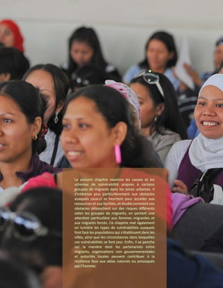 Le présent chapitre examine les causes et les
schémas de vulnérabilité propres à certains
groupes de migrants dans les zones urbaines. Il
s’intéresse plus particulièrement aux obstacles
auxquels ceux-ci se heurtent pour accéder aux
ressources et aux facilités, et étudie comment ces
obstacles débouchent sur des risques différents
selon les groupes de migrants, en portant une
attention particulière aux femmes migrantes et
aux migrants forcés. Ce chapitre met également
en lumière les types de vulnérabilités auxquels
font face les populations qui s’établissent dans les
villes, ainsi que les circonstances dans lesquelles
ces vulnérabilités se font jour. Enfin, il se penche
sur la manière dont les partenariats entre
migrants, organisations non gouvernementales
et autorités locales peuvent contribuer à la
résilience face aux aléas naturels ou provoqués
par l’homme.
 