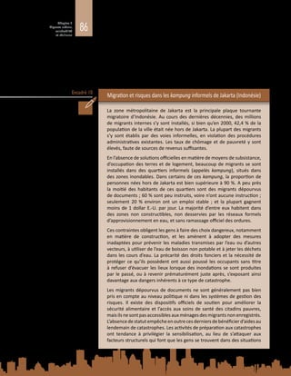 86
Chapitre 3
Migrants urbains,
vulnérabilité
et résilience
Encadré 10
tendance à être représentés de manière disproportionnée dans les populations
urbaines pauvres et vulnérables, tant dans les pays développés que dans les pays
en développement. Les migrants urbains ont plus de risques d’habiter dans les
quartiers les plus marginalisés et les moins sûrs des villes, obligés qu’ils sont de
gagner leur vie en recourant à des sources de revenu informelles et de dépendre
de la fourniture de services de base (voir l’encadré 10). Il est indispensable de
comprendre la situation des migrants dans les contextes urbains si l’on veut
réduire les risques dans des villes de plus en plus composites (OIM, 2008 ; Juzwiak,
McGregor et Siegel, 2014).
Migration et risques dans les kampung informels de Jakarta (Indonésie)
La zone métropolitaine de Jakarta est la principale plaque tournante
migratoire d’Indonésie. Au cours des dernières décennies, des millions
de migrants internes s’y sont installés, si bien qu’en 2000, 42,4 % de la
population de la ville était née hors de Jakarta. La plupart des migrants
s’y sont établis par des voies informelles, en violation des procédures
administratives existantes. Les taux de chômage et de pauvreté y sont
élevés, faute de sources de revenus suffisantes.
En l’absence de solutions officielles en matière de moyens de subsistance,
d’occupation des terres et de logement, beaucoup de migrants se sont
installés dans des quartiers informels (appelés kampung), situés dans
des zones inondables. Dans certains de ces kampung, la proportion de
personnes nées hors de Jakarta est bien supérieure à 90 %. A peu près
la moitié des habitants de ces quartiers sont des migrants dépourvus
de documents ; 60 % sont peu instruits, voire n’ont aucune instruction ;
seulement 20  % environ ont un emploi stable  ; et la plupart gagnent
moins de 1 dollar E.-U. par jour. La majorité d’entre eux habitent dans
des zones non constructibles, non desservies par les réseaux formels
d’approvisionnement en eau, et sans ramassage officiel des ordures.
Ces contraintes obligent les gens à faire des choix dangereux, notamment
en matière de construction, et les amènent à adopter des mesures
inadaptées pour prévenir les maladies transmises par l’eau ou d’autres
vecteurs, à utiliser de l’eau de boisson non potable et à jeter les déchets
dans les cours d’eau. La précarité des droits fonciers et la nécessité de
protéger ce qu’ils possèdent ont aussi poussé les occupants sans titre
à refuser d’évacuer les lieux lorsque des inondations se sont produites
par le passé, ou à revenir prématurément juste après, s’exposant ainsi
davantage aux dangers inhérents à ce type de catastrophe.
Les migrants dépourvus de documents ne sont généralement pas bien
pris en compte au niveau politique ni dans les systèmes de gestion des
risques. Il existe des dispositifs officiels de soutien pour améliorer la
sécurité alimentaire et l’accès aux soins de santé des citadins pauvres,
mais ils ne sont pas accessibles aux ménages des migrants non enregistrés.
L’absencedestatutempêcheenoutrecesderniersdebénéficierd’aidesau
lendemain de catastrophes. Les activités de préparation aux catastrophes
ont tendance à privilégier la sensibilisation, au lieu de s’attaquer aux
facteurs structurels qui font que les gens se trouvent dans des situations
 