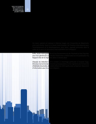 ix
ETAT DE LA MIGRATION
DANS LE MONDE 2015
Les migrants et les villes :
de nouveaux partenariats
pour gérer la mobilité
L’équipe de rédaction remercie tous les auteurs qui ont contribué au présent
ouvrage, y compris les maires, les fonctionnaires locaux, ainsi que les praticiens
de la migration et des villes, et plus particulièrement M. William Lacy Swing,
Directeur  général de l’OIM, dont les orientations et les encouragements ont
permis de mener à bien cette publication.
Elle remercie aussi les bureaux extérieurs de l’Organisation, qui n’ont ménagé
aucun effort pour recueillir les témoignages de migrants et toutes les données
utiles, sans oublier les collègues en poste au Siège de l’OIM, qui ont facilité la
collecte et l’analyse des données.
Un merci spécial est adressé à Melissa Siegel, de l’Université de Maastricht,
ainsi qu’à Cecilia Tacoli et à David Satterthwaite, de l’Institut international pour
l’environnement et le développement, pour leurs exposés présentés dans le
cadre de la série de séminaires interinstitutions sur le Rapport.
Enfin, toute notre gratitude va aux Gouvernements de l’Australie et des Pays‑Bas
pour leur généreuse contribution financière à l’élaboration et à la publication du
Rapport Etat de la migration dans le monde 2015.
L’équipe de rédaction tient à rendre un hommage particulier à Graeme Hugo,
Directeur du Centre de recherche sur la population et les migrations de l’Université
d’Adélaïde (Australie), décédé le 20 janvier 2015 après avoir achevé son document
d’information pour le présent Rapport.
 