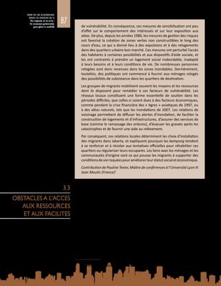 87
ETAT DE LA MIGRATION
DANS LE MONDE 2015
Les migrants et les villes :
de nouveaux partenariats
pour gérer la mobilité de vulnérabilité. En conséquence, ces mesures de sensibilisation ont peu
d’effet sur le comportement des intéressés et sur leur exposition aux
aléas. De plus, depuis les années 1980, les mesures de gestion des risques
ont favorisé la création de zones vertes non constructibles le long des
cours d’eau, ce qui a donné lieu à des expulsions et à des relogements
dans des quartiers urbains bon marché. Ces mesures ont perturbé l’accès
des habitants à certaines possibilités et aux dispositifs d’aide sociale, et
les ont contraints à prendre un logement social inabordable, inadapté
à leurs besoins et à leurs conditions de vie. De nombreuses personnes
relogées sont donc revenues dans les zones inondables. Dernièrement,
toutefois, des politiques ont commencé à fournir aux ménages relogés
des possibilités de subsistance dans les quartiers de destination.
Les groupes de migrants mobilisent souvent les moyens et les ressources
dont ils disposent pour remédier à ces facteurs de vulnérabilité. Les
réseaux locaux constituent une forme essentielle de soutien dans les
périodes difficiles, que celles-ci soient dues à des facteurs économiques,
comme pendant la crise financière des « tigres » asiatiques de 1997, ou
à des aléas naturels, tels que les inondations de 2007. Les relations de
voisinage permettent de diffuser les alertes d’inondation, de faciliter la
construction de logements et d’infrastructures, d’assurer des services de
base (comme le ramassage des ordures), d’évacuer les gravats après les
catastrophes et de fournir une aide au relèvement.
Par conséquent, ces relations locales déterminent les choix d’installation
des migrants dans Jakarta, et expliquent pourquoi les kampung tendent
à se renforcer et à résister aux tentatives officielles pour réhabiliter ces
quartiers ou régulariser leurs occupants. Les liens avec les ménages et les
communautés d’origine sont ce qui pousse les migrants à supporter des
conditionsdevierisquéespouraméliorerleurstatutsocialetéconomique.
Contribution de Pauline Texier, Maître de conférences à l’Université Lyon III
Jean Moulin (France)1
Les migrants se heurtent fréquemment à des obstacles juridiques, culturels et
sociaux pour accéder à l’ensemble des ressources, des services et des facilités
que les villes peuvent offrir, notamment les dispositifs officiels en matière de
logement, d’emploi, de santé, d’éducation et d’aide sociale. En conséquence, ils
sont souvent contraints de vivre en situation d’exclusion, de ségrégation et de
vulnérabilité.
L’accès limité des migrants aux ressources et aux facilités essentielles est lié aux
obstacles socioéconomiques, culturels et politiques nés de l’interaction entre,
d’un côté, les politiques, les institutions et les marchés de la région de destination
et, de l’autre, le profil, l’expérience et les sensibilités des migrants. Les obstacles
les plus fréquents sont les suivants :
Barrières linguistiques : La méconnaissance de la langue peut entraver l’accès aux
marchés locaux (en particulier au marché du travail), à l’information (notamment
aux alertes en cas de catastrophe), aux soins de santé et à l’éducation, et empêcher
1	 P. Texier, Vulnérabilité et réduction des risques liés à l’eau dans les quartiers informels de Jakarta (Indonésie)
– Réponses sociales, institutionnelles et non institutionnelles. Thèse, Université Paris Diderot (2009).
3.3
OBSTACLES A L’ACCES
AUX RESSOURCES
ET AUX FACILITES
 