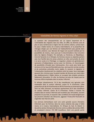 90
Chapitre 3
Migrants urbains,
vulnérabilité
et résilience
Encadré 11
se produit le mouvement qui influe sur les résultats obtenus (De Haas, 2007). La
situation des migrants forcés dans les villes est néanmoins examinée plus loin, car
elle présente des difficultés pour un certain nombre d’acteurs (tels que les acteurs
humanitaires) qui ne participent pas à la gestion courante de la mobilité urbaine.
Avec le temps, le niveau d’installation et d’inclusion des migrants dans les villes
d’accueil a tendance à s’élever. On observe régulièrement que les schémas de
ségrégation urbaine suivent la chronologie de l’arrivée des différents groupes
de migrants (Metcalfe, Haysom et Martin, 2012  ; PNUD, 2009). D’autres
caractéristiques, telles que le sexe, l’âge, le niveau d’éducation, les compétences
professionnelles et l’appartenance ethnique, peuvent influer sur l’exclusion ou la
vulnérabilité vécues par les migrants (voir l’encadré 11).
Vulnérabilités des femmes migrantes en milieu urbain
La question des sexospécificités est un aspect important de la
vulnérabilité des migrants dans les villes. En effet, les femmes sont de
plus en plus nombreuses à migrer vers les centres urbains, surtout dans
les pays à faible revenu et à revenu intermédiaire, et la proportion de
ménages dirigés par une femme est habituellement plus grande dans
les zones urbaines. Leur décision de migrer est souvent motivée par les
possibilités de revenu, mais aussi par la discrimination à leur encontre
dans les régions d’origine. Par exemple, au Honduras, en République-
Unie de Tanzanie et en Ethiopie, les femmes veuves ou séparées partent
avec leur famille dans les zones urbaines car elles sont privées du droit
à la terre rurale et à l’héritage. La migration urbaine est généralement
synonyme d’indépendance accrue pour les femmes, et s’accompagne
de possibilités d’emploi plus intéressantes, d’un accès plus facile aux
services et d’un taux de fécondité plus bas, ainsi que de normes sociales
et de contraintes culturelles moins rigides. Si, souvent, la migration et
l’urbanisation bouleversent les relations entre les sexes, leurs avantages
peuvent être minimes pour le grand nombre de femmes qui vivent dans
des établissements à faible revenu et occupent des emplois précaires
faiblement rémunérés. En ville, les femmes ont plus de risques que les
hommes d’être employées dans le secteur informel.
En Afrique subsaharienne, 74  % des travailleuses non agricoles sont
employées dans le secteur informel, contre 61  % d’hommes. Cette
proportion est de 54 % de femmes et 48 % d’hommes en Amérique latine.
Dans les villes chinoises, les femmes représentent 36 % des travailleurs
du secteur informel, contre 30  % d’hommes. Faciles à trouver, les
emplois dans le secteur informel sont toutefois peu rémunérés, souvent
proposés à la journée, et associés à des conditions de travail dangereuses
qui peuvent entraîner des blessures, aggraver l’insécurité financière et
engendrer des frais de santé.
Les services domestiques sont une autre grande source d’emplois
informels pour les femmes dans les zones urbaines des pays à faible
revenu et à revenu intermédiaire. En Afrique du Sud, ils étaient le
deuxième secteur d’emploi des femmes noires au début des années 2000,
et comptaient environ 755  000  travailleurs, dont une grande partie
 