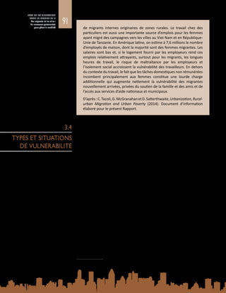 91
ETAT DE LA MIGRATION
DANS LE MONDE 2015
Les migrants et les villes :
de nouveaux partenariats
pour gérer la mobilité de migrants internes originaires de zones rurales. Le travail chez des
particuliers est aussi une importante source d’emplois pour les femmes
ayant migré des campagnes vers les villes au Viet Nam et en République-
Unie de Tanzanie. En Amérique latine, on estime à 7,6 millions le nombre
d’employés de maison, dont la majorité sont des femmes migrantes. Les
salaires sont bas et, si le logement fourni par les employeurs rend ces
emplois relativement attrayants, surtout pour les migrants, les longues
heures de travail, le risque de maltraitance par les employeurs et
l’isolement social accroissent la vulnérabilité des travailleurs. En dehors
du contexte du travail, le fait que les tâches domestiques non rémunérées
incombent principalement aux femmes constitue une lourde charge
additionnelle qui augmente nettement la vulnérabilité des migrantes
nouvellement arrivées, privées du soutien de la famille et des amis et de
l’accès aux services d’aide nationaux et municipaux.
D’après :C. Tacoli,G. McGranahanetD. Satterthwaite,Urbanization,Rural-
urban Migration and Urban Poverty (2014). Document d’information
élaboré pour le présent Rapport.
3.4.1. Health2
La vulnérabilité à la maladie est un problème particulier auquel se heurtent les
populations de migrants dans les zones urbaines. Bien que les services de santé
proposés dans les villes soient de meilleure qualité, les migrants n’ont souvent
guère d’autre choix que de vivre et de travailler dans des conditions dangereuses,
qui les exposent aux maladies infectieuses et non transmissibles, aux accidents,
à la violence et à la maltraitance, problèmes qui, à leur tour, nuisent à leur bien-
être mental et psychosocial. Les vulnérabilités dépendent notamment de l’âge,
du sexe, du surpeuplement, de la pollution de l’air et de l’absence de soins de
santé de qualité. La maladie a, pour le migrant, sa famille et la société dans son
ensemble, des conséquences sociales et économiques néfastes qui contribuent à
freiner le développement socioéconomique. Dans le même temps, les migrants
sont souvent exclus des services de santé publique. Parmi les migrants urbains,
les plus vulnérables sont ceux qui n’ont pas le statut de résident légal, et ceux qui
ont des besoins particuliers en matière de santé, tels que les femmes, les enfants
et les personnes âgées.
L’urbanisation rapide pose d’importants défis, surtout pour les autorités de santé
publique.L’OrganisationmondialedelaSanté(OMS)etONU-Habitatparlentd’une
« triple menace » pour décrire les principaux déterminants en matière de résultats
pour la santé dans les zones urbaines, à savoir : les maladies infectieuses, qui
prospèrent dans les environnements urbains pauvres et surpeuplés ; les maladies
non transmissibles, aggravées par des styles de vie nuisibles à la santé répandus
dans les zones urbaines et adoptés au cours de l’installation dans les villes ; et les
blessures et la violence, qui découlent d’une circulation routière dangereuse et de
conditions de travail et de vie peu sûres (OMS et ONU-Habitat, 2010).
2	 This section is based on C. Schultz, Migration, Health and Urbanization: Interrelated Challenges, 2014.
Background Paper for the World Migration Report 2015: Migrants and Cities: New Partnerships to Manage
Mobility, IOM, Geneva.
3.4
TYPES ET SITUATIONS
DE VULNERABILITE
 
