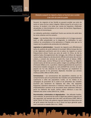 93
ETAT DE LA MIGRATION
DANS LE MONDE 2015
Les migrants et les villes :
de nouveaux partenariats
pour gérer la mobilité
Encadré 12 Obstacles auxquels les migrants urbains se heurtent pour accéder
à des soins de santé de qualité
Souvent, les migrants et leur famille ne peuvent accéder aux soins de
santé en raison de leur statut irrégulier. Même lorsqu’ils ont accès à ces
services, ils tendent à les éviter par crainte de l’expulsion, d’attitudes
xénophobes et discriminatoires et en raison de barrières linguistiques,
culturelles et économiques.
Les obstacles particuliers empêchant l’accès aux services de santé dans
les zones urbaines sont les suivants :
Langue – Les barrières liées à la communication et à la langue peuvent
avoir un effet préjudiciable sur le diagnostic, la médication, le suivi
médical, les consultations et les admissions à l’hôpital, ainsi que sur le
respect par les patients des protocoles de traitement.
Législation et administration – Souvent, les migrants sont officiellement
exclus du système de santé national et municipal. Même lorsque des lois
et des règlements pertinents sont mis en place, les migrants se voient
fréquemment refuser l’accès aux soins de santé. En Chine, du fait du
système hukou d’enregistrement des ménages, des millions de migrants
ruraux‑urbains dépourvus de documents officiels sont exclus des services
urbains, y compris des services de santé (Hu, Cook et Salazar, 2008).
Dans certains pays, comme l’Afrique du Sud et l’Argentine, les migrants
seraient exclus de fait des services publics malgré une politique officielle
d’inclusion (Mberu et al., à paraître). L’absence généralisée de couverture
d’assurance-maladie conjuguée au coût prohibitif des services de santé
payants est l’un des obstacles les plus fréquents qui empêchent les
migrants pauvres et les personnes déplacées d’accéder aux services
médicaux (OIM, OMS et HCDH, 2013).
Connaissances – Les connaissances des populations urbaines sur les
comportements sains et la prévention des maladies sont potentiellement
supérieures à celles des populations rurales, car les médias et les
campagnes de promotion de la santé et de prévention des maladies
touchent plus facilement les habitants des villes. Des disparités
frappantes subsistent néanmoins à l’intérieur même des villes, les taux
d’alphabétisation sanitaire et de vaccination étant nettement inférieurs
parmi les habitants des taudis, parfois même inférieurs à ceux des
habitants des zones rurales (Alirol et al., 2010).
Discrimination, victimisation et stigmatisation – Des attitudes hostiles,
voire violentes, du personnel de santé à l’égard des patients migrants ont
été rapportées, par exemple dans des villes sud-africaines (OIM, OMS et
HCDH, 2013). En Chine, des patients migrants atteints de tuberculose ont
dit qu’ils avaient été licenciés ou mis à l’écart de façon générale après
avoir contracté la maladie (Wei et al., 2009).
 