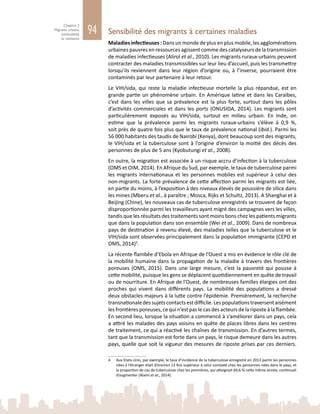 94
Chapitre 3
Migrants urbains,
vulnérabilité
et résilience
Sensibilité des migrants à certaines maladies
Maladies infectieuses : Dans un monde de plus en plus mobile, les agglomérations
urbaines pauvres en ressources agissent comme des catalyseurs de la transmission
de maladies infectieuses (Alirol et al., 2010). Les migrants ruraux‑urbains peuvent
contracter des maladies transmissibles sur leur lieu d’accueil, puis les transmettre
lorsqu’ils reviennent dans leur région d’origine ou, à l’inverse, pourraient être
contaminés par leur partenaire à leur retour.
Le VIH/sida, qui reste la maladie infectieuse mortelle la plus répandue, est en
grande partie un phénomène urbain. En Amérique latine et dans les Caraïbes,
c’est dans les villes que sa prévalence est la plus forte, surtout dans les pôles
d’activités commerciales et dans les ports (ONUSIDA, 2014). Les migrants sont
particulièrement exposés au VIH/sida, surtout en milieu urbain. En Inde, on
estime que la prévalence parmi les migrants ruraux‑urbains s’élève à 0,9  %,
soit près de quatre fois plus que le taux de prévalence national (ibid.). Parmi les
56 000 habitants des taudis de Nairobi (Kenya), dont beaucoup sont des migrants,
le VIH/sida et la tuberculose sont à l’origine d’environ la moitié des décès des
personnes de plus de 5 ans (Kyobutungi et al., 2008).
En outre, la migration est associée à un risque accru d’infection à la tuberculose
(OMS et OIM, 2014). En Afrique du Sud, par exemple, le taux de tuberculose parmi
les migrants internationaux et les personnes mobiles est supérieur à celui des
non-migrants. La forte prévalence de cette affection parmi les migrants est liée,
en partie du moins, à l’exposition à des niveaux élevés de poussière de silice dans
les mines (Mberu et al., à paraître ; Mosca, Rijks et Schultz, 2013). A Shanghai et à
Beijing (Chine), les nouveaux cas de tuberculose enregistrés se trouvent de façon
disproportionnée parmi les travailleurs ayant migré des campagnes vers les villes,
tandis que les résultats des traitements sont moins bons chez les patients migrants
que dans la population dans son ensemble (Wei et al., 2009). Dans de nombreux
pays de destination à revenu élevé, des maladies telles que la tuberculose et le
VIH/sida sont observées principalement dans la population immigrante (CEPD et
OMS, 2014)4
.
La récente flambée d’Ebola en Afrique de l’Ouest a mis en évidence le rôle clé de
la mobilité humaine dans la propagation de la maladie à travers des frontières
poreuses (OMS, 2015). Dans une large mesure, c’est la pauvreté qui pousse à
cette mobilité, puisque les gens se déplacent quotidiennement en quête de travail
ou de nourriture. En Afrique de l’Ouest, de nombreuses familles élargies ont des
proches qui vivent dans différents pays. La mobilité des populations a dressé
deux obstacles majeurs à la lutte contre l’épidémie. Premièrement, la recherche
transnationaledessujetscontactsestdifficile.Lespopulationstraversentaisément
les frontières poreuses, ce qui n’est pas le cas des acteurs de la riposte à la flambée.
En second lieu, lorsque la situation a commencé à s’améliorer dans un pays, cela
a attiré les malades des pays voisins en quête de places libres dans les centres
de traitement, ce qui a réactivé les chaînes de transmission. En d’autres termes,
tant que la transmission est forte dans un pays, le risque demeure dans les autres
pays, quelle que soit la vigueur des mesures de riposte prises par ces derniers.
4	 Aux Etats-Unis, par exemple, le taux d’incidence de la tuberculose enregistré en 2013 parmi les personnes
nées à l’étranger était d’environ 13 fois supérieur à celui constaté chez les personnes nées dans le pays, et
la proportion de cas de tuberculose chez les premières, qui atteignait 64,6 % cette même année, continuait
d’augmenter (Alami et al., 2014).
 
