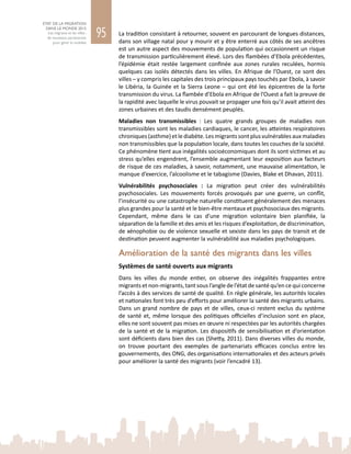 95
ETAT DE LA MIGRATION
DANS LE MONDE 2015
Les migrants et les villes :
de nouveaux partenariats
pour gérer la mobilité
La tradition consistant à retourner, souvent en parcourant de longues distances,
dans son village natal pour y mourir et y être enterré aux côtés de ses ancêtres
est un autre aspect des mouvements de population qui occasionnent un risque
de transmission particulièrement élevé. Lors des flambées d’Ebola précédentes,
l’épidémie était restée largement confinée aux zones rurales reculées, hormis
quelques cas isolés détectés dans les villes. En Afrique de l’Ouest, ce sont des
villes – y compris les capitales des trois principaux pays touchés par Ebola, à savoir
le Libéria, la Guinée et la Sierra Leone – qui ont été les épicentres de la forte
transmission du virus. La flambée d’Ebola en Afrique de l’Ouest a fait la preuve de
la rapidité avec laquelle le virus pouvait se propager une fois qu’il avait atteint des
zones urbaines et des taudis densément peuplés.
Maladies non transmissibles  : Les quatre grands groupes de maladies non
transmissibles sont les maladies cardiaques, le cancer, les atteintes respiratoires
chroniques (asthme) et le diabète. Les migrants sont plus vulnérables aux maladies
non transmissibles que la population locale, dans toutes les couches de la société.
Ce phénomène tient aux inégalités socioéconomiques dont ils sont victimes et au
stress qu’elles engendrent, l’ensemble augmentant leur exposition aux facteurs
de risque de ces maladies, à savoir, notamment, une mauvaise alimentation, le
manque d’exercice, l’alcoolisme et le tabagisme (Davies, Blake et Dhavan, 2011).
Vulnérabilités psychosociales  : La migration peut créer des vulnérabilités
psychosociales. Les mouvements forcés provoqués par une guerre, un conflit,
l’insécurité ou une catastrophe naturelle constituent généralement des menaces
plus grandes pour la santé et le bien-être mentaux et psychosociaux des migrants.
Cependant, même dans le cas d’une migration volontaire bien planifiée, la
séparation de la famille et des amis et les risques d’exploitation, de discrimination,
de xénophobie ou de violence sexuelle et sexiste dans les pays de transit et de
destination peuvent augmenter la vulnérabilité aux maladies psychologiques.
Amélioration de la santé des migrants dans les villes
Systèmes de santé ouverts aux migrants
Dans les villes du monde entier, on observe des inégalités frappantes entre
migrants et non‑migrants, tant sous l’angle de l’état de santé qu’en ce qui concerne
l’accès à des services de santé de qualité. En règle générale, les autorités locales
et nationales font très peu d’efforts pour améliorer la santé des migrants urbains.
Dans un grand nombre de pays et de villes, ceux‑ci restent exclus du système
de santé et, même lorsque des politiques officielles d’inclusion sont en place,
elles ne sont souvent pas mises en œuvre ni respectées par les autorités chargées
de la santé et de la migration. Les dispositifs de sensibilisation et d’orientation
sont déficients dans bien des cas (Shetty, 2011). Dans diverses villes du monde,
on trouve pourtant des exemples de partenariats efficaces conclus entre les
gouvernements, des ONG, des organisations internationales et des acteurs privés
pour améliorer la santé des migrants (voir l’encadré 13).
 