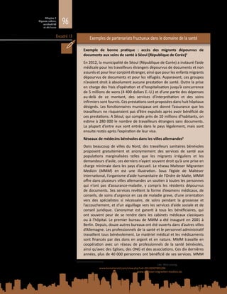 96
Chapitre 3
Migrants urbains,
vulnérabilité
et résilience
Encadré 13 Exemples de partenariats fructueux dans le domaine de la santé
Exemple de bonne pratique  : accès des migrants dépourvus de
documents aux soins de santé à Séoul (République de Corée)5
En 2012, la municipalité de Séoul (République de Corée) a instauré l’aide
médicale pour les travailleurs étrangers dépourvus de documents et non
assurés et pour leur conjoint étranger, ainsi que pour les enfants migrants
dépourvus de documents et pour les réfugiés. Auparavant, ces groupes
n’avaient droit à absolument aucune prestation de santé. Outre la prise
en charge des frais d’opération et d’hospitalisation jusqu’à concurrence
de 5 millions de wons (4 400 dollars E.‑U.) et d’une partie des dépenses
au-delà de ce montant, des services d’interprétation et des soins
infirmiers sont fournis. Ces prestations sont proposées dans huit hôpitaux
désignés. Les fonctionnaires municipaux ont donné l’assurance que les
travailleurs ne risqueraient pas d’être expulsés après avoir bénéficié de
ces prestations. A Séoul, qui compte près de 10 millions d’habitants, on
estime à 280 000 le nombre de travailleurs étrangers sans documents.
La plupart d’entre eux sont entrés dans le pays légalement, mais sont
ensuite restés après l’expiration de leur visa.
Réseaux de médecins bénévoles dans les villes allemandes6
Dans beaucoup de villes du Nord, des travailleurs sanitaires bénévoles
proposent gratuitement et anonymement des services de santé aux
populations marginalisées telles que les migrants irréguliers et les
demandeurs d’asile, ces derniers n’ayant souvent droit qu’à une prise en
charge minimale dans les pays d’accueil. Le réseau Malteser Migranten
Medizin (MMM) en est une illustration. Sous l’égide de Malteser
International, l’organisme d’aide humanitaire de l’Ordre de Malte, MMM
offre dans plusieurs villes allemandes un soutien à toutes les personnes
qui n’ont pas d’assurance‑maladie, y compris les résidents dépourvus
de documents. Ses services revêtent la forme d’examens médicaux, de
conseils, de soins d’urgence en cas de maladie grave, d’une orientation
vers des spécialistes si nécessaire, de soins pendant la grossesse et
l’accouchement, et d’un aiguillage vers les services d’aide sociale et de
conseil juridique. L’anonymat est garanti à tous les bénéficiaires, qui
ont souvent peur de se rendre dans les cabinets médicaux classiques
ou à l’hôpital. Le premier bureau de MMM a été inauguré en 2001 à
Berlin. Depuis, douze autres bureaux ont été ouverts dans d’autres villes
d’Allemagne. Les professionnels de la santé et le personnel administratif
travaillent tous bénévolement. Le matériel médical et les médicaments
sont financés par des dons en argent et en nature. MMM travaille en
coopération avec un réseau de professionnels de la santé bénévoles,
ainsi qu’avec des Eglises, des ONG et des associations. Ces dix dernières
années, plus de 40 000 personnes ont bénéficié de ses services. MMM
5	 Source  : Medical support set for undocumented migrants. Lee Woo-young, The Korea Herald, Séoul,
7 mars 2012 : www.koreaherald.com/view.php?ud=20120307001296.
6	 Source : Malteser Migranten Medizin, 2014 – www.malteser-migranten-medizin.de.
 