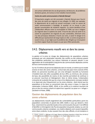 97
ETAT DE LA MIGRATION
DANS LE MONDE 2015
Les migrants et les villes :
de nouveaux partenariats
pour gérer la mobilité
est surtout sollicité dans les cas de grossesse, de blessures, de problèmes
dentaires graves, de tumeurs et de maladies transmissibles.
Centre de santé communautaire à Nairobi (Kenya)7
D’importants progrès ont été accomplis à Nairobi (Kenya) pour fournir
des soins de santé aux migrants et aux réfugiés. En 2002, par exemple,
le département de la santé du conseil municipal a créé un centre de
santé communautaire à Eastleigh, le quartier où se trouve la plus
grande concentration de résidents migrants. Ce centre bénéficie d’une
collaboration efficace entre la municipalité et l’OIM, qui vise à intégrer
les migrants dans le système de santé. Il fournit des soins de santé là où
vivent les populations de migrants les plus vulnérables, éliminant ainsi
l’un des principaux obstacles à l’accès aux soins, à savoir le danger et la
difficulté que représentent de longs trajets en ville. Le centre est gratuit et
ouvert à tous, ce qui règle aussi le problème des réfugiés qui renonçaient
à se faire soigner faute de moyens ou par peur d’être persécutés.
3.4.2.	 Déplacements massifs vers et dans les zones
urbaines
La gestion et la prise en charge des déplacements de populations urbaines
provoqués par une catastrophe naturelle, des conflits ou des violences posent
des problèmes particuliers aux acteurs intéressés et peuvent aboutir à une
aggravation de la vulnérabilité à long terme des communautés déplacées comme
de leurs communautés d’accueil.
Sur les 72 millions de personnes déplacées dans le monde, on estime que la moitié
environ vit dans des zones urbaines, surtout dans des pays moins avancés (FICR,
2012). Les personnes touchées par une crise (d’origine naturelle ou humaine)
s’installent dans des villes susceptibles de leur offrir, au minimum, des services
de base, des possibilités de revenu et des marchés permettant de continuer à
se procurer nourriture et hébergement. Dans le même temps, l’urbanisation
croissante de la planète fait que les crises et les déplacements connexes tendent
à se répercuter plus fréquemment sur les zones urbaines : étant donné que les
populations et les biens se concentrent dans des zones à risque, le risque de
catastrophe s’urbanise (IDMC, 2014), et les conflits et la violence touchent de
plus en plus les centres urbains et sapent leur capacité à se poser en « refuges »
(Jacobsen et Howe, 2008).
Gestion des déplacements de population dans les
zones urbaines
Les déplacements massifs engendrent des vulnérabilités particulières parmi les
populations concernées et posent des défis inédits à ceux qui doivent y faire
face, notamment les autorités locales et les communautés d’accueil. Il est difficile
d’identifier et d’enregistrer des flux de population de grande ampleur au sein de
communautés urbaines complexes. Les citadins déplacés sont souvent éparpillés
entre divers endroits, le plus souvent hors des sites officiels, et ont tendance à
7	 D’après : Juzwiak T., E. McGregor et M. Siegel, Migrant and Refugee Integration in Global Cities, the Role of
Cities and Business (2014). Processus de La Haye sur les réfugiés et les migrations, La Haye.
 