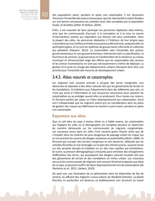 103
ETAT DE LA MIGRATION
DANS LE MONDE 2015
Les migrants et les villes :
de nouveaux partenariats
pour gérer la mobilité
des populations avant, pendant et après une catastrophe. Il est nécessaire
d’associer l’ensemble des acteurs locaux pour que les interventions soient fondées
sur une bonne connaissance du contexte local, bien acceptées par la population
locale, et durables (Zetter et Deikun, 2010).
Enfin, il est essentiel de faire participer les personnes déplacées elles-mêmes,
ainsi que les communautés d’accueil, à la conception et à la mise en œuvre
d’interventions avisées qui répondent aux besoins des plus vulnérables. Dans
la plupart des villes, les personnes déplacées à l’intérieur de leur propre pays
n’accordentqu’uneconfiancelimitéeauxprocessusdécisionnels,auxquelsellesne
participent guère, et ce sont les systèmes de gouvernance informelle et collective
qui prévalent (Haysom, 2013). La concertation avec l’ensemble des acteurs
gouvernementaux et non gouvernementaux intervenant dans la planification, la
fourniture de services, la gouvernance et l’amélioration de la résilience au niveau
municipal et inframunicipal exige des efforts que les responsables des secours
et les acteurs humanitaires ne sont pas nécessairement à même de déployer. La
gestion et la prise en charge des déplacements urbains devraient donc être une
priorité pour l’ensemble des mesures de développement urbain.
3.4.3. Aléas naturels et catastrophes
Les migrants sont souvent amenés à occuper des terres marginales, non
desservies et exposées à des aléas naturels tels que les glissements de terrain et
les inondations. Ils habitent aussi fréquemment dans des bâtiments peu sûrs, et
n’ont pas accès à l’information et aux ressources nécessaires pour prévenir les
catastrophes ou se protéger quand elles se produisent. Pour toutes ces raisons,
ils finissent parfois par payer un tribut disproportionné aux catastrophes. Aussi
est-il indispensable que les migrants soient pris en considération dans les plans
de gestion des risques qui définissent la marche à suivre avant, pendant et après
une catastrophe.
Exposition aux aléas
Que ce soit dans les pays à revenu élevé ou à faible revenu, les catastrophes
qui frappent les villes où la démographie est complexe peuvent se répercuter
de manière démesurée sur les communautés de migrants marginalisées.
Les nouveaux venus dans les villes n’ont souvent guère d’autre choix que de
s’installer dans les endroits les plus dangereux du paysage urbain du risque (où
se concentrent les sources de dangers existantes et potentielles) (Bolin, 2006). Ils
finissent par occuper des terrains marginaux et non desservis, délaissés par les
activités formelles et mal aménagés sur le plan des infrastructures, souvent situés
sur des versants abrupts et instables ou sur des rives sujettes aux inondations.
En outre, la pression démographique croissante peut entraîner des changements
d’affectation des terres, qui provoquent des dangers naturels localisés tels que
des glissements de terrain et des inondations en milieu urbain. Les nouveaux
venus et les communautés de migrants sont souvent fortement exposés aux aléas
de ce type, et peuvent souffrir de façon disproportionnée lors de catastrophes (de
Sherbinin et al., 2012 ; Seibert, 2014).
On peut voir une illustration de ce phénomène dans les bidonvilles de Rio de
Janeiro, où affluent des migrants ruraux‑urbains du Nordeste brésilien. La favela
Rocinha, en particulier, est devenue un établissement non structuré où vivent
 