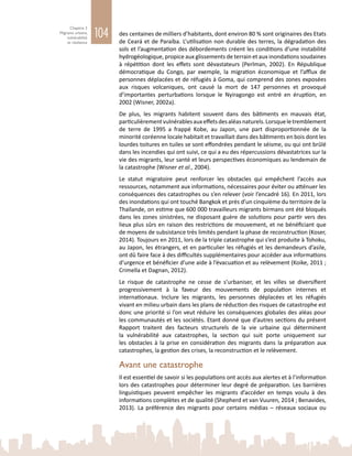 104
Chapitre 3
Migrants urbains,
vulnérabilité
et résilience
des centaines de milliers d’habitants, dont environ 80 % sont originaires des Etats
de Ceará et de Paraíba. L’utilisation non durable des terres, la dégradation des
sols et l’augmentation des débordements créent les conditions d’une instabilité
hydrogéologique, propice aux glissements de terrain et aux inondations soudaines
à répétition dont les effets sont dévastateurs (Perlman, 2002). En République
démocratique du Congo, par exemple, la migration économique et l’afflux de
personnes déplacées et de réfugiés à Goma, qui comprend des zones exposées
aux risques volcaniques, ont causé la mort de 147  personnes et provoqué
d’importantes perturbations lorsque le Nyiragongo est entré en éruption, en
2002 (Wisner, 2002a).
De plus, les migrants habitent souvent dans des bâtiments en mauvais état,
particulièrementvulnérablesauxeffetsdesaléasnaturels.Lorsqueletremblement
de terre de 1995 a frappé Kobe, au Japon, une part disproportionnée de la
minorité coréenne locale habitait et travaillait dans des bâtiments en bois dont les
lourdes toitures en tuiles se sont effondrées pendant le séisme, ou qui ont brûlé
dans les incendies qui ont suivi, ce qui a eu des répercussions dévastatrices sur la
vie des migrants, leur santé et leurs perspectives économiques au lendemain de
la catastrophe (Wisner et al., 2004).
Le statut migratoire peut renforcer les obstacles qui empêchent l’accès aux
ressources, notamment aux informations, nécessaires pour éviter ou atténuer les
conséquences des catastrophes ou s’en relever (voir l’encadré 16). En 2011, lors
des inondations qui ont touché Bangkok et près d’un cinquième du territoire de la
Thaïlande, on estime que 600 000 travailleurs migrants birmans ont été bloqués
dans les zones sinistrées, ne disposant guère de solutions pour partir vers des
lieux plus sûrs en raison des restrictions de mouvement, et ne bénéficiant que
de moyens de subsistance très limités pendant la phase de reconstruction (Koser,
2014). Toujours en 2011, lors de la triple catastrophe qui s’est produite à Tohoku,
au Japon, les étrangers, et en particulier les réfugiés et les demandeurs d’asile,
ont dû faire face à des difficultés supplémentaires pour accéder aux informations
d’urgence et bénéficier d’une aide à l’évacuation et au relèvement (Koike, 2011 ;
Crimella et Dagnan, 2012).
Le risque de catastrophe ne cesse de s’urbaniser, et les villes se diversifient
progressivement à la faveur des mouvements de population internes et
internationaux. Inclure les migrants, les personnes déplacées et les réfugiés
vivant en milieu urbain dans les plans de réduction des risques de catastrophe est
donc une priorité si l’on veut réduire les conséquences globales des aléas pour
les communautés et les sociétés. Etant donné que d’autres sections du présent
Rapport traitent des facteurs structurels de la vie urbaine qui déterminent
la vulnérabilité aux catastrophes, la section qui suit porte uniquement sur
les obstacles à la prise en considération des migrants dans la préparation aux
catastrophes, la gestion des crises, la reconstruction et le relèvement.
Avant une catastrophe
Il est essentiel de savoir si les populations ont accès aux alertes et à l’information
lors des catastrophes pour déterminer leur degré de préparation. Les barrières
linguistiques peuvent empêcher les migrants d’accéder en temps voulu à des
informations complètes et de qualité (Shepherd et van Vuuren, 2014 ; Benavides,
2013). La préférence des migrants pour certains médias – réseaux sociaux ou
 