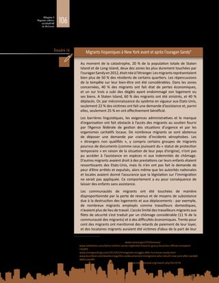 106
Chapitre 3
Migrants urbains,
vulnérabilité
et résilience
Encadré 16
amis après une catastrophe, ce qui accroît leur risque de se trouver dans des
situations de déplacement prolongé (Phillips, 1993). A la suite et, dans bien des
cas, à cause des catastrophes, des attitudes xénophobes et hostiles à l’égard
des migrants transformés en boucs émissaires peuvent aussi mettre à mal leur
sécurité personnelle ainsi que leur capacité de relèvement.
Migrants hispaniques à New York avant et après l’ouragan Sandy9
Au moment de la catastrophe, 20 % de la population totale de Staten
Island et de Long Island, deux des zones les plus durement touchées par
l’ouraganSandyen2012,étaitnéeàl’étranger.Lesmigrantsreprésentaient
bien plus de 50 % des résidents de certains quartiers. Les répercussions
de la tempête sur leur bien-être ont été considérables. Dans les zones
concernées, 40  % des migrants ont fait état de pertes économiques,
et un sur trois a subi des dégâts ayant endommagé son logement ou
ses biens. A Staten Island, 60 % des migrants ont été sinistrés, et 40 %
déplacés. Or, par méconnaissance du système en vigueur aux Etats-Unis,
seulement 22 % des victimes ont fait une demande d’assistance et, parmi
elles, seulement 25 % en ont effectivement bénéficié.
Les barrières linguistiques, les exigences administratives et le manque
d’organisation ont fait obstacle à l’accès des migrants au soutien fourni
par l’Agence fédérale de gestion des situations d’urgence et par les
organismes caritatifs locaux. De nombreux migrants se sont abstenus
de déposer une demande par crainte d’incidents xénophobes. Les
«  étrangers non qualifiés  », y compris certains groupes de migrants
pourvus de documents (comme ceux jouissant du « statut de protection
temporaire » en raison de la situation de leur pays d’origine), n’ont pas
pu accéder à l’assistance en espèces ni aux indemnités de chômage.
D’autres migrants avaient droit à des prestations car leurs enfants étaient
ressortissants des Etats-Unis, mais ils n’en ont pas fait la demande de
peur d’être arrêtés et expulsés, alors même que les autorités nationales
et locales avaient donné l’assurance que la législation sur l’immigration
ne serait pas appliquée. Ce comportement a eu pour conséquence de
laisser des enfants sans assistance.
Les communautés de migrants ont été touchées de manière
disproportionnée par la perte de revenus et de moyens de subsistance
due à la destruction des logements et aux déplacements : par exemple,
de nombreux migrants employés comme travailleurs domestiques,
n’avaient plus de lieu de travail. L’accès limité des travailleurs migrants aux
filets de sécurité s’est traduit par un chômage considérable (11 % de la
communauté des migrants) et à des difficultés économiques. Trente pour
cent des migrants ont mentionné des retards de paiement de leur loyer,
et des locataires migrants auraient été victimes d’abus de la part de leur
9	 Sources :
Recensement des Etats-Unis de 2010 – www.census.gov/2010census/
www.latintimes.com/latino-victims-sandy-neglected-hispanic-group-launches-official-complaint-
132405
www.immigrantings.com/2013/02/immigrants-struggle-after-hurricane-sandy.html
www.buzzfeed.com/davidnoriega/the-undocumented-immigrants-who-rebuilt-new-york-after-sandy#.
dwKz1weW0
Make the Road New York: 2013 Victories – www.maketheroad.org/report.php?ID=3276
 