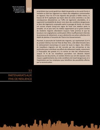 107
ETAT DE LA MIGRATION
DANS LE MONDE 2015
Les migrants et les villes :
de nouveaux partenariats
pour gérer la mobilité
propriétaire (qui aurait gardé leur dépôt de garantie ou les aurait forcés à
remettre en état leur logement au mépris des obligations contractuelles
en vigueur). Pour les 53 % de migrants des groupes à faible revenu, la
hausse de 50 % appliquée aux loyers dans les zones sinistrées a eu des
conséquences dévastatrices sur l’offre de logements abordables, et a
augmenté la probabilité de devoir vivre dans des conditions dangereuses
et dans des logements surpeuplés après le passage de Sandy. Les choses
ont encore empiré lorsqu’une vague de froid s’est abattue après la
tempête. Un an plus tard, les médias rapportaient qu’un grand nombre
de résidents migrants attendaient toujours l’aide promise et que les
locuteurs non anglophones continuaient d’être insuffisamment informés
du processus de relèvement, ce qui a déclenché une action collective et le
dépôt de plaintes à l’encontre de l’Etat et du Gouvernement.
Pourtant, la poursuite de l’activité des migrants, qui représentait 22,4 %
du produit intérieur brut de l’Etat de New York, a été déterminante dans
le redressement économique et social de toute la région. Des milliers
de travailleurs migrants ont été recrutés par des entreprises et des
particuliers pour contribuer aux efforts de relèvement rapide, notamment
à l’évacuation des gravats et à la remise en état des infrastructures.
Jusqu’à  75  % de ces travailleurs journaliers non déclarés étaient
dépourvus de documents, et nombre d’entre eux ont été exposés à des
risques supplémentaires dus à des conditions de travail dangereuses et à
l’exploitation par leur employeur pour bénéficier des possibilités offertes
par la reconstruction.
En milieu urbain, il est nécessaire d’élargir la coordination au-delà des acteurs
habituels pour renforcer la résilience des communautés de migrants. Les
partenariats doivent associer les gouvernements, les ONG, la société civile,
le secteur privé et les migrants eux‑mêmes. Les associations de migrants, en
particulier, ont un rôle clé à jouer dans des domaines tels que la fourniture
des ressources et du soutien de base, l’amélioration des services et facilités
indispensables, l’expression des préoccupations des migrants à travers la
représentation politique, ou encore la préparation et la riposte aux catastrophes.
La participation des migrants à la planification institutionnelle et à la gestion
des risques de catastrophe doit être encouragée. De fait, les migrants peuvent
contribuer utilement et concrètement à la réduction des risques auxquels sont
exposées les communautés urbaines dans leur ensemble.
3.5.1. 	Renforcement de la résilience à l’initiative des
migrants dans les villes de destination
Etant donné que les migrants convergent vers les villes, les groupes de même
origine, de même appartenance ethnique ou de même culture peuvent tirer
parti de leurs ressources communes pour surmonter ensemble les obstacles
rencontrés dans les villes de destination. Ce capital social peut être crucial pour
la survie et le bien-être des migrants, notamment là où les institutions et les
marchés locaux ne fournissent pas suffisamment de ressources et de possibilités
par les voies officielles. La dépendance à l’égard de réseaux fondés sur l’origine
3.5
PARTENARIATS AUX
FINS DE RESILIENCE
 