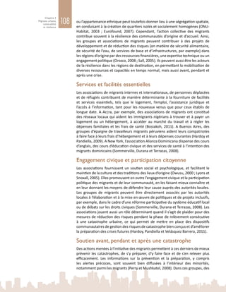 108
Chapitre 3
Migrants urbains,
vulnérabilité
et résilience
ou l’appartenance ethnique peut toutefois donner lieu à une ségrégation spatiale,
en conduisant à la création de quartiers isolés et socialement homogènes (ONU-
Habitat, 2003  ; Eurofound, 2007). Cependant, l’action collective des migrants
contribue souvent à la résilience des communautés d’origine et d’accueil. Ainsi,
les groupes et associations de migrants peuvent contribuer à des projets de
développement et de réduction des risques (en matière de sécurité alimentaire,
de sécurité de l’eau, de services de base et d’infrastructures, par exemple) dans
les régions d’origine par des ressources financières, une expertise technique ou un
engagement politique (Orozco, 2008 ; Sall, 2005). Ils peuvent aussi être les acteurs
de la résilience dans les régions de destination, en permettant la mobilisation de
diverses ressources et capacités en temps normal, mais aussi avant, pendant et
après une crise.
Services et facilités essentielles
Les associations de migrants internes et internationaux, de personnes déplacées
et de réfugiés contribuent de manière déterminante à la fourniture de facilités
et services essentiels, tels que le logement, l’emploi, l’assistance juridique et
l’accès à l’information, tant pour les nouveaux venus que pour ceux établis de
longue date. A Accra, par exemple, des associations de migrants ont constitué
des réseaux locaux qui aident les immigrants nigérians à trouver et à payer un
logement ou un hébergement, à accéder au marché du travail et à régler les
dépenses familiales et les frais de santé (Bosiakoh, 2011). A Buenos Aires, des
groupes d’épargne de travailleurs migrants péruviens aident leurs compatriotes
à faire face à leurs frais d’hébergement et à leurs dépenses courantes (Hardoy et
Pandiella, 2009). A New York, l’association Alianza Dominicana dispense des cours
d’anglais, des cours d’éducation civique et des services de santé à l’intention des
migrants dominicains (Sommerville, Durana et Terrazas, 2008).
Engagement civique et participation citoyenne
Les associations fournissent un soutien social et psychologique, et facilitent le
maintien de la culture et des traditions des lieux d’origine (Owusu, 2000 ; Lyons et
Snoxall, 2005). Elles promeuvent en outre l’engagement civique et la participation
politique des migrants et de leur communauté, en les faisant mieux connaître et
en leur donnant les moyens de défendre leur cause auprès des autorités locales.
Les groupes de migrants peuvent être directement associés par les autorités
locales à l’élaboration et à la mise en œuvre de politiques et de projets inclusifs,
par exemple, dans le cadre d’une réforme participative du système éducatif local
ou de débats sur les droits civiques (Sommerville, Durana et Terrazas, 2008). Les
associations jouent aussi un rôle déterminant quand il s’agit de plaider pour des
mesures de réduction des risques pendant la phase de relèvement consécutive
à une catastrophe urbaine, ce qui permet de mettre en place des dispositifs
communautaires de gestion des risques de catastrophe bien conçus et d’améliorer
la préparation des crises futures (Hardoy, Pandiella et Velásquez Barrero, 2011).
Soutien avant, pendant et après une catastrophe
Des actions menées à l’initiative des migrants permettent à ces derniers de mieux
prévenir les catastrophes, de s’y préparer, d’y faire face et de s’en relever plus
efficacement. Les informations sur la prévention et la préparation, y compris
les alertes précoces, sont souvent bien diffusées à l’intérieur des minorités,
notamment parmi les migrants (Perry et Mushkatel, 2008). Dans ces groupes, des
 