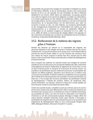 109
ETAT DE LA MIGRATION
DANS LE MONDE 2015
Les migrants et les villes :
de nouveaux partenariats
pour gérer la mobilité
personnalités clés peuvent être chargées de rassembler et d’adapter les alertes
et informations officielles, et de les communiquer ensuite à leur communauté
(comme ce fut le cas, par exemple, lors des inondations de 2011 à Brisbane)
(Shepherd et van Vuuren, 2014). Après une catastrophe, ces groupes peuvent
aussi aider les migrants et les personnes déplacées à accéder aux informations,
à un soutien psychosocial et à des activités de sensibilisation ciblées. A la suite
de l’ouragan Katrina, les liens sociaux étroits existant au sein de la communauté
vietnamienne de La Nouvelle-Orléans ont été déterminants pour aider les
survivants à trouver un abri, une aide médicale, une assistance administrative
et des renseignements (notamment par l’intermédiaire des stations de radio
communautaires), et à compenser le manque de préparation officielle et
d’information sur les situations d’urgence en vietnamien (Li et al., 2008  ; Vu
et al., 2009). De même, la communauté des réfugiés afghans s’est appuyée sur
des mécanismes d’entraide pour se relever du tremblement de terre de 2011 à
Canterbury, en Nouvelle-Zélande (Marlowe, 2013).
3.5.2. 	Renforcement de la résilience des migrants
grâce à l’inclusion
Nombre des décisions qui influent sur la vulnérabilité des migrants, des
personnes déplacées et des réfugiés sont prises à l’échelon local par des acteurs
institutionnels, non gouvernementaux et du secteur privé. Il est indispensable de
prendre des mesures locales ciblées en vue de l’inclusion des nouveaux venus
pour réduire les risques auxquels ils doivent faire face, d’autant que les villes
jouent un rôle croissant dans l’action internationale en matière de développement
et d’environnement.
Dans la plupart des systèmes, les autorités locales sont chargées de certaines
activitésquisontcrucialespourlaviecourantedeshabitantsdesvilles,notamment
l’aménagement de l’espace, l’élaboration de règlements de construction, la mise
en place d’infrastructures, le transport et la fourniture de services sociaux. Les
procédures de planification peuvent réellement promouvoir la participation des
migrants aux affaires publiques, répondre à leurs besoins par un meilleur accès
aux services et aux facilités, et mettre à profit leurs compétences et leurs capacités
dans l’intérêt de la communauté dans son ensemble. C’est ainsi que Portland, aux
Etats-Unis, a mis en place des structures permettant une planification inclusive
du développement à l’échelle des quartiers. Ailleurs, de nombreuses villes,
comme Amsterdam, aux Pays-Bas, œuvrent en faveur de la mixité spatiale aux
fins d’inclusion sociale et économique (Eurofund, 2007).
L’action des autorités locales, complétée souvent par celle des acteurs du secteur
privé et de la société civile, peut effectivement réduire nombre des obstacles que
rencontrent les nouveaux venus, en facilitant leur accès à l’initiative économique,
aux possibilités de revenu, aux soins de santé et à l’éducation, et en favorisant
l’harmonie au sein des communautés (Juzwiak, McGregor et Siegel, 2014). On
trouve plusieurs exemples d’autorités locales ayant cherché à encourager la
participation des migrants dans les communautés d’accueil en les associant à des
programmes de développement ciblés sur leurs communautés d’origine (Sall,
2005 ; Østergaard-Nielsen, 2011) (voir l’encadré 17 ci-après).
 