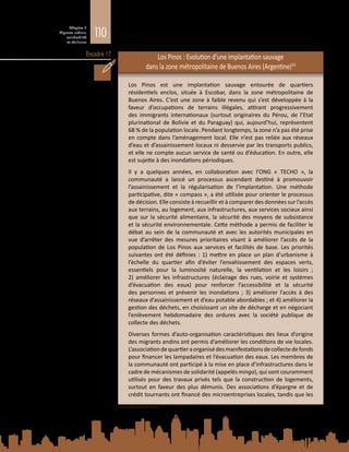 110
Chapitre 3
Migrants urbains,
vulnérabilité
et résilience
Encadré 17 Los Pinos : Evolution d’une implantation sauvage
dans la zone métropolitaine de Buenos Aires (Argentine)10
Los Pinos est une implantation sauvage entourée de quartiers
résidentiels enclos, située à Escobar, dans la zone métropolitaine de
Buenos Aires. C’est une zone à faible revenu qui s’est développée à la
faveur d’occupations de terrains illégales, attirant progressivement
des immigrants internationaux (surtout originaires du Pérou, de l’Etat
plurinational de Bolivie et du Paraguay) qui, aujourd’hui, représentent
68 % de la population locale. Pendant longtemps, la zone n’a pas été prise
en compte dans l’aménagement local. Elle n’est pas reliée aux réseaux
d’eau et d’assainissement locaux ni desservie par les transports publics,
et elle ne compte aucun service de santé ou d’éducation. En outre, elle
est sujette à des inondations périodiques.
Il y a quelques années, en collaboration avec l’ONG «  TECHO  », la
communauté a lancé un processus ascendant destiné à promouvoir
l’assainissement et la régularisation de l’implantation. Une méthode
participative, dite « compass », a été utilisée pour orienter le processus
de décision. Elle consiste à recueillir et à comparer des données sur l’accès
aux terrains, au logement, aux infrastructures, aux services sociaux ainsi
que sur la sécurité alimentaire, la sécurité des moyens de subsistance
et la sécurité environnementale. Cette méthode a permis de faciliter le
débat au sein de la communauté et avec les autorités municipales en
vue d’arrêter des mesures prioritaires visant à améliorer l’accès de la
population de Los Pinos aux services et facilités de base. Les priorités
suivantes ont été définies : 1) mettre en place un plan d’urbanisme à
l’échelle du quartier afin d’éviter l’envahissement des espaces verts,
essentiels pour la luminosité naturelle, la ventilation et les loisirs  ;
2)  améliorer les infrastructures (éclairage des rues, voirie et systèmes
d’évacuation des eaux) pour renforcer l’accessibilité et la sécurité
des personnes et prévenir les inondations  ; 3)  améliorer l’accès à des
réseaux d’assainissement et d’eau potable abordables ; et 4) améliorer la
gestion des déchets, en choisissant un site de décharge et en négociant
l’enlèvement hebdomadaire des ordures avec la société publique de
collecte des déchets.
Diverses formes d’auto-organisation caractéristiques des lieux d’origine
des migrants andins ont permis d’améliorer les conditions de vie locales.
L’associationdequartieraorganisédesmanifestationsdecollectedefonds
pour financer les lampadaires et l’évacuation des eaux. Les membres de
la communauté ont participé à la mise en place d’infrastructures dans le
cadre de mécanismes de solidarité (appelés minga), qui sont couramment
utilisés pour des travaux privés tels que la construction de logements,
surtout en faveur des plus démunis. Des associations d’épargne et de
crédit tournants ont financé des microentreprises locales, tandis que les
10	 D’après F. Murillo, Migration and urbanization paths: Emerging challenges of reshaping the human
geography of Latin America (2014). Document d’information élaboré pour le présent Rapport.
 