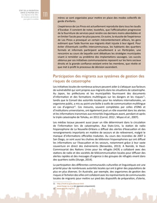 111
ETAT DE LA MIGRATION
DANS LE MONDE 2015
Les migrants et les villes :
de nouveaux partenariats
pour gérer la mobilité
mères se sont organisées pour mettre en place des modes collectifs de
garde d’enfants.
L’expérience de Los Pinos est actuellement reproduite dans tous les taudis
d’Escobar. Il convient de noter, toutefois, que l’officialisation progressive
de la fourniture de services peut rendre ces derniers moins abordables et
enlimiterl’accèspourlespluspauvres.Enoutre,laréussitedel’expérience
de Los Pinos a provoqué un certain mécontentement ailleurs, les gens
estimant que l’aide fournie aux migrants était injuste à leur égard. Pour
éviter d’éventuels conflits intercommunaux, les habitants des quartiers
formels et informels participent actuellement à un Participlan, une
rencontre au cours de laquelle sont débattues les stratégies municipales
visant à remédier au problème des implantations sauvages. Les succès
obtenus par ces initiatives communautaires reposent sur les liens sociaux
étroits et la grande confiance existant entre les membres, que révèle et
que met à profit le processus de décision ascendant.
Participation des migrants aux systèmes de gestion des
risques de catastrophe
Les initiatives locales de nombreux acteurs peuvent aider à s’attaquer aux facteurs
de vulnérabilité qui sont propres aux migrants dans les situations de catastrophe.
Au Japon, les préfectures et les municipalités fournissent des documents
d’information et des formations multilingues sur les dangers et les risques11
,
tandis que le Conseil des autorités locales pour les relations internationales, un
organisme public, a mis au point une boîte à outils de communication multilingue
en cas d’urgence12
. Ces mesures, souvent complétées par celles d’ONG et
d’institutions universitaires, ont également joué un rôle essentiel dans les alertes
et les informations transmises aux minorités linguistiques avant, pendant et après
la triple catastrophe de Tohoku, en 2011 (Carrol, 2012 ; Miyao et al., 2007).
Les médias locaux peuvent aussi jouer un rôle déterminant dans la circulation
de l’information lors de catastrophes. Aux Etats-Unis, la station de radio
hispanophone de La Nouvelle-Orléans a diffusé des alertes d’évacuation et des
renseignements importants en matière de secours et de relèvement, malgré le
manque d’informations officielles traduites. Au cours des incendies de 2007 à
San Diego, ce sont aussi les chaînes de télévision hispanophones qui ont diffusé
les informations sur l’évacuation et les secours, notamment grâce à leur vaste
couverture en direct des événements (Benavides, 2013). A Nairobi, le Haut-
Commissariat des Nations  Unies pour les réfugiés (HCR) a collaboré avec des
stations de radio et des sociétés de télécommunication locales pour diffuser des
alertes rapides et des messages d’urgence à des groupes de réfugiés vivant dans
des quartiers isolés (Sturge, 2014).
La participation des différentes communautés culturelles et linguistiques est une
priorité pour de nombreuses autorités locales qui ont à gérer des populations de
plus en plus diverses. En Australie, par exemple, des organismes de gestion des
risques à l’échelon des villes ont collaboré avec les représentants de communautés
locales de migrants pour mettre sur pied des dispositifs de préparation, d’alerte,
11	 http://mief.or.jp/en/bousai.html
	 www.hyogo-ip.or.jp (en japonais uniquement).
12	 www.sic-info.org/en/
 