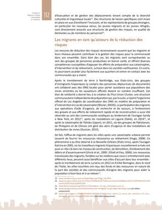 112
Chapitre 3
Migrants urbains,
vulnérabilité
et résilience
d’évacuation et de gestion des déplacements tenant compte de la diversité
culturelle et linguistique locale13
. Des structures de liaison spécifiques sont mises
en place en vue d’améliorer l’inclusion, et les représentants de groupes étrangers,
en particulier les nouveaux venus, les jeunes migrants et les jeunes réfugiés,
sont directement associés aux structures de gestion des risques, en qualité de
bénévoles ou de membres du personnel14
.
Les migrants en tant qu’acteurs de la réduction des
risques
Les mesures de réduction des risques reconnaissent souvent que les migrants et
leurs réseaux peuvent contribuer à la gestion des risques pour la communauté
dans son ensemble. Dans bien des cas, les migrants sont surreprésentés au
sein des groupes de personnes productives en bonne santé, et offrent diverses
compétences susceptibles d’appuyer les efforts de préparation aux catastrophes,
d’intervention et de relèvement, surtout dans les sociétés vieillissantes. En outre,
ils pourraient accéder plus facilement aux quartiers et entrer en contact avec les
communautés qui y vivent.
Après le tremblement de terre à Northridge, aux Etats-Unis, des groupes
d’immigrants hispaniques (y compris des personnes dépourvues de documents)
ont collaboré avec des ONG locales pour porter assistance aux populations des
zones sinistrées où les sauveteurs officiels étaient en nombre insuffisant. Cet
élan de solidarité a donné lieu à la création du Pico Union Cluster, une structure
communautaireindépendantedepréparationqui,parlasuite,arejointl’organisme
officiel de Los Angeles de coordination des ONG en matière de préparation et
d’interventionencasdecatastrophe(Wisner,2002b).Laparticipationdesmigrants
aux opérations d’aide d’urgence, de recherche et de secours, à l’enlèvement
des gravats et aux efforts de relèvement rapide et de reconstruction a aussi été
observée au sein des communautés asiatiques au lendemain de l’ouragan Sandy
à New  York, en 201215
, après les inondations en Ligurie (Italie), en 201416
, et
après la catastrophe de Tohoku (Japon), en 2011, où des groupes de Pakistanais,
de Philippins et de Chinois ont géré des abris d’urgence et des installations de
distribution de vivres (Duncan, 2013).
De fait, l’afflux de migrants dans les villes après une catastrophe urbaine permet
souvent de fournir les ressources nécessaires au relèvement (Hugo, 2008). Ce
phénomène a pu être observé à La Nouvelle-Orléans (Etats-Unis), après l’ouragan
Katrina en 2005, où les travailleurs migrants hispaniques nouvellement arrivés ont
joué un rôle clé dans les travaux de construction, de démolition, d’enlèvement des
débris et d’assainissement (Vinck et al., 2009 ; Elliott et Pais, 2006). Les ressources
translocales des migrants, fondées sur les relations que ceux‑ci entretiennent avec
différents lieux, peuvent aussi bénéficier aux villes d’accueil dans leur ensemble :
après le tremblement de terre survenu en 2012 en Emilie-Romagne, dans le nord
de l’Italie, les villes touchées ont reçu des fonds et des ressources en nature de
la part des sociétés et des communautés d’origine des migrants pour aider la
population à faire face et à se relever17
.
13	 www.maribyrnong.vic.gov.au/Page/Page.aspx?Page_Id=2814
14	 www.em.gov.au/Documents/Project%20Red%20-%20Consultation%20Report%20-%20FINAL%20-%20
June%202011%20-%20PDF.PDF
15	 www.democracynow.org/2012/11/2/residents_of_nycs_chinatown_turn_to
16	 www.famigliacristiana.it/articolo/anche-tanti-immigrati-tra-gli-angeli-del-fango.aspx (en italien
uniquement).
17	 www.ilmessaggero.it/PRIMOPIANO/CRONACA/terremoto_emilia_la_carica_dei_volontari_tra_loro_
tantissimi_stranieri/notizie/197648.shtml (en italien uniquement).
 