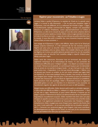 114
Chapitre 3
Migrants urbains,
vulnérabilité
et résilience
Voix de migrants Espérer pour reconstruire : unTchadien à Lagos
Lorsque Didier a quitté N’Djamena, la capitale du Tchad où il a grandi, pour
Lagos, il a trouvé la ville étonnante  : «  On ne peut pas comparer Lagos à
N’Djamena, c’est très différent, et il y a tellement de monde à Lagos. » Lagos,
la bouillonnante capitale commerciale du Nigéria, compte une population
d’environ 17  millions d’habitants, contre approximativement 1,5  million à
N’Djamena. La ville est le creuset du pays et l’une des zones urbaines dont la
croissance est la plus rapide au monde. Didier a vécu à Lagos pendant trois ans,
et il décrit la ville en ces mots : « Lagos est une ville qui accueille volontiers tout
le monde. Si vous êtes prêt à travailler dur, vous trouverez toujours quelque
chose à faire, et vous survivrez. »
Son voyage de N’Djamena à Lagos a été difficile. Après avoir fui le Tchad par
bateau jusqu’au Cameroun, il a été contraint de fuir de nouveau jusqu’au
Nigéria par peur pour sa sécurité. Grâce à l’aide du Gouvernement et au
soutien de quelques amis sur place, Didier s’est installé à Borno, au nord-est
du Nigéria, où il a tenu une petite épicerie pendant plus d’un an. De nouvelles
inquiétudes pour sa sécurité l’ont toutefois obligé à repartir d’abord pour
Abuja, puis pour Lagos.
Didier vend des chaussures d’occasion tout en terminant des études en
ingénierie mécanique et en informatique de réseau. Il a dû surmonter de
nombreuses difficultés pour s’intégrer à Lagos. « Au départ, je voulais trouver
un emploi. Partout où j’ai postulé, on commençait toujours par me demander
d’où je venais et si je parlais la langue locale – ce qui n’est pas le cas. Cela a
joué contre moi. » Cependant, il ne s’est pas laissé décourager. « Même si je
ne pouvais pas trouver un emploi, je me suis rendu compte que Lagos était
un endroit où, si vous aviez quelque chose à vendre, vous auriez au moins un
peu d’argent pour manger tous les jours. C’est comme ça que j’ai commencé
à vendre des chaussures. » Le prix élevé du logement demeure un problème.
Après plusieurs mois de squattage, Didier a finalement trouvé un logement
abordable grâce à un ami. La chambre n’a ni électricité ni eau courante. Le
harcèlement régulier des agents de sécurité est aussi un défi quotidien.
Malgré toutes ces difficultés, Didier devient petit à petit un véritable Lagosien.
« Cela a été très difficile au début », indique-t-il, avant de poursuivre : « Tout
va très vite à Lagos. Maintenant, je peux même affronter n’importe qui en
pidgin »ajoute-t-ilfièrementenfaisantunedémonstrationdesescompétences
linguistiques nouvellement acquises. Didier maintient des liens avec son pays
d’origine et appelle souvent sa mère et les autres membres de sa famille restés
au Tchad. Il est également président de l’association des Tchadiens à Lagos.
Actuellement, Didier ne gagne pas assez d’argent pour rapatrier des fonds chez
lui, mais il reste optimiste. « Je ne suis pas satisfait de ma situation actuelle »
dit‑il. « J’aimerais non seulement gagner plus d’argent, mais aussi contribuer
au développement du Nigéria et du Tchad. Je crois que j’ai les connaissances
qui me permettent d’en faire plus qu’actuellement. »
 