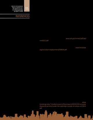 115
ETAT DE LA MIGRATION
DANS LE MONDE 2015
Les migrants et les villes :
de nouveaux partenariats
pour gérer la mobilité
Adams, V., T. van Hattum et D. English
2009	 Chronic disaster syndrome: displacement, disaster capitalism, and
the eviction of the poor from New Orleans. American Ethnologist,
vol. 36, n° 4, p. 615 à 636.
Adeola, F.
2009	 Katrina Cataclysm: Does Duration of Residency and Prior Experience
Affect Impacts, Evacuation and Adaptation Behaviour Amongst
Survivors? Environment and Behavior, vol. 41, n° 4, p. 459 à 489.
Alami, N.N. et al.
2014	 Morbidity and Mortality Weekly Report, Trends in Tuberculosis –
United States 2013. Centres for Disease Control and Prevention
(CDC), Atlanta. Disponible à l’adresse : www.cdc.gov/mmwr/pdf/wk/
mm6311.pdf
Albuja, S. et M. Ceballos
2010	 Urban displacement and migration in Colombia. Forced Migration
Review, vol. 34, p. 10 et 11. Disponible à l’adresse : www.fmreview.
org/en/urban-displacement/FMR34.pdf
Alirol, E. et al.	
2010	 Urbanisation and infectious diseases in a globalised world. The
Lancet, Infectious Diseases, vol. 11, n° 2, p. 131 à 141.
Arlikatti, S., H.A. Taibah et S.A. Andrew
2014	 How do you warn them if they speak only Spanish? Challenges for
organizations in communicating risk to Colonias residents in Texas,
USA. Disaster Prevention and Management, vol. 23, n° 5, p. 533 à 550.
Benavides, A.D.
2013	 Four major disaster occurrences and the Spanish language media: a
lack of risk communication. Disaster Prevention and Management,
vol. 22, n° 1, p. 29 à 37.
Bolin, B.
2006	 Race, class and disaster vulnerability. Handbook of Disaster Research
(I. Rodriguez, H.  Quarantelly et R. Dynes (responsables de la
publication)). Springer, New York, p. 113 à 130.
Bosiakoh, T.A.
2011	 The Role of Migrant Associations in Adjustment, Integration and
Social Development : The Case of Nigerian Migrant Associations in
Accra, Ghana. Ghana Journal of Development Studies, vol. 8, n° 2,
p. 64 à 73.
Brookings Institution
2013	 Under the radar: Internally Displaced Persons in Non-Camp Settings.
Brookings Institution, Washington. Disponible à l’adresse  : www.
brookings.edu/~/media/research/files/reports/2013/10/noncamp-
displaced-persons/under-the-radaridps-outside-of-camps-oct-2013.
pdf
REFERENCES
 