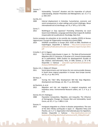 116
Chapitre 3
Migrants urbains,
vulnérabilité
et résilience
Cannon, T.
2008	 Vulnerability, “innocent” disasters and the imperative of cultural
understanding. Disaster Prevention and Management, vol. 17, n° 3,
p. 350 à 357.
Carrillo, A.C.
2009	 Internal displacement in Colombia: humanitarian, economic and
social consequences in urban settings and current challenges. Revue
internationale de la Croix-Rouge, vol. 91, n° 875, p. 527 à 546.
Carrol, T.
2012	 Multilingual or Easy Japanese? Promoting Citizenship via Local
Government Websites. Language and Citizenship in Japan (N. Gottlieb
(responsable de la publication)). Routledge, New York.
Centre européen de prévention et de contrôle des maladies (CEPD) et Bureau
régional pour l’Europe de l’Organisation mondiale de la Santé (OMS)
2014	 HIV/AIDS surveillance in Europe 2013. ECDC et OMS, Stockholm et
Copenhague. Disponible à l’adresse  : http://ecdc.europa.eu/en/
publications/Publications/hiv-aids-surveillance-report-Europe-2013.
pdf
Crimella, C. et C.S. Dagnan
2012	 The 11 March triple disaster in Japan. In : The State of Environmental
Migration 2011 (F. Gemenne, P. Bruecker et D. Ionesco (responsables
de la publication)). IDDRI (Institut du développement durable et
des relations internationales), Paris, et OIM, Genève, p.  35 à  46.
Disponible à l’adresse  : www.iddri.org/Publications/Collections/
Analyses/SEM%202011_web.pdf
Davies, A.A., C. Blake et P. Dhavan
2011	 Social determinants and risk factors for non-communicable diseases
in South Asian migrant population in Europe. Asia Europe Journal,
vol. 8, p. 4, p. 461 à 473.
De Haas, H.
2007	 Turning the Tide? Why Development Will Not Stop Migration.
Development and Change, vol. 38, n° 5, p. 819 à 841.
de Sherbinin, A. et al.
2012	 Migration and risk: net migration in marginal ecosystems and
hazardous areas. Environmental Research Letters, vol. 7, n° 4, p. 1
à 13.
Donner, W. et H. Rodríguez
2008	 Population Composition, Migration, and Inequality: The Influence
of Demographic Changes on Disaster Risk and Vulnerability. Social
Forces, vol. 87, n° 2, p. 1 089 à 1 114.
Duncan, H.
2013	 Immigrant integration as a factor in disaster preparedness: The case
of the 2011 Tōhoku earthquake in Japan. In : Migration Policy and
Practice, vol. 3, n° 2. Organisation internationale pour les migrations,
Genève. Disponible à l’adresse : http://publications.iom.int/
bookstore/free/MigrationPolicyPracticeJournal10_15May2013.pdf
 