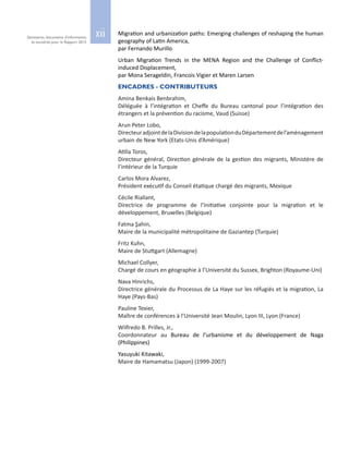 xiiSéminaires, documents d’information
et encadrés pour le Rapport 2015
Migration and urbanization paths: Emerging challenges of reshaping the human
geography of Latin America,
par Fernando Murillo
Urban Migration Trends in the MENA Region and the Challenge of Conflict-
induced Displacement,
par Mona Serageldin, Francois Vigier et Maren Larsen
ENCADRES - CONTRIBUTEURS
Amina Benkais Benbrahim,
Déléguée à l’intégration et Cheffe du Bureau cantonal pour l’intégration des
étrangers et la prévention du racisme, Vaud (Suisse)
Arun Peter Lobo,
DirecteuradjointdelaDivisiondelapopulationduDépartementdel’aménagement
urbain de New York (Etats‑Unis d’Amérique)
Atilla Toros,
Directeur général, Direction générale de la gestion des migrants, Ministère de
l’intérieur de la Turquie
Carlos Mora Alvarez,
Président exécutif du Conseil étatique chargé des migrants, Mexique
Cécile Riallant,
Directrice de programme de l’Initiative conjointe pour la migration et le
développement, Bruxelles (Belgique)
Fatma Şahin,
Maire de la municipalité métropolitaine de Gaziantep (Turquie)
Fritz Kuhn,
Maire de Stuttgart (Allemagne)
Michael Collyer,
Chargé de cours en géographie à l’Université du Sussex, Brighton (Royaume-Uni)
Nava Hinrichs,
Directrice générale du Processus de La Haye sur les réfugiés et la migration, La
Haye (Pays-Bas)
Pauline Texier,
Maître de conférences à l’Université Jean Moulin, Lyon III, Lyon (France)
Wilfredo B. Prilles, Jr.,
Coordonnateur au Bureau de l’urbanisme et du développement de Naga
(Philippines)
Yasuyuki Kitawaki,
Maire de Hamamatsu (Japon) (1999‑2007)
 
