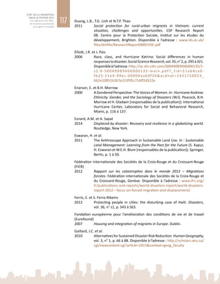 117
ETAT DE LA MIGRATION
DANS LE MONDE 2015
Les migrants et les villes :
de nouveaux partenariats
pour gérer la mobilité
Duong, L.B., T.G. Linh et N.T.P. Thao
2011	 Social protection for rural-urban migrants in Vietnam: current
situation, challenges and opportunities. CSP Research Report
08. Centre pour la Protection Sociale, Institut sur les études du
développement, Brighton. Disponible à l’adresse  : www.ids.ac.uk/
files/dmfile/ResearchReport08REVISE.pdf
Elliott, J.R. et J. Pais
2006	 Race, class, and Hurricane Katrina: Social differences in human
responsestodisaster.SocialScienceResearch,vol. 35,n° 2,p. 295à 321.
Disponibleàl’adresse :http://ac.els-cdn.com/S0049089X06000135/1-
s2.0-S0049089X06000135-main.pdf?_tid=51ab4ca0-
fb25-11e4-99ec-00000aab0f26&acdnat=1431710023_
bb2e10851b367e213f95c716ff2d522e
Enarson, E. et B.H. Morrow
2000	 AGenderedPerspective:TheVoicesofWomen.In :HurricaneAndrew:
Ethnicity. Gender, and the Sociology of Disasters (W.G. Peacock, B.H.
Morrow et H. Gladwin (responsables de la publication)). International
Hurricane Center, Laboratory for Social and Behavioral Research,
Miami, p. 116 à 137.
Esnard, A.M. et A. Sapat
2014	 Displaced by disaster: Recovery and resilience in a globalizing world.
Routledge, New York.
Eswaran, H. et al.
2011	 The Anthroscape Approach in Sustainable Land Use. In : Sustainable
Land Management: Learning from the Past for the Future (S. Kapur,
H. Eswaran et W.E.H. Blum (responsables de la publication)). Springer,
Berlin, p. 1 à 50.
Fédération internationale des Sociétés de la Croix-Rouge et du Croissant-Rouge
(FICR)
2012	 Rapport sur les catastrophes dans le monde  2012 – Migrations
forcées. Fédération internationale des Sociétés de la Croix-Rouge et
du Croissant-Rouge, Genève. Disponible à l’adresse : www.ifrc.org/
fr/publications-and-reports/world-disasters-report/world-disasters-
report-2012---focus-on-forced-migration-and-displacement/
Ferris, E. et S. Ferro-Ribeiro
2012	 Protecting people in cities: the disturbing case of Haiti. Disasters,
vol. 36, n° s1, p. S43 à S63.
Fondation européenne pour l’amélioration des conditions de vie et de travail
(Eurofound)
2007	 Housing and integration of migrants in Europe. Dublin.
Gaillard, J.C. et al.
2010	 AlternativesforSustainedDisasterRiskReduction.HumanGeography,
vol. 3, n° 1, p. 66 à 88. Disponible à l’adresse : http://scholars.wlu.ca/
cgi/viewcontent.cgi?article=1015&context=geog_faculty
 