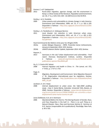 118
Chapitre 3
Migrants urbains,
vulnérabilité
et résilience
Greiner, C. et P. Sakdapolrak
2012	 Rural-urban migration, agrarian change, and the environment in
Kenya: a critical review of the literature. Population and Environment,
vol. 34, n° 4, p. 524 à 553. DOI : 10.1007/s11111-012-0178-0.
Hardoy, J. et G. Pandiella
2009	 Urban poverty and vulnerability to climate change in Latin America.
Environment and Urbanization, 2009, vol.  21, n°  1, p.  203 à  224.
Disponible à l’adresse : http://eau.sagepub.com/content/21/1/203.
full.pdf+html
Hardoy, J., G. Pandiella et L.S. Velásquez Barrero
2011	 Local disaster risk reduction in Latin American urban areas.
Environment and Urbanization, 2011, vol.  23, n°  2, p.  401 à  413.
Disponible à l’adresse : http://eau.sagepub.com/content/23/2/401.
full.pdf+html
Haut-Commissariat des Nations Unies pour les réfugiés (HCR)
2014a	 Jordan Refugee Response – RRP6. Protection Sector Achievements,
January to September 2014. HCR, Genève.
2014b	 UNHCR Lebanon Shelter Update, September 2014. HCR, Genève.
Haysom, S.
2013	 Sanctuary in the city? Urban displacement and vulnerability - Final
report. Overseas Development Institute, Londres. Disponible
à l’adresse  : www.odi.org/sites/odi.org.uk/files/odi-assets/
publications-opinion-files/8444.pdf
Hu, X., S. Cook et M. Salazar
2008	 Internal migration and health in China. In  : The Lancet, vol.  372,
n° 9 651, p. 1 717 à 1 719.
Hugo, G.
2008	 Migration, Development and Environment. Série Migration Research
n°  35. Organisation internationale pour les migrations, Genève.
Disponible à l’adresse  : http://publications.iom.int/bookstore/free/
MRS_35.pdf
Jacobsen, K. et K. Howe
2008	 Internal displacement to urban areas: the Tufts-IDMC profiling
study – Case 3: Santa Marta, Colombia. Université Tufts, Boston, et
IDMC, Genève. Disponible à l’adresse : www.internal-displacement.
org/assets/publications/2008/200809-am-colombia-urban-
displacement-santa-marta-country-en.pdf
Jones-DeWeever, A.A. et H. Hartmann
2006	 Abandoned Before the Storms: The Glaring Disaster of Gender, Race,
and Class Disparities in the Gulf. In  : There is no such Thing as a
Natural Disaster: Race, Class and Hurricane Katrina (C. Hartman et
G.D. Squires (responsables de la publication)). Routledge, New York,
p. 85 à 102.
 