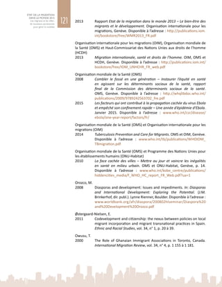 121
ETAT DE LA MIGRATION
DANS LE MONDE 2015
Les migrants et les villes :
de nouveaux partenariats
pour gérer la mobilité
2013	 Rapport Etat de la migration dans le monde 2013 – Le bien-être des
migrants et le développement. Organisation internationale pour les
migrations, Genève. Disponible à l’adresse : http://publications.iom.
int/bookstore/free/WMR2013_FR.pdf
Organisation internationale pour les migrations (OIM), Organisation mondiale de
la Santé (OMS) et Haut-Commissariat des Nations Unies aux droits de l’homme
(HCDH)
2013	 Migration internationale, santé et droits de l’homme. OIM, OMS et
HCDH, Genève. Disponible à l’adresse : http://publications.iom.int/
bookstore/free/IOM_UNHCHR_FR_web.pdf
Organisation mondiale de la Santé (OMS)
2008	 Combler le fossé en une génération – Instaurer l’équité en santé
en agissant sur les déterminants sociaux de la santé, rapport
final de la Commission des déterminants sociaux de la santé.
OMS, Genève. Disponible à l’adresse  : http://whqlibdoc.who.int/
publications/2009/9789242563702_fre.pdf
2015	 Les facteurs qui ont contribué à la propagation cachée du virus Ebola
et empêché son confinement rapide – Une année d’épidémie d’Ebola.
Janvier  2015. Disponible à l’adresse  : www.who.int/csr/disease/
ebola/one-year-report/factors/fr/
Organisation mondiale de la Santé (OMS) et Organisation internationale pour les
migrations (OIM)
2014	 Tuberculosis Prevention and Care for Migrants. OMS et OIM, Genève.
Disponible à l’adresse  : www.who.int/tb/publications/WHOIOM_
TBmigration.pdf
Organisation mondiale de la Santé (OMS) et Programme des Nations Unies pour
les établissements humains (ONU-Habitat)
2010	 La face cachée des villes – Mettre au jour et vaincre les inégalités
en santé en milieu urbain. OMS et ONU-Habitat, Genève, p.  14.
Disponible à l’adresse  : www.who.int/kobe_centre/publications/
hiddencities_media/f_WHO_HC_report_FR_Web.pdf?ua=1
Orozco, M.
2008	 Diasporas and development: Issues and impediments. In: Diasporas
and International Development: Exploring the Potential. (J.M.
Brinkerhof, dir. publ.). Lynne Rienner, Boulder. Disponible à l’adresse :
www.worldbank.org/afr/diaspora/200802hlseminar/Diaspora%20
and%20Development%20Orozco.pdf
Østergaard-Nielsen, E.
2011	 Codevelopment and citizenship: the nexus between policies on local
migrant incorporation and migrant transnational practices in Spain.
Ethnic and Racial Studies, vol. 34, n° 1, p. 20 à 39.
Owusu, T.
2000	 The Role of Ghanaian Immigrant Associations in Toronto, Canada.
International Migration Review, vol. 34, n° 4, p. 1 155 à 1 181.
 