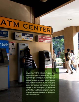 Le présent chapitre examine la façon dont
l’urbanisation et les nouveaux schémas de
mobilité contribuent à la réduction de la pauvreté
urbaine et à la croissance et au développement
dans les villes, et améliorent le bien-être des
migrants. Il étudie en outre la manière dont les
villes peuvent transformer la diversité urbaine
en un atout social et économique, en facilitant
l’accès des migrants aux marchés du travail
formels et en encourageant les entreprises
dirigées par les migrants. Enfin, il passe en revue
les nouveaux partenariats novateurs qui ont le
potentiel de renforcer les effets de la migration
sur le développement.
 