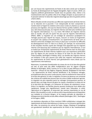 135
ETAT DE LA MIGRATION
DANS LE MONDE 2015
Les migrants et les villes :
de nouveaux partenariats
pour gérer la mobilité
par une hausse des rapatriements de fonds et des dons versés par la diaspora
au Fonds de développement de l’Egypte (Serageldin, Vigier et Larsen, 2014). Les
migrants préfèrent généralement investir dans les grandes villes, même si les
investissements dans les petites villes et les villages d’origine se poursuivent car
ils peuvent valoriser le statut des migrants davantage que dans les grands centres
urbains (ibid.).
Moins d’études ont été consacrées aux effets des rapatriements de fonds internes
sur la réduction de la pauvreté. Il est indispensable de bien comprendre la
manière dont se forgent les relations entre zones rurales et urbaines au cours du
processus de migration, ainsi que les diverses formes qu’elles revêtent, d’autant
que, dans beaucoup de pays, les migrants internes sont bien plus nombreux que
les migrants internationaux. Il y a au moins 740 millions de migrants internes
dans le monde, soit près de quatre fois plus que de migrants internationaux
(PNUD, 2009). La migration est une stratégie de subsistance qu’adoptent les
ménages pauvres pour répartir les risques, s’assurer un revenu et l’augmenter,
et acquérir des capitaux d’investissement. Les rapatriements de fonds sont un
élément central des stratégies ainsi mises en place pour surmonter les difficultés
de développement local. En Inde et au Ghana, par exemple, les recensements
et des enquêtes récentes auprès des ménages font apparaître que les migrants
internes sont beaucoup plus nombreux que les migrants internationaux, ce qui
se traduit par d’importants rapatriements de fonds internes dans les deux pays.
Les rapatriements de fonds internes revêtent aussi une importance particulière
pour les régions les plus pauvres du Ghana et les Etats les plus démunis de
l’Inde (Castaldo, Deshingkar et McKay, 2012). Les familles des migrants internes
ont tendance à être plus pauvres que celles des migrants internationaux car
les rapatriements de fonds internes sont généralement moins élevés que les
rapatriements internationaux.
Néanmoins, le potentiel d’amélioration du niveau de vie et du bien-être général
est réel, et peut avoir des effets multiplicateurs pour les régions d’origine
(McKay et Deshingkar, 2014). Comme on l’a vu dans six pays d’Afrique et d’Asie
examinés – Afrique du Sud, Nigéria, Ouganda, Rwanda, Bangladesh et Viet Nam
– les rapatriements de fonds internes bénéficient à de nombreux ménages,
principalement dans les zones rurales pauvres, dont ils améliorent le niveau de vie
et le bien-être général. En Inde, la migration circulaire est devenue une constante
des schémas de mobilité des pauvres dans les zones à faible rendement agricole.
La migration est plus répandue parmi les ménages chroniquement pauvres, et
permet dans une large mesure de gérer les risques, d’améliorer le niveau de vie
et le bien-être des ménages, et à préserver les moyens de subsistance ruraux.
Grâce à la migration, ces familles pauvres peuvent rembourser leurs dettes plus
rapidement, manger plus régulièrement, investir dans l’éducation, la santé,
l’agriculture et le logement, et emprunter des sommes importantes en cas de
besoin.Elleatoutefoisuncoût,carelleaccroîtlerisquedeblessuresetd’exposition
aux maladies et à d’autres dangers, et les longues périodes de séparation et
d’éloignement de la famille ont des effets néfastes (Deshingkar, 2011 ; Deshingkar
et Farrington, 2009).
Les évolutions observées en Chine montrent l’effet multiplicateur conjugué des
rapatriements de fonds internationaux et internes sur la croissance spectaculaire
des villes. Les provinces du sud-est de Fujian, Jiangsu, Zhejiang et Guangdong
ont grandement bénéficié des rapatriements de fonds et des investissements
 