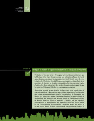 136
Chapitre 4
Migration urbaine
et développement
économique
Encadré 18
des Chinois de l’étranger dans les années 1970 et 1980, alors que s’amorçait
le développement des entreprises communautaires rurales. Les contributions
de ces migrants ont permis de surmonter le manque d’investissements,
d’infrastructures et de main-d’œuvre qualifiée pour le développement rural.
Par la suite, les migrants internes originaires des régions intérieures qui se sont
établis dans ces provinces du sud-est ont commencé à rapatrier de fortes sommes
pour contribuer au développement de leur ville d’origine. L’enquête auprès des
ménages ruraux de la province de Guizhou, menée au début de 2000, a permis
d’établir qu’environ 82 % des hommes et 73 % des femmes qui avaient migré
avaient envoyé des fonds à leur ville d’origine au cours de l’année de l’enquête,
contribuant ainsi à hauteur de 30 % au revenu total des ménages de migrants.
Ces sommes rapatriées par les migrants internes chinois pourraient atteindre au
total 160 milliards de yuans par an (Zhu, 2014). Elles ont un effet considérable
sur le développement socioéconomique et l’urbanisation des villes d’origine des
migrants ainsi que sur les familles de ces derniers.
Cette expérience chinoise montre qu’un cercle vertueux peut être instauré
entre l’urbanisation, la migration rurale, l’investissement des expatriés et la
croissance nationale. L’action rapide des autorités centrales et locales en matière
de réglementation et d’investissement a été déterminante pour apporter
le soutien nécessaire. Une étude antérieure portant sur cinq communautés
d’origine semi-urbaines d’Amérique latine et des Caraïbes a fait apparaître que
la fragilité de l’économie locale et le coût élevé de la vie pouvaient affaiblir la
faculté des destinataires des fonds rapatriés à épargner et à mobiliser l’épargne
ainsi constituée. Ce phénomène est particulièrement marqué là où le soutien
apporté par les pouvoirs publics, la société civile et le secteur privé aux familles
destinataires est insuffisant (Orozco, 2008), ce qui témoigne de l’importance
des politiques locales qui visent à valoriser les rapatriements de fonds (voir
l’encadré 18).
Politiques en matière de rapatriements de fonds au Mexique et en Argentine1
L’initiative « Tres por Uno » (Trois pour un) menée conjointement par
le Mexique et les Etats-Unis encourage une utilisation efficace des fonds
rapatriés pour promouvoir le développement local. Dans le cadre de cette
initiative, les Mexicains vivant à l’étranger, principalement aux Etats-Unis,
acceptent de financer un tiers des travaux d’amélioration dans leur région
d’origine, les deux autres tiers des fonds nécessaires étant apportés par
les autorités fédérales, fédérées et municipales mexicaines.
L’Argentine a noué un partenariat similaire avec une coopérative de
migrants boliviens, « Saropalca », pour réaliser des projets d’amélioration
des infrastructures publiques dans les municipalités de Toropalca, une
région très pauvre en Bolivie. Saropalca dispose d’un vaste réseau de
producteurs qui assurent une grande partie de l’approvisionnement
de Buenos  Aires en fruits et légumes. La plupart de ses membres
entretiennent et agrandissent leur logement dans leur lieu d’origine
et, par l’intermédiaire d’organisations caritatives, aident les jeunes et
les personnes âgées de leur communauté. La coopérative finance la
1	 Tiré de F. Murillo, Migration and urbanization paths: Emerging challenges of reshaping the human geography
of Latin America (2014). Document d’information élaboré pour le présent Rapport.
 