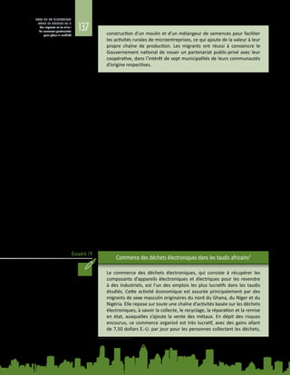 137
ETAT DE LA MIGRATION
DANS LE MONDE 2015
Les migrants et les villes :
de nouveaux partenariats
pour gérer la mobilité
Encadré 19
construction d’un moulin et d’un mélangeur de semences pour faciliter
les activités rurales de microentreprises, ce qui ajoute de la valeur à leur
propre chaîne de production. Les migrants ont réussi à convaincre le
Gouvernement national de nouer un partenariat public‑privé avec leur
coopérative, dans l’intérêt de sept municipalités de leurs communautés
d’origine respectives.
4.2.4. 	Economies urbaines informelles et moyens de
subsistance des migrants
Les migrants apportent une contribution substantielle par le biais de l’économie
informelle et des emplois précaires faiblement rémunérés, mais cette contribution
n’est pas reconnue à sa juste valeur par les responsables politiques ni mise à profit
par les cadres d’action visant à promouvoir le développement local.
Les emplois précaires et peu rémunérés du secteur informel sont souvent
occupés par des citadins pauvres, en particulier par les migrants qui n’ont pas les
compétences, le niveau d’instruction ni, surtout, les réseaux sociaux nécessaires
pour accéder à un meilleur emploi. Dans les villes africaines, par exemple, la
plupart des migrants ont un faible niveau d’instruction et sont condamnés à
travailler dans le secteur informel, qui représente 93 % des nouveaux emplois
et 61 % des emplois urbains sur le continent. Parmi les habitants des quartiers à
faible revenu de onze villes d’Afrique australe, environ la moitié des travailleurs
migrants et non migrants ne tirent pas leur revenu d’un emploi salarié déclaré
(Crush, 2012).
Dans de nombreuses villes en développement d’Asie et d’Afrique, le secteur
informel offre des possibilités d’emploi à des millions de personnes. Ces activités,
qui peuvent représenter plus de 60 % de l’emploi urbain en Afrique (Awumbila,
2014), constituent l’une des principales sources d’emplois et de revenus pour la
majorité des pauvres vivant dans les centres urbains, en particulier les femmes.
L’économie informelle est un espace extrêmement hétérogène, dans lequel les
pauvres, les moins pauvres et des personnes aux revenus moyens gagnent leur
vie (voir l’encadré 19).
Commerce des déchets électroniques dans les taudis africains2
Le commerce des déchets électroniques, qui consiste à récupérer les
composants d’appareils électroniques et électriques pour les revendre
à des industriels, est l’un des emplois les plus lucratifs dans les taudis
étudiés. Cette activité économique est assurée principalement par des
migrants de sexe masculin originaires du nord du Ghana, du Niger et du
Nigéria. Elle repose sur toute une chaîne d’activités basée sur les déchets
électroniques, à savoir la collecte, le recyclage, la réparation et la remise
en état, auxquelles s’ajoute la vente des métaux. En dépit des risques
encourus, ce commerce organisé est très lucratif, avec des gains allant
de 7,50 dollars E.-U. par jour pour les personnes collectant les déchets,
2	 Tiré de A. Awumbila, Linkages between Urbanization, Rural-Urban Migration and Poverty Outcomes in
Africa, 2014. Document d’information élaboré pour le présent Rapport.
 