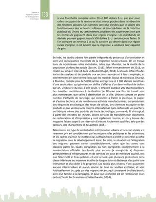 138
Chapitre 4
Migration urbaine
et développement
économique à une fourchette comprise entre 20 et 100 dollars E.-U. par jour pour
celles s’occupant de la remise en état, mieux placées dans la hiérarchie
des relations sociales. Ces sommes sont plus élevées que le salaire des
fonctionnaires des échelons inférieur et intermédiaire de la fonction
publique du Ghana et, certainement, plusieurs fois supérieures à ce que
les intéressés gagnaient dans leur région d’origine. Les marchands de
déchets peuvent gagner jusqu’à 500 dollars E.-U. certains jours fastes. Si
l’on compare ces revenus à ce qu’ils auraient pu obtenir dans leur région
rurale d’origine, il est évident que la migration a amélioré leur capacité
de gain.
En Inde, les taudis urbains font partie intégrante du processus d’urbanisation et
sont une conséquence manifeste de la migration rurale‑urbaine. On en trouve
dans de nombreuses villes mondiales, telles que Mumbai, où la moitié de la
population vit dans des taudis (Sassen, 2011). Selon le recensement de 2011, un
citadin sur cinq en Inde vit dans un taudis (Bhagat, 2014). Les taudis offrent toutes
sortes de services et de produits aux secteurs avancés et à leurs employés, et
entretiennent en outre divers liens avec les marchés locaux et mondiaux. Dharavi,
à Mumbai, compte plus de 5 000 petites entreprises et 1 500 ateliers constitués
d’une seule pièce, qui génèrent un chiffre d’affaires d’un demi-milliard de dollars
par an. L’industrie du cuir, à elle seule, y emploie quelque 200 000 travailleurs.
Les navettes quotidiennes à destination de Dharavi aux fins de travail sont
plus nombreuses que celles à destination de la ville. Dharavi compte un grand
nombre d’activités de recyclage, qui consistent à traiter le plastique, le papier
et d’autres déchets, et de nombreuses activités manufacturières, qui produisent
des étiquettes en plastique, des roues de valises, des chemises en papier et des
produits en cuir vendus sur le marché international. Dans certains de ses quartiers,
on fabrique même des produits de haute technologie, comme du fil chirurgical,
à partir des intestins de chèvres. Divers services de transformation d’aliments,
de restauration et d’impression y sont également fournis, et on y trouve des
magasins faisant appel à un réservoir d’artisans hautement qualifiés, tels que des
tailleurs, des charpentiers et des potiers (ibid.).
Néanmoins, ce type de contribution à l’économie urbaine et à la vie sociale est
rarement pris en considération par les responsables politiques et les urbanistes,
et les cadres d’action ne mettent pas suffisamment à profit le potentiel qu’offre
la migration pour le développement local. En Inde, la situation et l’intégration
des migrants peuvent varier considérablement, selon que les zones sont
classées parmi les taudis enregistrés ou non enregistrés conformément à la
nomenclature officielle. Les taudis plus anciens («  enregistrés  ») disposent
généralement d’infrastructures et de services de base de meilleure qualité, tels
que l’électricité et l’eau potable, et sont occupés par plusieurs générations de la
classe inférieure ou moyenne établie de longue date et désireuse d’acquérir une
instruction et d’accéder à la propriété. Les taudis plus récents n’ont quasiment
aucune infrastructure et aucun service de base ou soutien extérieur, et sont
habituellement occupés par des migrants récents qui conservent des liens étroits
avec leur famille à la campagne, et pour qui la priorité est de rembourser leurs
dettes (Tacoli, McGranahan et Satterthwaite, 2014).
 