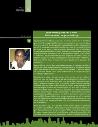 140
Chapitre 4
Migration urbaine
et développement
économique
« officieux » avant de leur permettre de travailler (Awumbila, 2014). Souvent, le
commerce transfrontalier en Afrique est assuré majoritairement par les femmes,
surtout dans les onze pays d’Afrique australe, où les lieux d’échange les plus actifs
sont Lebombo, en Afrique du Sud, et Beitbridge, au Zimbabwe. La plupart des
commerçantes traversent fréquemment les frontières pour de courtes périodes
afindevendrediversproduits alimentaires.Elles doiventfairefaceàd’importantes
difficultés aux points de passage frontaliers, notamment des droits de douane
élevés et fluctuants, la confiscation injustifiée des marchandises, de longues files
d’attente, et un harcèlement physique (ibid.).
Voix de migrants
Seule dans la grande ville d’Accra :
bâtir un avenir charge après charge
Le principal marché d’Accra, connu sous le nom de Makola, est en ébullition
jour et nuit. Si vous y prêtez attention en marchant dans la rue, vous verrez des
femmes portant de grandes gamelles ou des plateaux en bois où s’empilent
parfois de hautes pyramides de fruits et légumes frais, des cartons d’aliments
en conserve, du savon et d’autres produits du marché. Elles se dépêchent
d’aller livrer leur commande ou sont à la recherche d’une charge à transporter
contre rétribution. En langue locale, on les appelle les kayayei, ce qui signifie
« porteuses ». La plupart des kayayei sont originaires du nord du Ghana, la
région la plus pauvre du pays, touchée par les sécheresses et les inondations.
Beaucoup d’entre elles y survivaient uniquement grâce à une agriculture de
subsistance.
Adamu, 27 ans, a grandi dans le petit village ghanéen de Walewale. Décidée à
réussir,elleafaitlevoyagejusqu’àAccrapourytravailler,etestdevenue kayayo
après avoir fabriqué et vendu du pain et fait des ménages. Le travail de kayayo
est une activité difficile, car les clients sont méfiants et peu respectueux ; « la
vie à Accra n’est pas facile ».
Généralement, trouver de quoi manger et où se loger est un problème
récurrent pour les kayayei. Adamu partage actuellement un logement en
bois composé d’une seule pièce avec onze  autres filles. D’autres dorment
dehors, devant les magasins, après la fermeture. Qu’elles dorment entassées
dans une pièce ou dehors, elles sont loin du confort d’une maison et sont
souvent obligées d’utiliser des cartons disposés sur le sol pour se faire un lit.
La promiscuité est telle qu’il est presque impossible de se retourner dans son
sommeil. Elles ont accès à l’eau, à des toilettes et à l’électricité, mais dans
des installations publiques, souvent loin de leur chambre, et moyennant un
prix prohibitif. Aucune d’elles ne se sent en sécurité, car les vols et les viols
sont très fréquents dans leur quartier. Les kayayei qui dorment dehors sont en
outre exposées aux prédateurs sexuels, d’où de nombreuses grossesses chez
les adolescentes.
Parmi les kakayei, il y a aussi des filles venues d’autres régions du Ghana et
du Burkina Faso, dit Adamu. Elle a compris qu’en l’absence d’assistance de la
part d’organisations non gouvernementales (ONG) ou d’autres associations,
les kayayei devaient s’organiser entre elles pour améliorer leurs conditions de
vie. Cette année, elle a créé une association appelée « Together We Stand »
 