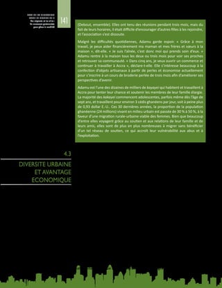 141
ETAT DE LA MIGRATION
DANS LE MONDE 2015
Les migrants et les villes :
de nouveaux partenariats
pour gérer la mobilité
(Debout, ensemble). Elles ont tenu des réunions pendant trois mois, mais du
fait de leurs horaires, il était difficile d’encourager d’autres filles à les rejoindre,
et l’association s’est dissoute.
Malgré les difficultés quotidiennes, Adamu garde espoir. «  Grâce à mon
travail, je peux aider financièrement ma maman et mes frères et sœurs à la
maison », dit-elle. « Je suis l’aînée, c’est donc moi qui prends soin d’eux. »
Adamu rentre à la maison tous les deux ou trois mois pour voir ses proches
et retrouver sa communauté. « Dans cinq ans, je veux ouvrir un commerce et
continuer à travailler à Accra », déclare-t-elle. Elle s’intéresse beaucoup à la
confection d’objets artisanaux à partir de perles et économise actuellement
pour s’inscrire à un cours de broderie perlée de trois mois afin d’améliorer ses
perspectives d’avenir.
Adamu est l’une des dizaines de milliers de kayayei qui habitent et travaillent à
Accra pour tenter leur chance et soutenir les membres de leur famille élargie.
La majorité des kakayei commencent adolescentes, parfois même dès l’âge de
sept ans, et travaillent pour environ 3 cédis ghanéens par jour, soit à peine plus
de 0,93 dollar E.‑U.. Ces 30 dernières années, la proportion de la population
ghanéenne (24 millions) vivant en milieu urbain est passée de 30 % à 50 %, à la
faveur d’une migration rurale‑urbaine viable des femmes. Bien que beaucoup
d’entre elles voyagent grâce au soutien et aux relations de leur famille et de
leurs amis, elles sont de plus en plus nombreuses à migrer sans bénéficier
d’un tel réseau de soutien, ce qui accroît leur vulnérabilité aux abus et à
l’exploitation.
4.3
DIVERSITE URBAINE
ET AVANTAGE
ECONOMIQUE
4.3.1. Potentiel économique de la migration
La diversité née de la présence de migrants est un facteur avéré d’augmentation
de la productivité et un atout pour les zones urbaines, dès lors qu’elle est gérée
judicieusement.
Les immigrants jouent un rôle essentiel dans les implantations sauvages,
contribuant à la création de villes dynamiques et compétitives sur le plan
économique car ils forment une main-d’œuvre énergique et stimulent la
croissance économique. Les immigrants ont plus de chances de monter des
entreprises et de créer des emplois dans leur ville. Ils aident aussi grandement
les villes à contrecarrer le déclin démographique et à être plus attrayantes en
donnant plus de valeur au parc de logements (Vigdor, 2013). Ceux qui ont un haut
niveau d’instruction viennent grossir les rangs d’une main-d’œuvre talentueuse
(AS/COA, 2014).
Grâce aux immigrants, la valeur du patrimoine immobilier aux Etats-Unis a
augmenté de 3 700 milliards de dollars E.‑U., des emplois ont été créés dans le
secteur de la transformation dans des villes telles que Baltimore et Saint‑Louis, et
des communautés ont pu être stabilisées dans tout le pays. Les nouveaux migrants
ont contribué à inverser le déclin démographique. A Chicago, par exemple, les
quelque 600 000 immigrants arrivés dans la ville et dans le comté de Cook depuis
les années 1970 ont compensé en partie le départ de plus de 900 000 résidents
locaux. A Utica, l’ancien centre industriel de New  York, l’arrivée de Bosniens,
de Birmans, de Somaliens, de Vietnamiens, d’Iraquiens et de migrants d’autres
nationalités a presque mis fin au grave déclin démographique.
 