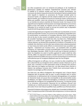 142
Chapitre 4
Migration urbaine
et développement
économique
Les villes européennes sont à la recherche de politiques et de modalités de
gouvernance capables de mobiliser l’hyperdiversité naissante pour stimuler
la mobilité et la cohésion sociales ainsi que les résultats économiques. Les
conclusions de récents travaux de recherche contredisent l’opinion prédominante
selon laquelle la migration en provenance de l’Europe orientale grève les
ressources locales. Les migrants sont des citoyens mobiles de l’UE, jeunes et en
âge de travailler, qui comblent les lacunes du marché du travail, surtout pour les
postes peu qualifiés, créent des entreprises et contribuent au développement
ou au maintien de secteurs essentiels de l’économie locale. Ces travaux ont fait
apparaîtrequelamigrationnefaitpaspeserunechargeimportantesurlesservices
publics et que, bien plutôt, les migrants ont du mal à accéder au logement, à
l’éducation et au marché du travail, et ont peu de contacts avec la population
locale (Ernst & Young Global Limited, 2014).
La diversité engendrée par la migration est corrélée avec la productivité, en ce sens
qu’elle peut diversifier les biens, les services et les compétences disponibles pour
la consommation, la production et l’innovation (Kemeny, 2013). C’est pourquoi
elle est de plus en plus souvent considérée comme un instrument permettant
de consolider l’avantage concurrentiel des villes. Aux Etats-Unis, l’hétérogénéité
raciale et la mixité sociale apportent des aptitudes, des expériences et des
cultures diverses, qui peuvent être productives et conduire à l’innovation et à la
créativité. Des chercheurs ont fait valoir que certaines zones urbaines présentant
un haut niveau de mixité sociale offrent un environnement plus accueillant aux
migrants - notamment aux nouveaux venus - qui souhaitent créer une petite
entreprise, car l’information y est plus accessible grâce à la présence de réseaux
bien développés (Saunders, 2010). On dit en outre que la diversité contribue à
attirer les travailleurs du savoir et qu’elle augmente le capital créatif des villes
(Florida, 2002). Ces arguments tendent à mettre l’accent sur la contribution des
migrants hautement qualifiés ainsi que sur les liens économiques et commerciaux
transnationaux que les immigrants établissent avec leur lieu d’origine.
L’afflux d’immigrants ne suffit pas, à lui seul, à rendre les villes compétitives. De
fait, la diversité liée aux immigrants met la cohésion sociale à l’épreuve et, par le
passé, elle a contribué à la forte polarisation raciale et ethnique dans plusieurs
villes, telles que Los Angeles aux Etats-Unis. Les villes doivent donc chercher à
élaborer des politiques inclusives dans l’intérêt d’une communauté stable, et
exploiter les avantages qu’offre la diversité.
Aux Etats-Unis, des efforts d’intégration des immigrants sont à l’œuvre depuis
longtemps dans les grandes villes du pays. La perte d’emplois dans le secteur
manufacturier, le ralentissement de la croissance démographique et la paralysie
de l’économie locale ont poussé des municipalités et des personnalités locales
du Midwest, une région relativement homogène, à s’intéresser à la contribution
potentielle des immigrants à la compétitivité de l’économie, à la diversité sociale
et au renouveau communautaire. Beaucoup de ces politiques d’accueil sont
motivées par un intérêt personnel car les dirigeants municipaux sont conscients
de la valeur d’une main‑d’œuvre qualifiée et peu qualifiée issue d’horizons divers.
L’éventail d’initiatives et de programmes adoptés dans l’ensemble du Midwest3
est
vaste. Il comprend aussi bien la formation des entrepreneurs, la mise en place de
3	 Dans le présent Rapport, on entend par Midwest la région englobant les douze Etats suivants : Dakota
du Nord, Dakota du Sud, Illinois, Indiana, Iowa, Kansas, Michigan, Minnesota, Missouri, Nebraska, Ohio
et Wisconsin. Il est également fait référence aux villes de Pittsburgh, en Pennsylvanie, et Louisville, dans
le Kentucky, compte tenu de leur proximité géographique avec cette région et de leur participation à des
collaborations régionales.
 