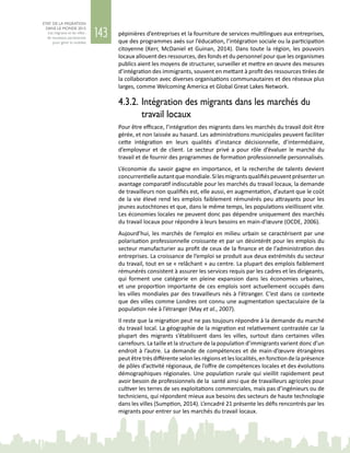 143
ETAT DE LA MIGRATION
DANS LE MONDE 2015
Les migrants et les villes :
de nouveaux partenariats
pour gérer la mobilité
pépinières d’entreprises et la fourniture de services multilingues aux entreprises,
que des programmes axés sur l’éducation, l’intégration sociale ou la participation
citoyenne (Kerr, McDaniel et Guinan, 2014). Dans toute la région, les pouvoirs
locaux allouent des ressources, des fonds et du personnel pour que les organismes
publics aient les moyens de structurer, surveiller et mettre en œuvre des mesures
d’intégration des immigrants, souvent en mettant à profit des ressources tirées de
la collaboration avec diverses organisations communautaires et des réseaux plus
larges, comme Welcoming America et Global Great Lakes Network.
4.3.2.	Intégration des migrants dans les marchés du
travail locaux
Pour être efficace, l’intégration des migrants dans les marchés du travail doit être
gérée, et non laissée au hasard. Les administrations municipales peuvent faciliter
cette intégration en leurs qualités d’instance décisionnelle, d’intermédiaire,
d’employeur et de client. Le secteur privé a pour rôle d’évaluer le marché du
travail et de fournir des programmes de formation professionnelle personnalisés.
L’économie du savoir gagne en importance, et la recherche de talents devient
concurrentielleautantquemondiale.Silesmigrantsqualifiéspeuventprésenterun
avantage comparatif indiscutable pour les marchés du travail locaux, la demande
de travailleurs non qualifiés est, elle aussi, en augmentation, d’autant que le coût
de la vie élevé rend les emplois faiblement rémunérés peu attrayants pour les
jeunes autochtones et que, dans le même temps, les populations vieillissent vite.
Les économies locales ne peuvent donc pas dépendre uniquement des marchés
du travail locaux pour répondre à leurs besoins en main-d’œuvre (OCDE, 2006).
Aujourd’hui, les marchés de l’emploi en milieu urbain se caractérisent par une
polarisation professionnelle croissante et par un désintérêt pour les emplois du
secteur manufacturier au profit de ceux de la finance et de l’administration des
entreprises. La croissance de l’emploi se produit aux deux extrémités du secteur
du travail, tout en se « relâchant » au centre. La plupart des emplois faiblement
rémunérés consistent à assurer les services requis par les cadres et les dirigeants,
qui forment une catégorie en pleine expansion dans les économies urbaines,
et une proportion importante de ces emplois sont actuellement occupés dans
les villes mondiales par des travailleurs nés à l’étranger. C’est dans ce contexte
que des villes comme Londres ont connu une augmentation spectaculaire de la
population née à l’étranger (May et al., 2007).
Il reste que la migration peut ne pas toujours répondre à la demande du marché
du travail local. La géographie de la migration est relativement contrastée car la
plupart des migrants s’établissent dans les villes, surtout dans certaines villes
carrefours. La taille et la structure de la population d’immigrants varient donc d’un
endroit à l’autre. La demande de compétences et de main-d’œuvre étrangères
peutêtretrèsdifférenteselonlesrégionsetleslocalités,enfonctiondelaprésence
de pôles d’activité régionaux, de l’offre de compétences locales et des évolutions
démographiques régionales. Une population rurale qui vieillit rapidement peut
avoir besoin de professionnels de la santé ainsi que de travailleurs agricoles pour
cultiver les terres de ses exploitations commerciales, mais pas d’ingénieurs ou de
techniciens, qui répondent mieux aux besoins des secteurs de haute technologie
dans les villes (Sumption, 2014). L’encadré 21 présente les défis rencontrés par les
migrants pour entrer sur les marchés du travail locaux.
 