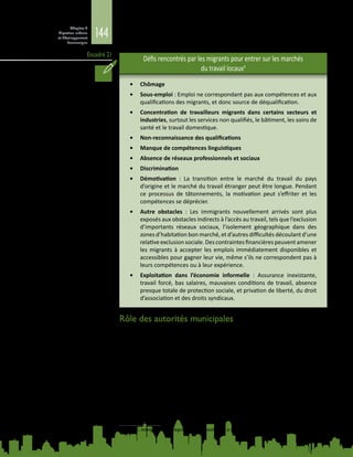 144
Chapitre 4
Migration urbaine
et développement
économique
Encadré 21
Défis rencontrés par les migrants pour entrer sur les marchés
du travail locaux4
•	 Chômage
•	 Sous-emploi : Emploi ne correspondant pas aux compétences et aux
qualifications des migrants, et donc source de déqualification.
•	 Concentration de travailleurs migrants dans certains secteurs et
industries, surtout les services non qualifiés, le bâtiment, les soins de
santé et le travail domestique.
•	 Non‑reconnaissance des qualifications
•	 Manque de compétences linguistiques
•	 Absence de réseaux professionnels et sociaux
•	 Discrimination
•	 Démotivation  : La transition entre le marché du travail du pays
d’origine et le marché du travail étranger peut être longue. Pendant
ce processus de tâtonnements, la motivation peut s’effriter et les
compétences se déprécier.
•	 Autre obstacles  : Les immigrants nouvellement arrivés sont plus
exposés aux obstacles indirects à l’accès au travail, tels que l’exclusion
d’importants réseaux sociaux, l’isolement géographique dans des
zones d’habitation bon marché, et d’autres difficultés découlant d’une
relativeexclusionsociale.Descontraintesfinancièrespeuventamener
les migrants à accepter les emplois immédiatement disponibles et
accessibles pour gagner leur vie, même s’ils ne correspondent pas à
leurs compétences ou à leur expérience.
•	 Exploitation dans l’économie informelle  : Assurance inexistante,
travail forcé, bas salaires, mauvaises conditions de travail, absence
presque totale de protection sociale, et privation de liberté, du droit
d’association et des droits syndicaux.
Rôle des autorités municipales
Les autorités municipales ont de multiples fonctions et peuvent faciliter
l’intégration des migrants dans le marché du travail de diverses façons :
En leur qualité d’instance décisionnelle, elles peuvent inclure les travailleurs
migrants peu qualifiés dans le discours politique de la ville «  compétitive et
créative », en soulignant leur contribution à l’assise économique de cités tournées
vers le marché mondial (May et al., 2007). Elles peuvent faciliter la reconnaissance
des qualifications et des diplômes étrangers et fournir aux migrants des
informations sur le marché du travail local.
En tant qu’intermédiaire, elles peuvent nouer des partenariats avec diverses
parties prenantes locales s’occupant de l’insertion des migrants sur le marché
du travail, et remédier au fractionnement de l’action publique à l’échelon local.
4	 OCDE, Immigration to Integration: Local Solutions to a Global Challenge (Paris, 2006).
 