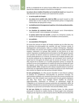 145
ETAT DE LA MIGRATION
DANS LE MONDE 2015
Les migrants et les villes :
de nouveaux partenariats
pour gérer la mobilité
De fait, la multiplicité de ces acteurs locaux reflète dans une certaine mesure la
diversité des obstacles auxquels se heurtent les immigrants.
Les acteurs clés en matière d’insertion sur le marché du travail avec lesquels les
villes devraient nouer des contacts sont notamment les suivants :
•	 Le service public de l’emploi ;
•	 Les acteurs de la société civile, dont les ONG, qui jouent souvent un rôle
central dans la mise en place d’un environnement porteur et d’approches
individualisées de type guichet unique ;
•	 Les établissements d’enseignement supérieur et les écoles professionnelles ;
•	 Les employeurs ;
•	 Les chambres de commerce locales, qui peuvent servir d’intermédiaires
« sans but lucratif » entre employeurs et employés ;
•	 Le secteur privé à but non lucratif, y compris les entreprises sociales, les
sociétés de développement local et les fondations communautaires ;
•	 Les syndicats ;
•	 Les associations d’immigrants.
On trouve des mesures en faveur de l’emploi conduites par les villes dans tous
les domaines de préoccupation des autorités, tels que l’inclusion sociale, le
développement communautaire, l’aide à la création d’entreprises, l’éducation
et la formation. Ces services sont en général assurés à une échelle relativement
modeste, s’adressent à un groupe cible restreint, et sont fournis en un seul
endroit. Cependant, les établissements de formation et les ONG agissent souvent
sans connaître les besoins actuels du marché du travail, et donnent donc des
conseils plutôt généraux sur ce dernier. On observe de multiples doublons dans
les services proposés par les organisations, qui connaissent mal le marché du
travail local et n’ont guère de contacts avec les services de l’emploi. De ce fait,
elles risquent de se focaliser sur ce qu’elles perçoivent comme un manque de
confiance en eux et de compétences en matière de recherche d’emploi de la part
des migrants, au lieu d’aider ceux-ci à comprendre les demandes locales et à y
répondre (OCDE, 2006). Compte tenu de la vitesse à laquelle évolue le marché du
travail local, les organisations doivent connaître les besoins les plus récents pour
bien orienter les migrants vers des parcours d’emploi réalistes.
En tant qu’employeurs, les villes peuvent diversifier la main‑d’œuvre publique
et améliorer les compétences interculturelles du personnel municipal. Les
administrations publiques non seulement fournissent des services essentiels aux
migrants, mais elles comptent aussi souvent parmi les plus grands employeurs
des villes. Pour réussir, leurs stratégies doivent modifier les structures
organisationnelles, notamment en nommant un représentant chargé de
l’intégration ou en trouvant de nouveaux partenaires de coopération, définir de
nouvelles méthodes de recrutement qui tiennent compte de la diversité culturelle,
et dispenser au personnel une formation interculturelle (Weber, 2012).
En tant que clientes de nombreuses entreprises locales, les villes peuvent
promouvoir la diversité en matière d’achat, en faisant appel à des entreprises
dirigées par des migrants ou à des entreprises dont les effectifs sont très diversifiés
 