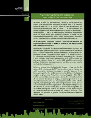 146
Chapitre 4
Migration urbaine
et développement
économique
Encadré 22
L’encadré  22 présente les mesures d’intégration prises par le canton de Vaud
(Suisse).
Programme d’intégration cantonal vaudois (Suisse) :
enjeux et objectifs d’une politique publique
Le canton de Vaud fait partie des trois cantons de Suisse enregistrant
la plus forte proportion de population étrangère, avec 32  %, derrière
Genève et Bâle-Ville (35  % chacun). Parmi les 240  741 personnes de
nationalité étrangère vivant dans le canton, 73  % sont originaires de
l’Union européenne. Les ressortissants portugais et français représentent,
respectivement, 23 % et 17 %5
. Des travailleurs migrants et des étudiants
venus du monde entier sont attirés par le canton en raison de ses
possibilités d’emploi et de ses hautes écoles, ainsi que de ses conditions
fiscales et de sa proximité avec l’aéroport international de Genève.
PIC (Programme d’intégration cantonal)  : une politique publique en
matière d’intégration mise en œuvre en partenariat avec les communes
et les associations de migrants
Actuellement, l’ensemble des cantons helvétiques mettent en œuvre les
programmes d’intégration cantonaux (PIC) d’une de durée de quatre ans
(2014‑2017), qui reposent sur les objectifs suivants : le renforcement de
la cohésion sociale, l’encouragement du respect et de la tolérance entre
les migrants et les autochtones, ainsi que la participation des migrants
à la vie publique. Ces programmes s’appuient sur la Loi fédérale sur les
étrangers, entrée en vigueur le 1er
janvier 2008, qui définit clairement la
politique d’intégration des migrants comme une tâche commune entre la
Confédération et les cantons6
.
Le Bureau cantonal pour l’intégration des étrangers et la prévention du
racisme (BCI) est en charge du PIC7
. Pour sa mise en œuvre, il a noué un
solide partenariat avec les communes, parmi lesquelles Lausanne, Nyon,
Renens, Vevey et Yverdon-les-Bains ont nommé un délégué à l’intégration
qui gère un programme d’intégration communal appelé « Mini-PIC ».
Celui-ci comprend des mesures visant à fournir des primo-informations
et des conseils, des cours de langue, un accompagnement pour les
demandeurs d’emploi, ainsi que des programmes ciblés sur les enfants
migrants, les migrants âgés et les femmes migrantes sans emploi. En leur
qualité de relais d’informations possédant des compétences linguistiques
et culturelles et une expérience dans le domaine de la migration, les
associations de migrants sont de plus en plus souvent mobilisées par
les structures étatiques dans le cadre des politiques publiques. Elles
apportent une expertise et, parfois, une représentativité (Matthey et
Steiner, 2008).
5	 Statistiques Vaud. Voir : www.scris.vd.ch/
6	 Art.  53, par. 4 et 5, Loi fédérale sur les étrangers (LEtr), 2005. Voir  : www.admin.ch/opc/en/classified-
/20020232/index.html
	 Art. 2 et 18, Ordonnance sur l’intégration des étrangers, OIE, 2007. Voir : www.admin.ch/opc/fr/classified-
compilation/20070995/
7	 Le Programme d’intégration cantonal (PIC) 2014‑2017 peut être consulté sur le portail du BCI à l’adresse :
www.vd.ch/themes/vie-privee/population-etrangere/integration-et-prevention-du-racisme/programme-
dintegration-cantonal/
 