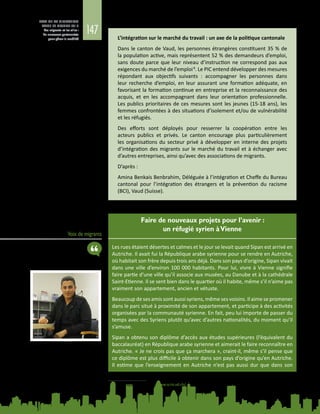 147
ETAT DE LA MIGRATION
DANS LE MONDE 2015
Les migrants et les villes :
de nouveaux partenariats
pour gérer la mobilité
Voix de migrants
Faire de nouveaux projets pour l’avenir :
un réfugié syrien àVienne
Les rues étaient désertes et calmes et le jour se levait quand Sipan est arrivé en
Autriche. Il avait fui la République arabe syrienne pour se rendre en Autriche,
où habitait son frère depuis trois ans déjà. Dans son pays d’origine, Sipan vivait
dans une ville d’environ 100 000 habitants. Pour lui, vivre à Vienne signifie
faire partie d’une ville qu’il associe aux musées, au Danube et à la cathédrale
Saint-Etienne. Il se sent bien dans le quartier où il habite, même s’il n’aime pas
vraiment son appartement, ancien et vétuste.
Beaucoup de ses amis sont aussi syriens, même ses voisins. Il aime se promener
dans le parc situé à proximité de son appartement, et participe à des activités
organisées par la communauté syrienne. En fait, peu lui importe de passer du
temps avec des Syriens plutôt qu’avec d’autres nationalités, du moment qu’il
s’amuse.
Sipan a obtenu son diplôme d’accès aux études supérieures (l’équivalent du
baccalauréat) en République arabe syrienne et aimerait le faire reconnaître en
Autriche. « Je ne crois pas que ça marchera », craint-il, même s’il pense que
ce diplôme est plus difficile à obtenir dans son pays d’origine qu’en Autriche.
Il estime que l’enseignement en Autriche n’est pas aussi dur que dans son
L’intégration sur le marché du travail : un axe de la politique cantonale
Dans le canton de Vaud, les personnes étrangères constituent 35 % de
la population active, mais représentent 52 % des demandeurs d’emploi,
sans doute parce que leur niveau d’instruction ne correspond pas aux
exigences du marché de l’emploi8
. Le PIC entend développer des mesures
répondant aux objectifs suivants : accompagner les personnes dans
leur recherche d’emploi, en leur assurant une formation adéquate, en
favorisant la formation continue en entreprise et la reconnaissance des
acquis, et en les accompagnant dans leur orientation professionnelle.
Les publics prioritaires de ces mesures sont les jeunes (15-18 ans), les
femmes confrontées à des situations d’isolement et/ou de vulnérabilité
et les réfugiés.
Des efforts sont déployés pour resserrer la coopération entre les
acteurs publics et privés. Le canton encourage plus particulièrement
les organisations du secteur privé à développer en interne des projets
d’intégration des migrants sur le marché du travail et à échanger avec
d’autres entreprises, ainsi qu’avec des associations de migrants.
D’après :
Amina Benkais Benbrahim, Déléguée à l’intégration et Cheffe du Bureau
cantonal pour l’intégration des étrangers et la prévention du racisme
(BCI), Vaud (Suisse).
8	 Statistiques Vaud. Voir : www.scris.vd.ch/
 