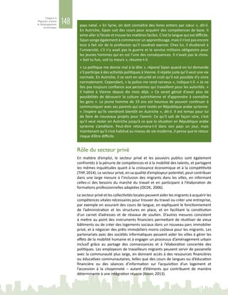 148
Chapitre 4
Migration urbaine
et développement
économique
Rôle du secteur privé
En matière d’emploi, le secteur privé et les pouvoirs publics sont également
confrontés à la pénurie de compétences et à la mobilité des talents, et partagent
les mêmes inquiétudes quant à la croissance économique et à la compétitivité
(THP, 2014). Le secteur privé, en sa qualité d’employeur potentiel, peut contribuer
dans une large mesure à l’inclusion des migrants dans les villes, en informant
celles-ci des besoins du marché du travail et en participant à l’élaboration de
formations professionnelles adaptées (OCDE, 2006).
Le secteur privé et les collectivités locales peuvent aider les migrants à acquérir les
compétences vitales nécessaires pour trouver du travail ou créer une entreprise,
par exemple en assurant des cours de langue, en expliquant le fonctionnement
de l’administration et les structures en place, et en facilitant la constitution
d’un carnet d’adresses et de réseaux de soutien. D’autres mesures consistent
à mettre au point des instruments financiers permettant de réutiliser de vieux
bâtiments ou de créer des logements sociaux dans un nouveau parc immobilier
privé, et à négocier des prêts immobiliers moins coûteux pour les migrants. Les
partenariats avec des sociétés informatiques peuvent aider les villes à gérer les
effets de la mobilité humaine et à engager un processus d’aménagement urbain
inclusif grâce au partage des connaissances et à l’élaboration concertée des
politiques. Les employeurs de travailleurs migrants peuvent servir de passerelle
avec la communauté plus large, en donnant accès à des ressources financières
ou éducatives communautaires, telles que des cours de langues ou d’éducation
financière ou des séances d’information sur l’acquisition d’un logement et
l’accession à la citoyenneté – autant d’éléments qui contribuent de manière
déterminante à une intégration réussie (Koser, 2013).
pays natal. « En Syrie, on doit connaître des livres entiers par cœur », dit-il.
En Autriche, Sipan suit des cours pour acquérir des compétences de base. Il
aime aller à l’école et trouve les matières faciles. C’est la langue qui est difficile.
Sipan songe également à commencer un apprentissage, mais il n’est pas encore
tout à fait sûr de la profession qu’il voudrait exercer. Chez lui, il étudierait à
l’université, s’il n’y avait pas la guerre et le service militaire obligatoire pour
les jeunes hommes qui en est l’une des conséquences. Il n’avait pas le choix.
« Soit tu fuis, soit tu meurs », résume-t-il.
« La politique me donne mal à la tête », répond Sipan quand on lui demande
s’il participe à des activités politiques à Vienne. Il répète juste qu’il veut une vie
normale. En Autriche, il se sent en sécurité et croit qu’il est possible d’y vivre
normalement. Cependant, « la police me rend nerveux », indique-t-il. « Je ne
fais pas toujours confiance aux personnes qui travaillent pour les autorités. »
Il habite à Vienne depuis dix mois déjà. «  Ce serait génial d’avoir plus de
possibilités de découvrir la culture autrichienne et d’apprendre à connaître
les gens ». Le jeune homme de 19 ans est heureux de pouvoir continuer à
communiquer avec ses parents qui sont restés en République arabe syrienne.
« J’espère qu’ils viendront bientôt en Autriche », dit-il. Il est temps pour lui
de faire de nouveaux projets pour l’avenir. Ce qu’il sait de façon sûre, c’est
qu’il veut rester en Autriche jusqu’à ce que la situation en République arabe
syrienne s’améliore. Peut-être retournera-t-il dans son pays un jour, mais
maintenant qu’il s’est habitué au niveau de vie moderne, il pense que le retour
risque d’être difficile.
 