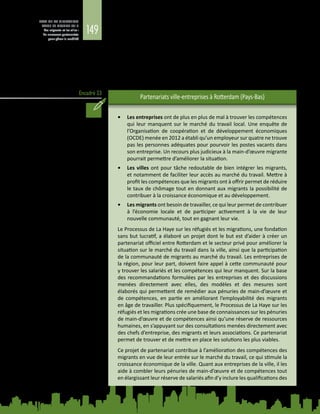 149
ETAT DE LA MIGRATION
DANS LE MONDE 2015
Les migrants et les villes :
de nouveaux partenariats
pour gérer la mobilité
Encadré 23
Dans les pays développés, des villes ont favorisé les partenariats public-privé dans
des secteurs tels que la santé, l’éducation, l’énergie, les transports et la protection
sociale qui, jusqu’à présent, ne visaient pas spécifiquement les migrants. Etant
donné les très nombreux avantages que peuvent retirer les migrants, les villes
et les entreprises, des initiatives similaires à celles menées par Rotterdam pour
mettre en relation les migrants et leurs employeurs potentiels du secteur privé
(voir l’encadré 23) se multiplient dans des villes comme Auckland, Copenhague,
Halifax, Londres et Wuppertal (Allemagne) (Cities of Migration, 2012).
Partenariats ville‑entreprises à Rotterdam (Pays-Bas)
•	 Les entreprises ont de plus en plus de mal à trouver les compétences
qui leur manquent sur le marché du travail local. Une enquête de
l’Organisation de coopération et de développement économiques
(OCDE) menée en 2012 a établi qu’un employeur sur quatre ne trouve
pas les personnes adéquates pour pourvoir les postes vacants dans
son entreprise. Un recours plus judicieux à la main-d’œuvre migrante
pourrait permettre d’améliorer la situation.
•	 Les villes ont pour tâche redoutable de bien intégrer les migrants,
et notamment de faciliter leur accès au marché du travail. Mettre à
profit les compétences que les migrants ont à offrir permet de réduire
le taux de chômage tout en donnant aux migrants la possibilité de
contribuer à la croissance économique et au développement.
•	 Les migrants ont besoin de travailler, ce qui leur permet de contribuer
à l’économie locale et de participer activement à la vie de leur
nouvelle communauté, tout en gagnant leur vie.
Le Processus de La Haye sur les réfugiés et les migrations, une fondation
sans but lucratif, a élaboré un projet dont le but est d’aider à créer un
partenariat officiel entre Rotterdam et le secteur privé pour améliorer la
situation sur le marché du travail dans la ville, ainsi que la participation
de la communauté de migrants au marché du travail. Les entreprises de
la région, pour leur part, doivent faire appel à cette communauté pour
y trouver les salariés et les compétences qui leur manquent. Sur la base
des recommandations formulées par les entreprises et des discussions
menées directement avec elles, des modèles et des mesures sont
élaborés qui permettent de remédier aux pénuries de main-d’œuvre et
de compétences, en partie en améliorant l’employabilité des migrants
en âge de travailler. Plus spécifiquement, le Processus de La Haye sur les
réfugiés et les migrations crée une base de connaissances sur les pénuries
de main-d’œuvre et de compétences ainsi qu’une réserve de ressources
humaines, en s’appuyant sur des consultations menées directement avec
des chefs d’entreprise, des migrants et leurs associations. Ce partenariat
permet de trouver et de mettre en place les solutions les plus viables.
Ce projet de partenariat contribue à l’amélioration des compétences des
migrants en vue de leur entrée sur le marché du travail, ce qui stimule la
croissance économique de la ville. Quant aux entreprises de la ville, il les
aide à combler leurs pénuries de main-d’œuvre et de compétences tout
en élargissant leur réserve de salariés afin d’y inclure les qualifications des
 