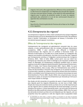 150
Chapitre 4
Migration urbaine
et développement
économique migrants. De la sorte, elles augmentent leur efficience et leur productivité.
La ville trouve son compte dans une intégration plus poussée des migrants
et de leur accès plus facile à l’emploi, ce qui réduit les coûts potentiels des
migrants pour le système de protection sociale. En outre, les migrants
participent plus activement à la vie de leur communauté d’accueil et
apportent des contributions à la ville.
D’après :
Nava Hinrichs, Directrice générale du Processus de La Haye sur les réfugiés
et les migrations
4.3.3. Entreprenariat des migrants9
Les entrepreneurs migrants en milieu urbain contribuent à leur propre intégration
socioéconomique ainsi qu’au développement de l’économie locale. Des politiques
visant à faciliter l’information, la constitution de réseaux, la formation et le
recrutement peuvent appuyer ce processus.
Effets de l’entreprenariat des migrants
L’entreprenariat des immigrants est généralement concentré dans les zones
urbaines, et plus particulièrement dans les enclaves ethniques (Commission
européenne, 2008). Il peut contribuer avec efficacité à l’intégration
socioéconomique des migrants tout en profitant à l’économie locale. Les
éléments d’information sur les effets de ce mode d’activité sur l’intégration des
migrants sont toutefois contradictoires. Aux Etats-Unis et aux Pays-Bas, il apparaît
que l’entreprenariat contribue à l’intégration socioéconomique des immigrants
(Irastorza, 2010  ; Teder et Golik, 2006), surtout parmi ceux qui créent leur
entreprise par nécessité, pour éviter le chômage ou de mauvaises conditions de
travail. En Allemagne, les entrepreneurs immigrants semblent avoir un revenu
supérieuràceluidesimmigrantssalariés(Constant,ShachmuroveetZimmermann,
2007). En Suède, c’est l’inverse (Hammarstedt, 2001 ; Hjerm, 2004). Il se peut
que l’Etat-providence, dans ce pays, influe sur l’entreprenariat, tout comme le
niveau de discrimination à l’encontre des immigrants sur le marché du travail et
la bureaucratie à laquelle les créateurs d’entreprises doivent faire face (Irastorza,
2010). La corrélation entre l’entreprenariat et la croissance économique est assez
forte (Audretsch et Thurik, 2004 ; Naudé, 2010), mais uniquement pour ceux qui
choisissent ce statut, et non pour les entrepreneurs par nécessité qui n’ont aucun
autre moyen d’éviter le chômage.
Des études ont été consacrées à la question de savoir si l’esprit d’entreprise est
plus répandu parmi les migrants (Kloosterman, van der Leun et Rath, 1998).
D’après des travaux de recherche menés aux Etats-Unis sur le rôle important joué
par des migrants dans la création d’entreprises de haute technologie, ce sont les
activités et les secteurs « à forte intensité de savoir » qui ont le plus de chances de
bénéficier des effets positifs de la diversité (Fujita et Weber, 2003). Près d’un quart
des demandes de brevet aux Etats-Unis sont déposées par des migrants, soit une
proportion deux fois supérieure à celle des migrants dans la population totale
9	 Les informations de cette section, y compris le tableau  3 et l’encadré  24, sont tirées du document
d’information élaboré pour le présent Rapport, intitulé « Immigrant Entrepreneurship in Cities » (Marchand
et Siegel, 2014).
 