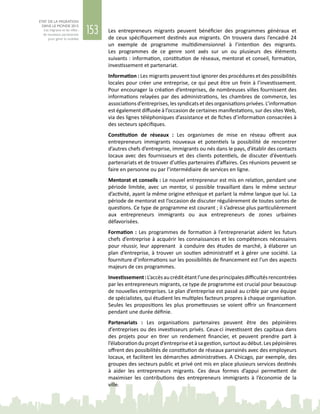 153
ETAT DE LA MIGRATION
DANS LE MONDE 2015
Les migrants et les villes :
de nouveaux partenariats
pour gérer la mobilité
Les entrepreneurs migrants peuvent bénéficier des programmes généraux et
de ceux spécifiquement destinés aux migrants. On trouvera dans l’encadré 24
un exemple de programme multidimensionnel à l’intention des migrants.
Les programmes de ce genre sont axés sur un ou plusieurs des éléments
suivants : information, constitution de réseaux, mentorat et conseil, formation,
investissement et partenariat.
Information : Les migrants peuvent tout ignorer des procédures et des possibilités
locales pour créer une entreprise, ce qui peut être un frein à l’investissement.
Pour encourager la création d’entreprises, de nombreuses villes fournissent des
informations relayées par des administrations, les chambres de commerce, les
associations d’entreprises, les syndicats et des organisations privées. L’information
est également diffusée à l’occasion de certaines manifestations, sur des sites Web,
via des lignes téléphoniques d’assistance et de fiches d’information consacrées à
des secteurs spécifiques.
Constitution de réseaux  : Les organismes de mise en réseau offrent aux
entrepreneurs immigrants nouveaux et potentiels la possibilité de rencontrer
d’autres chefs d’entreprise, immigrants ou nés dans le pays, d’établir des contacts
locaux avec des fournisseurs et des clients potentiels, de discuter d’éventuels
partenariats et de trouver d’utiles partenaires d’affaires. Ces réunions peuvent se
faire en personne ou par l’intermédiaire de services en ligne.
Mentorat et conseils : Le nouvel entrepreneur est mis en relation, pendant une
période limitée, avec un mentor, si possible travaillant dans le même secteur
d’activité, ayant la même origine ethnique et parlant la même langue que lui. La
période de mentorat est l’occasion de discuter régulièrement de toutes sortes de
questions. Ce type de programme est courant ; il s’adresse plus particulièrement
aux entrepreneurs immigrants ou aux entrepreneurs de zones urbaines
défavorisées.
Formation : Les programmes de formation à l’entreprenariat aident les futurs
chefs d’entreprise à acquérir les connaissances et les compétences nécessaires
pour réussir, leur apprenant  à conduire des études de marché, à élaborer un
plan d’entreprise, à trouver un soutien administratif et à gérer une société. La
fourniture d’informations sur les possibilités de financement est l’un des aspects
majeurs de ces programmes.
Investissement :L’accèsaucréditétantl’unedesprincipalesdifficultésrencontrées
par les entrepreneurs migrants, ce type de programme est crucial pour beaucoup
de nouvelles entreprises. Le plan d’entreprise est passé au crible par une équipe
de spécialistes, qui étudient les multiples facteurs propres à chaque organisation.
Seules les propositions les plus prometteuses se voient offrir un financement
pendant une durée définie.
Partenariats  : Les organisations partenaires peuvent être des pépinières
d’entreprises ou des investisseurs privés. Ceux‑ci investissent des capitaux dans
des projets pour en tirer un rendement financier, et peuvent prendre part à
l’élaborationduprojetd’entrepriseetàsagestion,surtoutaudébut.Lespépinières
offrent des possibilités de constitution de réseaux parrainés avec des employeurs
locaux, et facilitent les démarches administratives. A Chicago, par exemple, des
groupes des secteurs public et privé ont mis en place plusieurs services destinés
à aider les entrepreneurs migrants. Ces deux formes d’appui permettent de
maximiser les contributions des entrepreneurs immigrants à l’économie de la
ville.
 