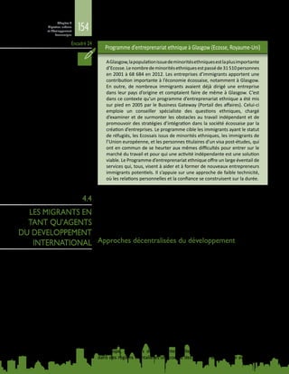 154
Chapitre 4
Migration urbaine
et développement
économique
Encadré 24
Programme d’entreprenariat ethnique à Glasgow (Ecosse, Royaume‑Uni)
AGlasgow,lapopulationissuedeminoritésethniquesestlaplusimportante
d’Ecosse.Lenombredeminoritésethniquesestpasséde31 510personnes
en 2001 à 68 684 en 2012. Les entreprises d’immigrants apportent une
contribution importante à l’économie écossaise, notamment à Glasgow.
En outre, de nombreux immigrants avaient déjà dirigé une entreprise
dans leur pays d’origine et comptaient faire de même à Glasgow. C’est
dans ce contexte qu’un programme d’entreprenariat ethnique a été mis
sur pied en 2005 par le Business Gateway (Portail des affaires). Celui‑ci
emploie un conseiller spécialiste des questions ethniques, chargé
d’examiner et de surmonter les obstacles au travail indépendant et de
promouvoir des stratégies d’intégration dans la société écossaise par la
création d’entreprises. Le programme cible les immigrants ayant le statut
de réfugiés, les Ecossais issus de minorités ethniques, les immigrants de
l’Union européenne, et les personnes titulaires d’un visa post‑études, qui
ont en commun de se heurter aux mêmes difficultés pour entrer sur le
marché du travail et pour qui une activité indépendante est une solution
viable. Le Programme d’entreprenariat ethnique offre un large éventail de
services qui, tous, visent à aider et à former de nouveaux entrepreneurs
immigrants potentiels. Il s’appuie sur une approche de faible technicité,
où les relations personnelles et la confiance se construisent sur la durée.
Les migrants peuvent contribuer au développement de leur pays d’origine
grâce à des partenariats noués avec ces derniers. Des approches décentralisées
du développement, telles qu’une coopération entre villes des pays d’accueil
et de départ, ou des programmes qui s’appuient sur le soutien de la diaspora,
permettent d’exploiter le potentiel qu’offrent les migrants en tant qu’agents du
développement.
Approches décentralisées du développement
Qu’ils soient partis à l’étranger pour y travailler temporairement ou s’y établir
de façon permanente, les migrants peuvent contribuer au développement de
leur pays d’origine grâce à leurs idées, leurs compétences et leur travail, mais
aussi grâce aux fonds qu’ils rapatrient ou aux investissements qu’ils réalisent. Les
communautés de la diaspora contribuent elles aussi à l’essor de villes prospères
dans leur pays d’origine par leurs rapatriements de fonds, leurs investissements,
et le retour au pays de leurs membres.
Une coopération décentralisée, par exemple dans le cadre d’un jumelage de
villes, est une façon de placer les collectivités locales au centre des efforts de
développement, fondés sur les liens transnationaux et la participation des
acteurs des secteurs public et privé, de la société civile, ainsi que des migrants
eux-mêmes. Les politiques qui autorisent le transfert de compétence budgétaire
aux municipalités favorisent ces jumelages, car les villes peuvent négocier les
arrangements qu’elles souhaitent mettre en place avec des communes d’autres
paysainsiqu’avecdesassociationsdemigrantsoudesorganisationsdeladiaspora.
En Europe, des villes de différentes tailles et certaines municipalités situées
dans des régions frontalières ont conclu des accords de jumelage avec des pays
4.4
LES MIGRANTS EN
TANT QU’AGENTS
DU DEVELOPPEMENT
INTERNATIONAL
 
