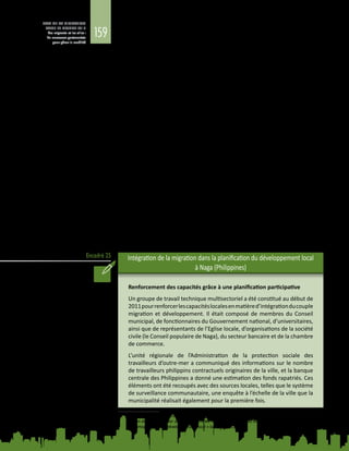 159
ETAT DE LA MIGRATION
DANS LE MONDE 2015
Les migrants et les villes :
de nouveaux partenariats
pour gérer la mobilité
Encadré 25
entreprises et de l’entreprenariat des migrants (CONFESEN), qui aide les hommes
et les femmes d’affaires de la diaspora sénégalaise à investir à Dakar11
.
Les villes entretenant de longue date d’étroits liens migratoires ont aussi intérêt
à coopérer et, le cas échéant, à coordonner leurs actions d’un bout à l’autre du
continuum migratoire. Une ville d’origine peut fournir des informations sur la
situation et les besoins du marché du travail du lieu de destination, ce qui peut
considérablement faciliter l’intégration des migrants et offrir des avantages
économiques à la communauté d’accueil. Très peu de villes, toutefois, récoltent
les fruits des liens créés par la migration. La concertation entre maires, comme
le Forum des maires sur la mobilité, la migration et le développement qui s’est
tenu à Barcelone en 2014, peut faciliter l’établissement de relations intervilles et
des actions transnationales en s’appuyant sur le potentiel de la migration pour le
développement.
Les villes d’origine des migrants pourraient également participer activement à
l’intégration de la migration dans la planification du développement local. Elles
pourraient prendre l’initiative de planifier leur action pour répondre d’abord aux
diverses préoccupations formulées par leurs résidents ayant parmi les membres
de leur famille des migrants travaillant à l’étranger, ce qui leur permettrait
également de mieux comprendre quelles sont les ressources de leurs migrants.
Les villes pourraient ensuite nouer un partenariat avec des migrants et leur famille
et formuler conjointement des plans d’action concrets pour maximiser les effets
positifs de la migration en matière de cohésion sociale, de diversité culturelle et
de développement économique, et minimiser ainsi ses conséquences négatives.
Naga, une ville de 200 000 habitants dans le centre des Philippines, en offre une
illustration. Les autorités locales montrent la voie en intégrant la migration et le
développement dans leur processus de planification locale à la faveur de diverses
activités de projet menées en collaboration avec des partenaires de recherche
locaux et des organismes internationaux, dont l’OIM (voir l’encadré 25).
Intégration de la migration dans la planification du développement local
à Naga (Philippines)
Renforcement des capacités grâce à une planification participative
Un groupe de travail technique multisectoriel a été constitué au début de
2011pourrenforcerlescapacitéslocalesenmatièred’intégrationducouple
migration et développement. Il était composé de membres du Conseil
municipal, de fonctionnaires du Gouvernement national, d’universitaires,
ainsi que de représentants de l’Eglise locale, d’organisations de la société
civile (le Conseil populaire de Naga), du secteur bancaire et de la chambre
de commerce.
L’unité régionale de l’Administration de la protection sociale des
travailleurs d’outre-mer a communiqué des informations sur le nombre
de travailleurs philippins contractuels originaires de la ville, et la banque
centrale des Philippines a donné une estimation des fonds rapatriés. Ces
éléments ont été recoupés avec des sources locales, telles que le système
de surveillance communautaire, une enquête à l’échelle de la ville que la
municipalité réalisait également pour la première fois.
11	 Ce processus de coopération transnationale en matière de migration et développement bénéficie du
soutien du projet « Créer un réseau entre les migrants, les autorités locales, les investisseurs et les acteurs
économiques pour le développement local » lancé par l’ICMD.
 